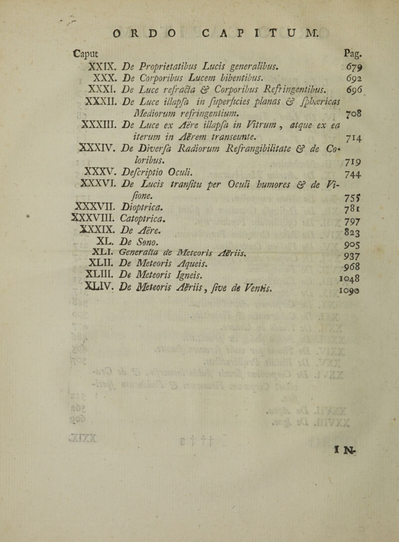 Caput XXIX. XXX. XXXI. XXXII. XXXIII. XXXIV. XXXV. XXXVI. XXXVII. XXXVIII. XXXIX. XL. XLI. XLII. XLIII. XLIV. Pag. De Proprietatibus Lucis generalibus. 679 De Corporibus Lucem bibentibus. 69 2 De Luce refracta & Corporibus Refringentibus. 696 De Luce illapfa in fuperficies planas e? fpharicas Mediorum refringentium. 708 De Luce ex Aere illapfa in Vitrum , atque ex ea iterum in Aerem trans eunt e. 714 De Diverfa Radiorum Refrangibilitate & de Co¬ loribus. 719 Defcriptio Oculi. 744 De Lucis tranfitu per Oculi humores & de Vi- ftone. Dioptrica. Catoptrica. De Aere. De Seno. Generalia de Meteoris Aeriis. De Meteoris Aqueis. De Meteoris Igneis. De Meteoris Abriis, fwe de Ventis. 75? 781 797 823 905 937 968 1048 1090 4 /