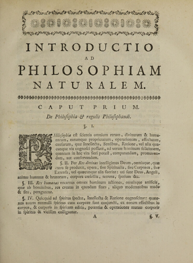 INTRODUCTIO A D PHILOSOPHIAM NATURALE M. CAPUT PRIUM. De Philofophia & regulis PhilofopbandL 5- i- Hilofophia eft fcientia omnium rerum, divinarum &.huma¬ narum, earumque proprietatum, operationum , efFedhmm, caufarum, quce Intelledu, Senfibus, Ratione, vel alia qua¬ cunque via cognofci poliunt, ad veram hominum felicitatem., quantum in hac vita fieri poteft , comparandam, promoven¬ dam, aut confervandam. §. II. Per Res divinas intelligimus Deum ,omniaque,quse extra fe produxit, opera, five Spiritualia, fiveCorporea, fiver Extenfa , vel quacunque alia fuerint: uti funt Deus,AngeliP anima; humante & brutorum, corpora cceleftia, terrena, fpatium &c. §. III. Res humanas vocamus omnes hominum adiones, omniaque artificia, qute ab hominibus, res creatas in quosdam fines , aliquo moderantibus modo & fitu, peraguntur. g. IV. Quicquid ad fpiritus fpedat, Intelledu & Ratione cognofciturr quate¬ nus autem nonnulli fpiritus cum corpore funt conjuncti, ex eorum effectibus m corpus, & corporis in fpiricum editis, potentias & operationes mutua; corporis in fpiritus & viciflim colliguntur. A $. %