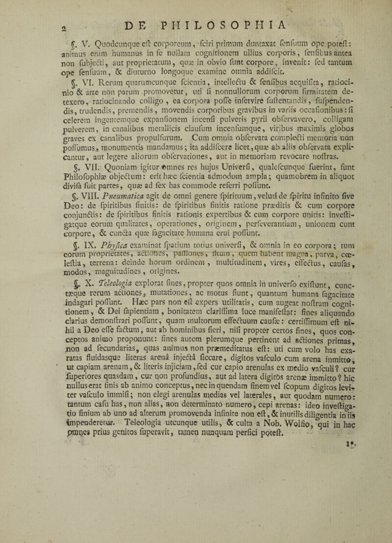 2 J. V. Quodcunque e(l corporeum, fciri primum duntaxat fenfuum ope poteft: animus enim humanus in fe nullam cognitionem ullius corporis, fen(ibusantea non fubjc&i, aut proprietatum, quse in obvio funt corpore, invenit: fcd tantum ope fenfuum, & diuturno longoque examine omnia addifcic. VI. Rerum quarumcunque fcientia, intelleftu & fenfibus acquifita, ratioci¬ nio & arte non parum promovetur, uti li nonnullorum corporum firmitatem de¬ texero , ratiocinando colligo , ea corpora pofie infervire fuftentandis, fufpenden- dis, trudendis, premendis, movendis corporibus gravibus in variis occafionibus:fi celerem ingentemque expanfionem ineenfi pulveris pyrii obfervavero, colligam pulverem, in canalibus metallicis claufum incenfumque, viribus maximis globos graves ex canalibus propulfurum, Cum omnia obfervata compledi memoria non pofiiimus., monumentis mandamus; ita addifeere licet,qute ab aliis obfervata expli* Cantur, aut legere aliorum obfervationes, aut in memoriam revocare noftras. §. VII. Quoniam igitur opines res hujus Univerfi, qualefeunque fuerint, funt Philofophite objedtum: erit haec fcientia admodum ampla; quamobrem in aliquot divifa fuit partes, quje ad fex has commode referri pofiunt. §, VIII. Pneumatica agit de omni genere fpirituum, veluti de fpiritu infinito five Deo: de fpiritibus linitis: de fpiritihus finitis ratione praedicis & cum corpore conjundis: de fpiritibus finitis rationis expertibus & cum corpore unitis: invefti- gatque eorum qualitates, operationes, originem, pexfeverantiam, unionem cum corpore, & cuncta qute fagacitate humana erui poffunt. §. IX. Phyjica examinat fpatium totius univerfi, & omnia in eo corpora; tum eorum proprietates, actiones, partiones, ficum, quem habent magna, parva, coe- Ieftia, terrena: deinde horum ordinem, multitudinem, vires, effectus, caufas, modos, magnitudines, origines. %. X. Teleologia explorat fines,propter quos omnia in univerfo exifiunt, cunc- tseque rerum a&iones^ mutationes, ac motus fiunt, quantum humana fagacitate indagari poliunt. Haec pars non eft expers utilitatis, cum augeat noflram cogni¬ tionem, & Dei fapientiam , bonitatem clariffima luce manifeliat: fines aliquando darius demonftrari pofiunt, quam multorum effeftuum caufse: certiffimum eft ni¬ hil a Deo efie fadlum, aut ab hominibus fieri, nifi propter certos fines, quos con¬ ceptos animo proponunt: fines autem plerumque pertinent ad adtiones primas, non ad fecundarias, quas animus non prsemeditatus eft: uti cum volo has exa¬ ratas fluidasque literas arena injetta ficcare, digitos vafculo cum arena inmitto, * ut capiam arenam, & literis injiciam, fed cur capio arenulas ex medio vafculi? cur fuperiores quasdam, cur non profundius, aut ad latera digicOs arenae immitto? hic nullus erat finis ab animo conceptus, nec in quendam finem vel fcopum digitos levi* ter vafculo immifi; non elegi arenulas medias vel laterales, aut quodam numero: tantum cafu has, non alias, non determinato numero, cepi arenas: ideo inveftiga- tio finium ab uno ad alterum promovenda infinite non eft, & inutilis diligentia in iis impenderetur. Teleologia utcunque utilis, & culta a Nob. Wolfio, qui in hac pmpes prius genitos fuperavit, tamen nunquam perfici poteft. x*.