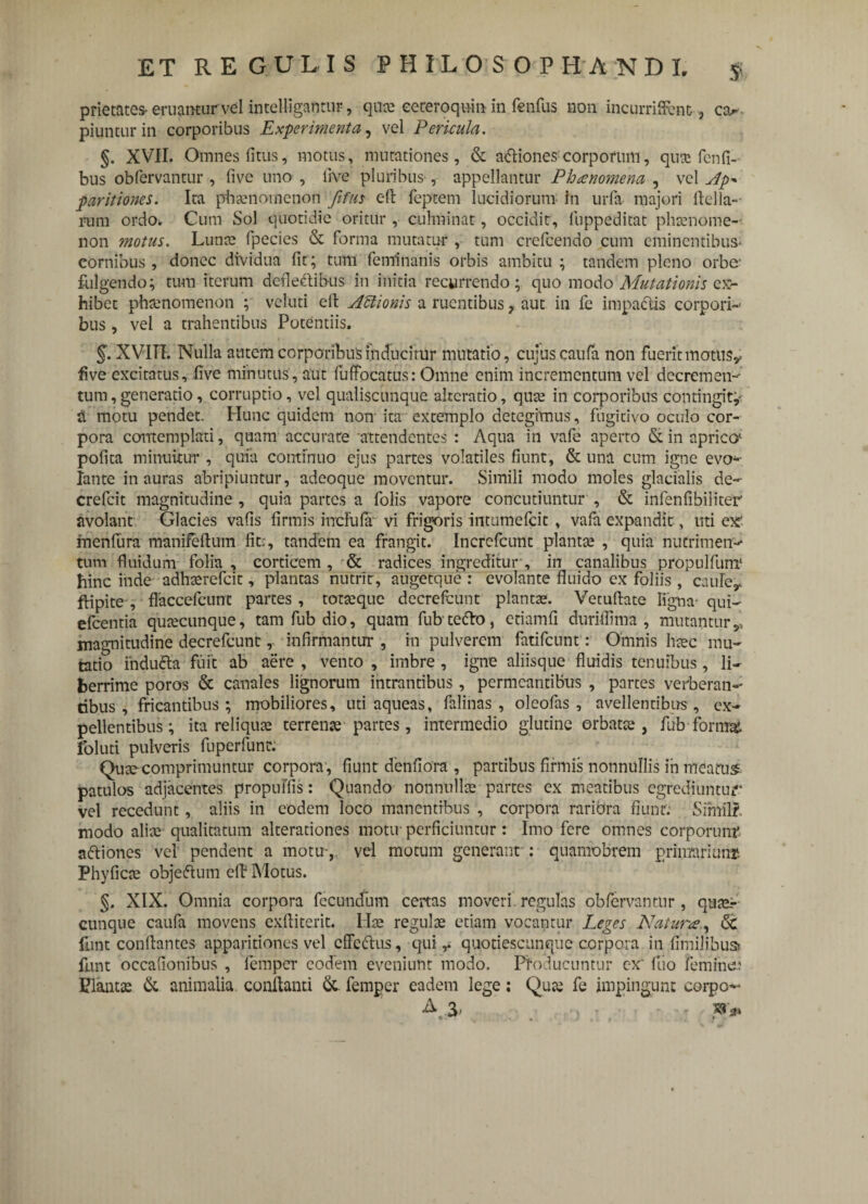 prietates- eruamurvel intelligantiir, qu» eeteroquii, in ftnfiis non incumffcnc, ca. piunturin corporibus Experimenta, vel Pericula. §. XVII. Omnes litus, motus, mutationes, & aftiones corporum, qua fcnfi- bus obfervantur, fi ve uno , live pluribus , appellantur Phaenomena , vel Ap* paritiones. Ita phaenomenon fifus eft feptem lucidiorum in urfa majori ftella-- rum ordo. Cum Sol quotidie oritur , cuhninat, occidit, iiippeditat phanome- non motus. Lunae fpecies & forma mutatur , tum crefcendo cum eminentibus- cornibus, donec dividua fit; tum feminanis orbis ambitu ; tandem pleno orbe' fulgendo; tum iterum defl eft ibus in initia recurrendo; quo modo Mutationis ex¬ hibet phaenomenon ; veluti eft Attionis a ruentibus, aut in fe impactis corpori¬ bus , vel a trahentibus Potentiis. §. XVITT. Nulla autem corporibus inducitur mutatio, cujus caufa non fuerit motus* five excitatus, five minutus, aut fuffocatus: Omne enim incrementum vel decremen¬ tum , generatio, corruptio, vel qualiscunque akeratio, qua in corporibus contingit;- a motu pendet. Hunc quidem non' ita extemplo detegimus, fugitivo oculo cor¬ pora contemplati, quam accurate attendentes : Aqua in vafe aperto & in aprico* pofita minuitur , quia continuo ejus partes volatiles fiunt, & una cum igne evo¬ lante inauras abripiuntur, adeoque moventur. Simili modo moles glacialis de- crefeit magnitudine , quia partes a folis vapore concutiuntur , & infenfibiliter avolant Glacies vafis firmis incFufa vi frigoris intumefeit , vafa expandit, uti ex rnenfura manifeftum fit;, tandem ea frangit. Increfcunt planta? , quia nutrimen¬ tum fluidum folia, corticem, & radices ingreditur, in canalibus propulfunr hinc inde adharefeit, plantas nutrit, augetque : evolante fluido ex foliis , cauler fHpite , flaccefcunt partes , totaque decrefcunt plantas. Vecuftate ligna- qui- efcentia quascunque, tam fub dio, quam fubtefto, etiamfi duriftima , mutantur,, magnitudine decrefcunt, infirmantur , in pulverem fatifeunt: Omnis hac mu¬ tatio indufta fuit ab aere , vento , imbre , igne aliisque fluidis tenuibus, li¬ berrime poros & canales lignorum intrantibus, permeantibus , partes verberan¬ tibus, fricantibus; mobiliores, uti aqueas, falinas , oleofas , avellentibus, ex¬ pellentibus; ita reliqua terrena partes, intermedio glutine orbata, fub forma, foluti pulveris fuperfunr. Qua comprimuntur corpora , fiunt denfiora , partibus firmis nonnullis in meatus patulos adjacentes propuFfis: Quando nonnulla partes ex meatibus egrediuntur vel recedunt, aliis in eodem loco manentibus , corpora rariora fiunt; Similf. modo alia qualitatum alterationes motu* perficiuntur: Imo fere omnes corporum' aftiones vel pendent a motu-,, vel motum generant : quamobrem primarium* Phyfica objeftum eft Motus. §. XIX. Omnia corpora fecundum certas moveri.regulas obfervantur, qua¬ cunque caufa movens exftiterit. Ila regula etiam vocantur Leges Natur#., <5c funt conflantes apparitiones vel effeftus, qui,. quotiescunquc corpora in fimilibusfc flant occafionibus , lemper eodem eveniunt modo. Producuntur c-x' (lio feminee Planta & animalia, conflanti & femper eadem lege; Qua fe impingunt coipo- A\3- . J , ■ ■ r sr*