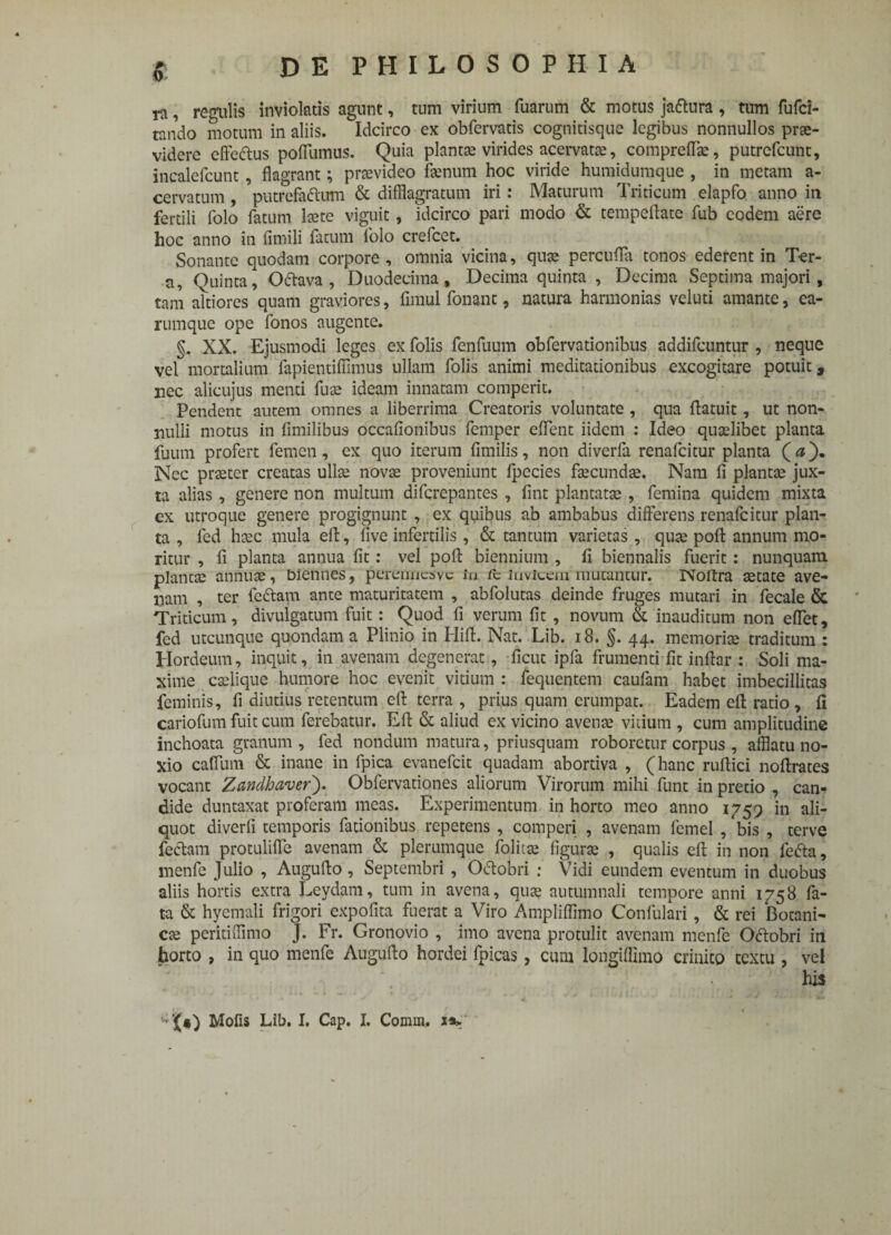 ra, regulis inviolatis agunt, tum virium fuarum & motus ja&ura, tum fufci- tando motum in aliis. Idcirco ex obfervatis cognitisque legibus nonnullos prae¬ videre cffe&us poflumus. Quia planta? virides acervata:, comprelfe, putrefcunt, incalefcunt, flagrant; provideo fenum hoc viride humidumque , in metam a- cervatum, putrefaftum & difflagratum iri: Maturum Triticum elapfo anno in fertili folo fatum fete viguit, idcirco pari modo & tempeflate fub eodem aere hoc anno in fimili fatum folo crefcet. Sonante quodam corpore , omnia vicina, qua? percufla tonos ederent in Ter¬ ti, Quinta, Oftava , Duodecima, Decima quinta , Decima Septima majori , tam altiores quam graviores, fimul fonant, natura harmonias veluti amante, ea- rumque ope fonos augente. §. XX. Ejusmodi leges ex Tolis fenfuum obfervationibus addifcuntur , neque vel mortalium fapientiffimus ullam folis animi meditationibus excogitare potuit, nec alicujus menti fuse ideam innatam comperit. Pendent autem omnes a liberrima Creatoris voluntate , qua ftatuit, ut non¬ nulli motus in fimilibus occafionibus femper effent iidem : Ideo quaelibet planta fuum profert femen, ex quo iterum fimilis, non diverfa renafcitur planta (<*). Nec prseter creatas ulfe novse proveniunt fpccies fecundse. Nara fi plantae jux¬ ta alias, genere non multum difcrepantes , fint plantatae , femina quidem mixta ex utroque genere progignunt , ex quibus ab ambabus differens renafcitur plan¬ ta , fed hsec mula efi:, five infertilis, & tantum varietas, quse polt annum mo¬ ritur , fi planta annua fit: vel pofi: biennium , fi biennalis fuerit: nunquam plancte annute, biennes, perermcavc in ic invicem mutantur. Nofixa aetate ave¬ nam , ter feiffam ante maturitatem , abfolutas deinde fruges mutari in fecale & Triticum, divulgatum fuit: Quod fi verum fit , novum & inauditum non eflet, fed utcunque quondam a Plinio in Hili. Nat. Lib. 18. §. 44. memoriae traditum : Hordeum, inquit, in avenam degenerat, ficut ipfa frumenti fit inftar : Soli ma¬ xime eselique humore hoc evenit vitium : fequentem caufam habet imbecillitas feminis, fi diutius retentum efl: terra , prius quam erumpat. Eadem efi ratio , fi cariofum fuit cum ferebatur. Efl: & aliud ex vicino avena? vitium , cum amplitudine inchoata granum , fed nondum matura, priusquam roboretur corpus , afflatu no¬ xio caffum & inane in fpica evanefeit quadam abortiva , (hanc ruffici noftrates vocant Zandhaver). Obfervationes aliorum Virorum mihi funt in pretio , can¬ dide duntaxat proferam meas. Experimentum in horto meo anno 1759 in ali¬ quot diverfi temporis fationibus repetens , competi , avenam femel /bis , terve fecffam protulifle avenam & plerumque folita? figura? , qualis efi: in non fedta, menfe Julio , Augufto, Septembri , O&obri : Vidi eundem eventum in duobus aliis hortis extra Leydam, tum in avena, quse autumnali tempore anni 1758 fa¬ ta & hycmali frigori expofita fuerat a Viro Ampliffimo Confulari, & rei Bocani- ese peritiffimo J. Fr. Gronovio , imo avena protulit avenam menfe Odtobri in horto , in quo menfe Auguffo hordei fpicas , cum longiffimo crinito textu , vel his