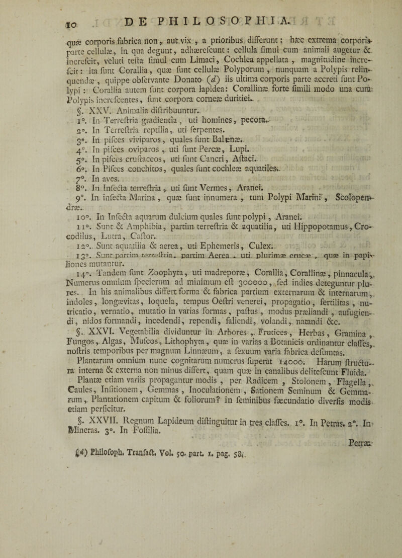 DE PHILOSOPHIA. qU# corporis fabrica non,, aut.vix , a prioribus differunt: haec extrema corponV parce cellula, in qua degunt, adhserefcunt: cellula fimul cum animali augetur & incrcfcir, veluti teila fimul cum Limaci, Cochlea appellata magnitudine incre- Lic: ita fiunt Corallia, quae fiunt cellulae Polyporum , nunquam a Polypis relin¬ quenda:, quippe obfiervante Donato (i) iis ultima corporis parte accreti fiunt Po¬ lypi : Corallia autem fiunt corpora lapidea: Corallinae forte fimili modo una curil; Polypis increficentes, fiunt corpora corneae duritiei. §. XXV, Animalia diftribuuntur.. i°. In Terreftria gradientia, uti homines, pecora. 2°. In Tcrreffria reptilia, uti fierpentes. 3°. In pifices viviparos, quales fiunt Balenae;, 4°. In pifices oviparos uti fiunt Percae, Lupi. 5°. In pifices cruftaceos, uti fiunt Cancri, AftacL 6°. In Pifices conchitos, quales fiunt cochlcce aquatiles-.. 7°. In aves. 8°. In Infieda terreftria, uti fiunt Vermes, Aranei. 9°. In infedla. Marina, quae fiunt innumera ,. tum Polypi Marini , Scolopen*- drae.. io°. In Infiefta aquarum dulcium quales fiunt polypi, Aranei. n°. Sunt & Amphibia, partim terreftria & aquatilia, uti Hippopotamus,Cro¬ codilus, Lutra, Caftor. 12°. Sunt aquatilia & aerea, uti Ephemeris, Culex. 13°. Sunt partim rcrraftria. partim Aerea . uri plurimas erucae „ quae in papi»- liones mutantur. 14°. Tandem fiunt Zoophyta, uti madreporce, Corallia, Corallinae, pinnacula v Numerus omnium fipecierum ad minimum eft 390000, fied indies deteguntur plu- res. In his animalibus differt forma & fabrica partium externarum & internarum, indoles, longaevitas, loquela, tempus Oeftri venerei, propagatio, fertilitas, nu¬ tricatio , vernatio, mutatio in varias formas, paftus , modus praeliandi , aufugien- di, nidos formandi, incedendi, rependi, fialiendi, volandi, natandi &c. §., XXVI. Vegetabilia dividuntur ih Arbores ,. Frutices, Herbas, Gramina , Fungos, Algas, Muficos, Lithophyta, quae in varias a Botanicis ordinantur claffes noftris temporibus per magnum Linnaeum, a fiexuum varia fabrica defumtas. Plantarum omnium nunc cognitarum numerus fuperat 14000. Harum ftru&u- ra interna & externa non minus differt, quam qute in canalibus delitefcunt Fluida. Plantae etiam variis propagantur modis , per Radicem , Stolonem , Flagella , Caules, Inlitionem, Gemmas, Inoculationem , Sationem Seminum & Gemma¬ rum,. Plantationem capitum & foliorum? in feminibus fascundatio diverfis modis etiam perficitur. §. XXVII. Regnum Lapideum diflinguitur in tres claffes. i°. I11 Petras. 20. In Mineras. 3°. In Foffilia. Petras.- W Fhilofoph. Tranfaft, Vol. 50. part. x. pag. 55«.