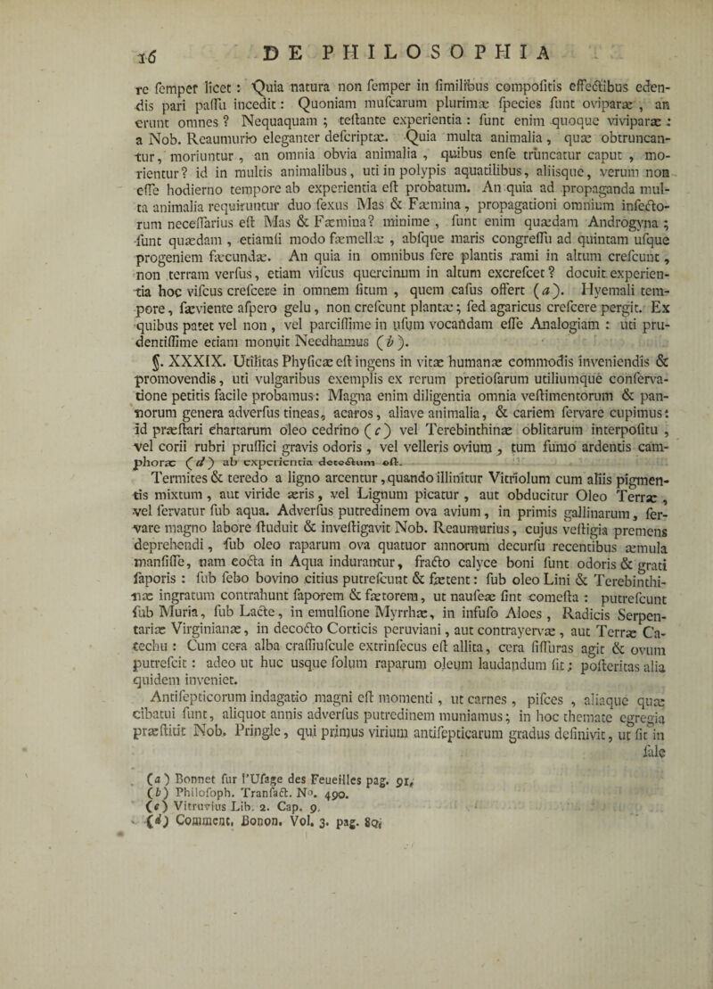 rc femper licet: Quia natura non femper in fimilfous compofitis effertibus eden¬ dis pari paiTii incedit : Quoniam mufcarum plurimae fpccies funt oviparae , an erunt omnes ? Nequaquam ; teftante experientia : funt enim quoque viviparae: a Nob. Reaumurio eleganter defcriptae. Quia multa animalia , quae obtruncan¬ tur, moriuntur , an omnia obvia animalia , quibus enfe truncatur caput , mo¬ rientur? id in multis animalibus, uti in polypis aquatilibus, aliisque, verum non effe hodierno tempore ab experientia eft probatum. An quia ad propaganda mul¬ ta animalia requiruntur duo fexus Mas & Faemina, propagationi omnium inferto¬ rum neceiTarius eft Mas & F te mina? minime , funt enim quadam Androgyna ; funt quaedam , etiamli modo ftemellx , abfque maris congrelTu ad quintam ufque progeniem fecundse. An quia in omnibus fere plantis rami in altum crefcuut, non terram verfus, etiam vifcus quercinum in altum excrefcet ? docuit experien¬ tia hoc vifcus crefcere in omnem fi tum , quem cafus offert (<z). H vernali tem¬ pore , feviente afpero gelu, non crefcunt plantae; fed agaricus crefcere pergit. Ex quibus patet vel non , vel parcifiime in yfum vocafldam effe Analogiam : uti pru- dentiflime etiam monuit Needhamus ( b ). §. XXXIX. Utilitas Phyficce eft ingens in vitae humanae commodis inveniendis & promovendis, uti vulgaribus exemplis ex rerum pretiofarum utiliumque conferva- tlone petitis facile probamus: Magna enim diligentia omnia veftimentorum & pan¬ norum genera adverfus tineas, acaros, aliave animalia, & cariem fervare cupimus: Id prceftari chartarum oleo cedrino ( c) vel Terebinthina oblitarum interpofitu , vel corii rubri pruffici gravis odoris, vel velleris ovium , tum fumo ardentis cam- phorac ( d) ab experientia dctcftum ©fL Termites& teredo a ligno arcentur, quando illinitur Vitrlolum cum aliis pigmen¬ tis mixtum , aut viride ceris, vel Lignum picatur , aut obducitur Oleo Terrsc , vel fervatur fub aqua. Adverfus putredinem ova avium, in primis gallinarum, fer¬ vare magno labore ftuduit & inveftigavit Nob. Rcaumurius, cujus veftigia premens deprehendi, fub oleo raparum ova quatuor annorum decurfu recentibus cernula manfifte, nam eorta in Aqua induramur, frarto calyce boni funt odoris & grati faporis : fub febo bovino citius putrefeunt & fetent: fub oleo Lini & Terebinthi¬ nas ingratum contrahunt faporem & fetorem, ut naufese fint comefta : putrefeunt fub Muria, fub Larte, in emulfione Myrrhce, in infufo Aloes , Radicis Serpen- tariee Virginiance, in decorto Corticis peruviani, aut contrayervee , aut Terree Ca- techu : Cum cera alba crafliufcule extrinfecus eft allita, cera fiftiiras agit & ovum putrefeit: adeo ut huc usque folum raparum oleum laudandum fitpofteritas alia quidem inveniet. Antifepticorum indagatio magni eft momenti, ut carnes, pifces , aliaque quee cibatui funt, aliquot annis adverfus putredinem muniamus; in hoc themate egregia praeftitit Nob. Pringle, qui primus virium antifepticarum gradus definivit, ut ficto iule (O Bonnet fur 1’Ufage des Feueilles pag. (fc) Philofoph. Tranfadt. N1. 490. (<r) Vitruvius Lib. 2. Cap. 9, v (dj Commeat, Booon. Vol. 3. pag. 8o<