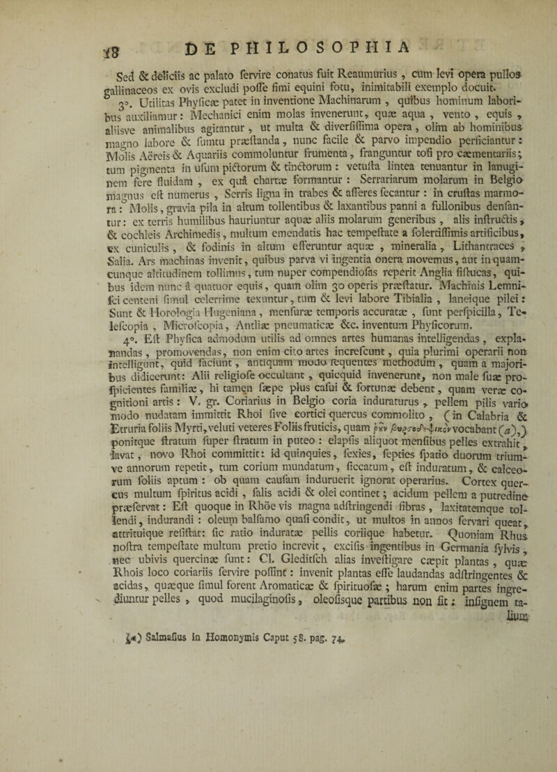 Sed & deliciis ac palato fervire conatus fuit Reaumurius , cum levi opera pullos gallinaceos ex ovis excludi pofle fimi equini fotu, inimitabili exemplo docuit. oo. Utilitas Phyficse patet in inventione Machinarum , quibus hominum labori* bus* auxiliamur: Mechanici enim molas invenerunt, quae aqua , vento , equis , aliisve animalibus agitantur, ut multa & diverfiffima opera, olim ab hominibus magno labore & fumtu praedanda, nunc facile & parvo impendio perficiantur: Molis Aereis & Aquariis commoluntur frumenta, franguntur tofi pro caementariis; tum piamenta in ufum pictorum & tinctorum : vetuda lintea tenuantur in lanugi* nem fere fluidam , ex qua chartae formantur : Serrariarum molarum in Belgio marrnus ed numerus , Serris ligna in trabes & afferes fecantur : in crudas marmo¬ ra :° Molis, gravia pila in altum tollentibus & laxantibus panni a fullonibus denfan- tur: ex terris humilibus hauriuntur aquae aliis molarum generibus , alis indruftis, & cochleis Archimedis, multum emendatis hac tempedate a folertiflimisartificibus, ex cuniculis , & fodinis in altum efferuntur aquae , mineralia , Lithantraces , Salia. Ars machinas invenit, quibus parva vi ingentia onera movemus, aut in quam¬ cunque altitudinem tollimus, tum nuper compendiofns reperit Anglia fiducas, qui¬ bus idem nunc a quatuor equis, quam olim 30 operis praedatur. Machinis Lemni* ici centeni fimul celerrime texuntur, tum & levi labore Tibialia , laneique pilei: Sunt & Horologia Hugeniana, menfurae temporis accuratae , funt perfpicilla, Te» lefcopia , Microfcopia, Antliae pneumaticae &c. inventum Phylleorum. 40. Ed Phyfica admodum utilis ad omnes artes humanas intelligendas , expla¬ nandas, promovendas, non enim cito artes increfcunt, quia plurimi operarii non intelligunt, quid faciunt, antiquam moto requentes methodum, quam a majori¬ bus didicerunt: Alii religiofe occultant , quicquid invenerunt, non male fuse pro- fpicientes familiae, hi tamen faepe plus cafui & fortunae debent, quam verte co¬ gnitioni artis: V. gr. Coriarius in Belgjo coria induraturus , pellem pilis vario* modo nudatam immittit Rhoi fi ve cortici quercus commolito , (in Calabria & Etruria foliis Myrti,veluti veteres Foliis fruticis, quam jSugnJVffxcY vocabant (a),) ponitque ftratum fuper ftratum in puteo : elapfis aliquot menfibus pelles extrahit lavat, novo Rhoi committit; id-quinquies, lexies, fepties fpado duorum trium- ve annorum repetit, tum corium mundatum, ficcatum, ed induratum, & calceo¬ rum foliis aptum : ob quam caufam induruerit ignorat operarius. Cortex quer* cus multum fpiritus acidi, falis acidi & olei continet; acidum pellem a putredine praefervat: Ed quoque in Rhoe vis magna addringendi fibras, laxitatemque tol¬ lendi , indurandi : oleum balfamo quali condit, ut multos in annos fervari queat attrituique relidat: fic ratio induratae pellis coriique habetur. Quoniam Rhus nodra tempedate multum pretio increvit, excifis ingentibus in Germania fylvis nec ubivis quercinae funt: Cl. Gleditfch alias invedigare caepit plantas, qui Rhois loco coriariis fervire poflint: invenit plantas ede laudandas addringentes & acidas, quaeque fimul forent Aromaticae & fpirituofae; harum enim partes ingre¬ diuntur pelles , quod mucilaginofis, oleofisque partibus non fit; infignem ta- t £*) SalmaGus in Homonymis Caput 58. pag. 74*