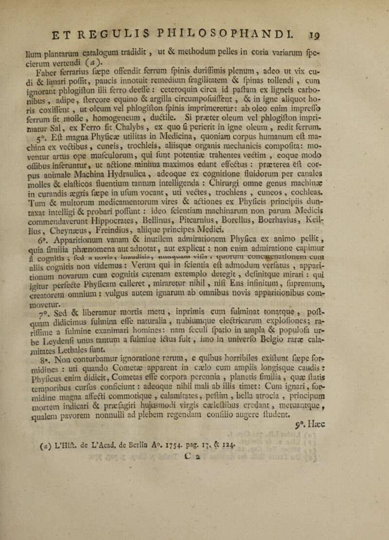 lium plantarum catalogum tradidit , ut & methodum pelles in coria variarum fpc- cierum vertendi (<s). Faber ferrarius faepe offendit ferrum fpinis duriffimis plenum, adeo ut vix cu- di & limari poflit, paucis innotuit remedium fragilitatem & fpinas tollendi , cum ignorant phlogifton illi ferro deeffe : ceteroquin circa id pallam ex ligneis carbo¬ nibus , adipe, dercore equino & argilla circumpofuiflent , & in igne aliquot ho¬ ris coxiffent, ut oleum vel phlogifton fpinis imprimeretur: ab oleo enim impreffo ferrum fit molle , homogeneum , dudtile. Si praeter oleum vel phlogifton impri¬ matur Sal, ex Ferro fit Chalybs, ex quo 11 perierit in igne oleum , redit ferrum. 5°. Efl magna Phyficae utilitas in Medicina, quoniam corpus humanum eft ma¬ china ex vedtibus, cuneis, trochleis, aliisque organis mechanicis compotita: mo¬ ventur artus ope mufculorum, qui funt potentias trahentes vectim , eoque modo offibus inferuntur, ut a&ione minima maximos edant effedtus : praeterea eft cor¬ pus animale Machina Hydraulica, adeoque ex cognitione fluidorum per canales molles & elafticos fluentium tantum intelligenda : Chirurgi omne genus machinae in curandis aegris faepe in ufum vocant, uti vedtes, trochleas , cuneos , cochleas. Tum & multorum medicamentorum vires & adtiones ex Phyficis principiis dun- taxat intelligi & probari poffunt : ideo fcientiam machinarum non parum Medicis commendaverunt Hippocrates, Bellinus, Pitcarnius, Borellus, Boerhavius, Keil- lius, Cheynaeus, Freindius, aliique principes Medici. 6°. Apparitionum vanam & inutilem admirationem Phyllea ex animo pellit, quia fimilia phmnomena aut adnotat, aut explicat: non enim admiratione capimur a cognitis } fcd a nuvls, inawUicla, nunquam vifio . ijuurum concatenationem cum aliis cognitis non videmus : Verum qui in fcientia eft admodum verfatus , appari¬ tionum ^novarum cum cognitis catenam extemplo detegit , defmitque mirari : qui ie-itur perfecte Phyficam calleret , miraretur nihil, nifi Ens infinitum, fupremum, creatorem omnium : vulgus autem ignarum ab omnibus novis apparitionibus com¬ movetur. ... ., . 7°. Sed & liberamur mortis metu , mpninis cum fulminat tonatque , poft- quam didicimus fulmina effe naturalia, nubiumque eledtricarum explofiones; ra- riffime a fulmine exanimari homines: nam fcculi fpatio in ampla & populofa ur¬ be I ,eydenfi unus tantum a fulmine ictus fuit, imo in univerfo Belgio rarae cala¬ mitates Lethales funt. 8*. Non conturbamur ignoratione rerum, e quibus horribiles exiftunc faepe for¬ midines : uti quando Cometae apparent in caelo cum amplis longisque caudis: phyficus enim didicit, Cometas ede corpora perennia , planetis fimilia , quae datis temporibus curfus conficiunt: adeoque nihil mali ab illis timet: Cum ignari, fon* midine magna affecti commotique , calamitates, peftim , bella atrocia , principum mortem indicari & praefagiri hujusmodi virgis caeledibus credant, metuantque, qualem pavorem nonnulli ad plebem regendam conlilio augere ftudent. 9°. Ilaec (a) L’Hid. de L’Acad. de Berlin A°. 1754. pag. 17. & 124. C a