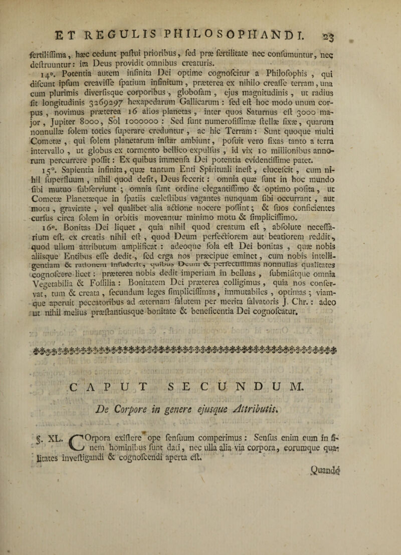 fertiliffima, hxc cedunt partui prioribus, fed prae fertilitate nec confumuntur, nec; deftruuntur: ira Deus providit omnibus creaturis. 140. Potentia autem infinita Dei optime cognofcitur a Philofophis , qui difcunt ipfurn creavifte fpatium infinitum, praeterea ex nihilo creafle terram, una cum plurimis diverfisque corporibus, globofam , ejus magnitudinis, ut radius fit longitudinis 3269297 hcxapcdarum Gallicarum : fed eft hoc modo unum cor¬ pus , novimus praeterea 16 alios planetas, inter quos Saturnus eft 3000 ma¬ jor , Jupiter 8000, Sol 1000000 : Sed funt numerofiflimte ftellae fixce, quarum nonnullas folem toties fuperare creduntur , ac hic Terram: Sunt quoque multi Cometae , qui folem planetarum inftar ambiunt, pofuit vero fixas tanto a terra intervallo, ut globus ex tormento bellico expullus , id vix 10 millionibus anno¬ rum percurrere poftit: Ex quibus immenfa Dei potentia evidentiffime patet. 150. Sapientia infinita, quae tantum Enti Spirituali ineft, elucelcit, cum ni¬ hil fuperfiuum , nihil quod defit, Deus fecerit: omnia quae funt in hoc mundo fibi mutuo fabferviunt ; omnia funt ordine clegantiftimo & optimo pofita, ut Cometae Planctaeque in fpatiis caelertibus vagantes nunquam fibi occurrant , aut motu , gravitate , vel qualibet alia aftione nocere poftint; & fuos conficientes curfus circa folem in orbitis moveantur minimo motu & fimpliciftimo. 160. Bonitas Dei liquet , quia nihil quod creatum eft , abfolute neceffa- rium eft. ex creatis nihil eft , quod Deum perfectiorem aut beatiorem reddit-, quod ullum attributum amplificat : adeoqtie fola eft Dei bonitas , quae nobis aliisque Entibus efle dedit-, fed erga nos praecipue eminet, cum nobis intelli- gcntiam & rationem infuderit, vjuibua 0rom perfectillimas nonnullas qualitates cognofcerc licet: praeterea nobis dedit imperium in belluas , fubmifitque omnia Vegetabilia & Fortilia : Bonitatem Dei praeterea colligimus, quia nos confer- vat, tum & creata, fecundum leges fimpliciflimas, immutabiles , optimas; viam¬ que aperuit peccatoribus ad aeternam falutcm per merita falvatoris J. Chr.: adeo ut nihil melius prxftantiusque bonitate & beneficentia Dei cognofcatur. CAPUT SECUNDUM. De Corpore in genere ejusque Attributis. .A S 4 ■■m.r. 0 ‘J-* . L .... - - - - ■ • * * t ' + 1 V ■ .s §. XL. Orpora exiftere*ope fenfuum comperimus; Senfus enim eum infi¬ xa nem hominibus funt dati, nec ulla alia via corpora, eorumque qua* litates invcftigandi & cogfiofcendi aperta eft. fiuanti#