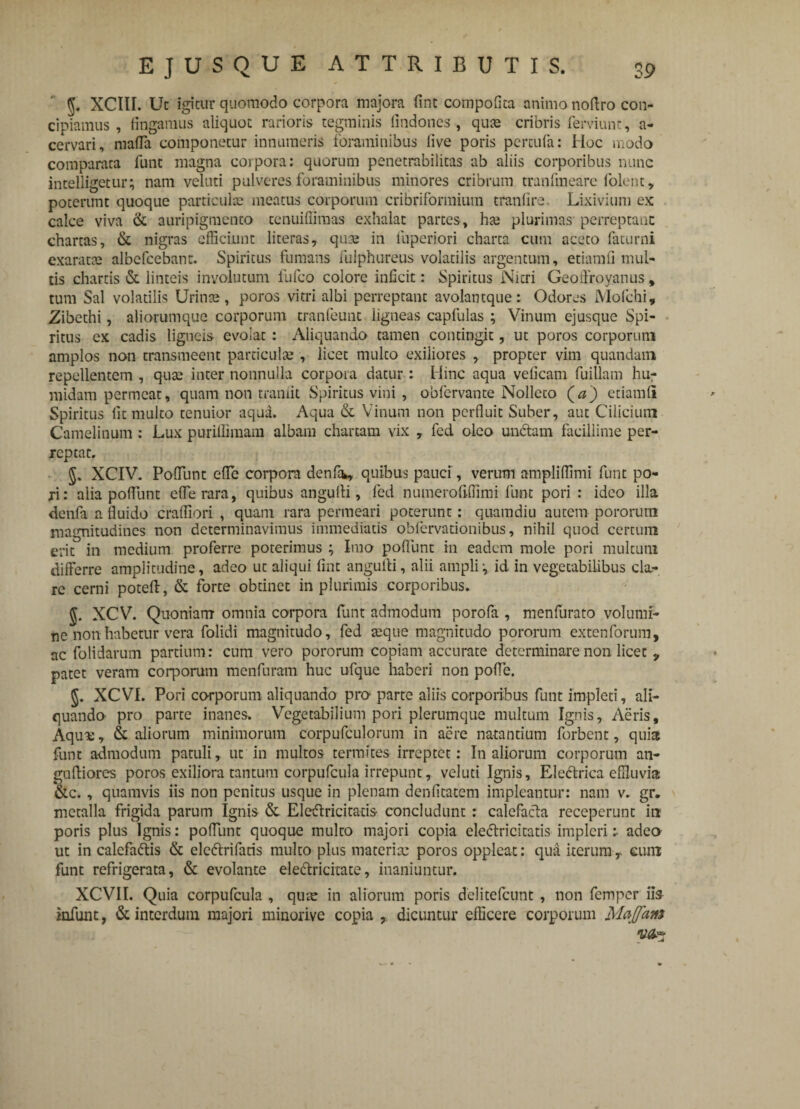 5. XCItl. Ut igitur quomodo corpora majora fine compofita animo noftro con¬ cipiamus , fingamus aliquot rarioris tegminis fmdones , quas cribris ferviunt, a- cervari, malTa componetur innumeris foraminibus live poris percufa: Hoc modo comparata funt magna corpora: quorum penetrabilitas ab aliis corporibus nunc intelligetur; nam veluti pulveres foraminibus minores cribrum tranfmeare folent, poterunt quoque particulas meatus corporum cribrifonnium tranfire. Lixivium ex calce viva & auripigmento tenuiffimas exhalat partes, has plurimas perreptant chartas, & nigras efficiunt literas, qua; in luperiori charta cum aceto faturni exaratas albefeebant. Spiritus fumans fulphureus volatilis argentum, etiamfi mul¬ tis chartis (St linteis involutum fufeo colore inficit: Spiritus Nitri Geo tiro y anus, tum Sal volatilis Urinas, poros vitri albi perreptant avolantque: Odores Molchi, Zibethi, aliorumque corporum tranfeunt iigneas capfulas ; Vinum ejusque Spi¬ ritus ex cadis ligneis evolat : Aliquando tamen contingit, ut poros corporum amplos non transmeent particulae , licet multo exiliores , propter vim quandam repellentem , quas inter nonnulla corpora datur: Hinc aqua veiicam fuillam hu- midam permeat, quam non traniit Spiritus vini, obfervante Nolleto (a) etiamfii Spiritus fit multo tenuior aqua. Aqua & Vinum non perfluit Suber, aut Cilicium Camelinum : Lux puriffimam albam chartam vix , fed oleo undam facillime per¬ reptat. §, XCIV. Poliunt efle corpora denfa., quibus pauci , verum ampliffimi funt po- xi: alia poliunt efle rara, quibus angulli, fed numerofifiimi funt pori : ideo illa dcnfa a fluido cralfiori , quam rara permeari poterunt: quamdiu autem pororum magnitudines non determinavimus immediatis obfervationibus, nihil quod certum erit in medium proferre poterimus ; Imo poliunt in eadem mole pori multum differre amplitudine, adeo ut aliqui fint angulli, alii ampli-, id in vegetabilibus cla¬ re cerni poteft, & forte obtinet in plurimis corporibus. $. XCV. Quoniam omnia corpora funt admodum porofa , menfurato volumi¬ ne non habetur vera folidi magnitudo, fed seque magnitudo pororum extenforum, ac folidarum partium: cum vero pororum copiam accurate determinare non licet v patet veram corporum menfuram huc ufque haberi non pofle. §. XCVI. Pori corporum aliquando pro parte aliis corporibus funt impleti, ali¬ quando pro parte inanes. Vegetabilium pori plerumque multum Ignis, Aeris, Aqua;, &. aliorum minimorum corpufculorum in acre natantium forbent, quia: funt admodum patuli, ut in multos termites irreptet: I11 aliorum corporum an- guftiores poros exiliora tantum corpufcula irrepunt, veluti Ignis, Electrica effluvia &c., quamvis iis non penitus usque in plenam denfitatem impleantur: nam v. gr. metalla frigida parum Ignis & Eledlricitatis concludunt : calefacta receperunt in poris plus Ignis: pofflint quoque multo majori copia ele&ricitatis impleri; adeo ut in calefactis & elcCtrifaris multo plus materia: poros oppleat: qua iterum , eum funt refrigerata, & evolante eleCtricitate, inaniuntur. XCVII. Quia corpufcula , quas in aliorum poris delitefcunt , non femper iis infunt, & interdum majori minorive copia , dicuntur efficere corporum Maffam