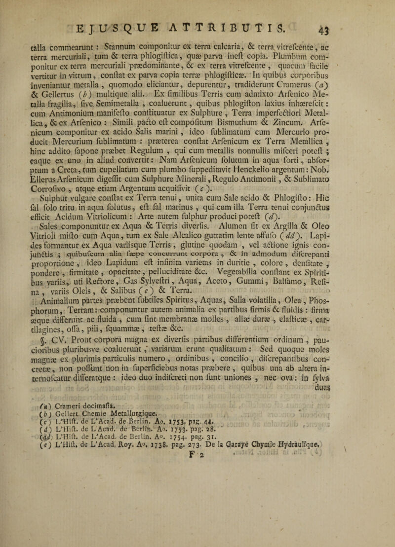 calla commearunt : Stannum componitur ex terra calcaria, & terra vitrefcente, ac terra mercuriali, tum & terra phlogiflica, qute parva inefl copia. Plumbum com¬ ponitur ex terra mercuriali prtedominante, & ex terra vitrefcente , quacuin facile vertitur in vitrum, conflat ex parva copia terrte phlogiflicse. In quibus corporibus inveniantur metalla , quomodo eliciantur, depurentur, tradiderunt Cramerus & Gellertus (b) multique alii. Ex fimilibus Terris cum admixto Arfenico Me¬ talla fragilia, five. Semimetalla , coaluerunt, quibus phlogillon laxius inhaerelcit: cum Antimonium manifeflo conllituatur ex Sulphure, Terra imperfedliori Metal¬ lica , & ex Arfenico : Simili pacto elt compofitum Bismuthum & Zincum. Arfe- nicum componitur ex acido Salis marini, ideo fublimatum cum Mercurio pro¬ ducit Mercurium fublimatum : praeterea conflat Arfenicum ex Terra Metallica , hinc addito fapone prtebet Regulum , qui cum metallis nonnullis mifceri potefl ; eaque ex uno in aliud convertit: Nam Arfenicum folutum in aqua forti, abfor- ptum a Creta, tum cupellarum cum plumbo fuppeditavit Henckelio argentum: Nob. Ellerus Arfenicum digeffit cum Sulphure Minerali, Regulo Antimonii, & Sublimato Corrofivo , atque etiam Argentum acquifivit ( c ). Sulphur vulgare conflat ex Terra tenui, unita cum Sale acido & Phlogiflo: Hic lal folo tritu in aqua folutus, efl fal marinus, qui cum illa Terra tenui conjunctus efficit Acidum Vitriolicum : Arte autem fulphur produci potefl (W). Sales componuntur ex Aqua & Terris diverfis. Alumen fit ex Argilla & Oleo Vitrioli miflo cum Aqua, tum ex Sale Alcalico guttatim lente affufo (dd'). Lapi¬ des formantur ex Aqua variisque Terris , glutine quodam , vel aCtione ignis con¬ junctis ; quibufeum alia faepe concurrunt corpora , & in admodum diferepanti proportione , ideo Lapidum efl infinita varietas in duritie , colore , denfitate , pondere , firmitate , opacitate, pelluciditate &c. Vegetabilia conflant ex Spiriti¬ bus variis, uti ReCtore, Gas Sylveflri, Aqua, Aceto, Gummi, Balfamo, Refl¬ ua, variis Oleis, & Salibus (e) & Terra. Animalium partes praebent'fubtiles Spiritus, Aquas, Salia volatilia, Olea , Phos¬ phorum, Terram: componuntur autem animalia ex partibus firmis & fluidis : firma seque differunt ac fluida , cura fmt membranae molles, aliae durae , elaflicsc , car¬ tilagines, offa, pili, fquammae , tcflte &c. §. CV. Prout corpora magna ex diverfis partibus differentium ordinum , pau¬ cioribus pluribusve coaluerunt ,* variarum erunt qualitatum : Sed quoque moles magnre ex plurimis particulis numero , ordinibus , concilio , diferepantibus con¬ cretae , non pedunt non in fuperficiebus notas praebere , quibus una ab altera in- ternofeatur differatque : ideo duo indifereti non fuiit uniones , nec ova: in fylva duas fa) Crameri docimafla. (b ) Gellert Chemie Metallurgique. (c) L/Hift. de L/Acad. de Berlin. Ao. 1753. pag. 44. (d) L/Hift. de L Acad. de Berlin. Ao. 1753-pag. 28. (dd) de L/Acad. de Berlin. A«. 1754. pag. 31. (V) L’Hifl. de L’Acad, Roy. A». 1738. pag. 273. De la Garaye Cbymie Hydraulique. Fv»14 f* i 1»1-] * r* r t?' f ^ .1 ! 2 •  * •• ' * * ' Jt