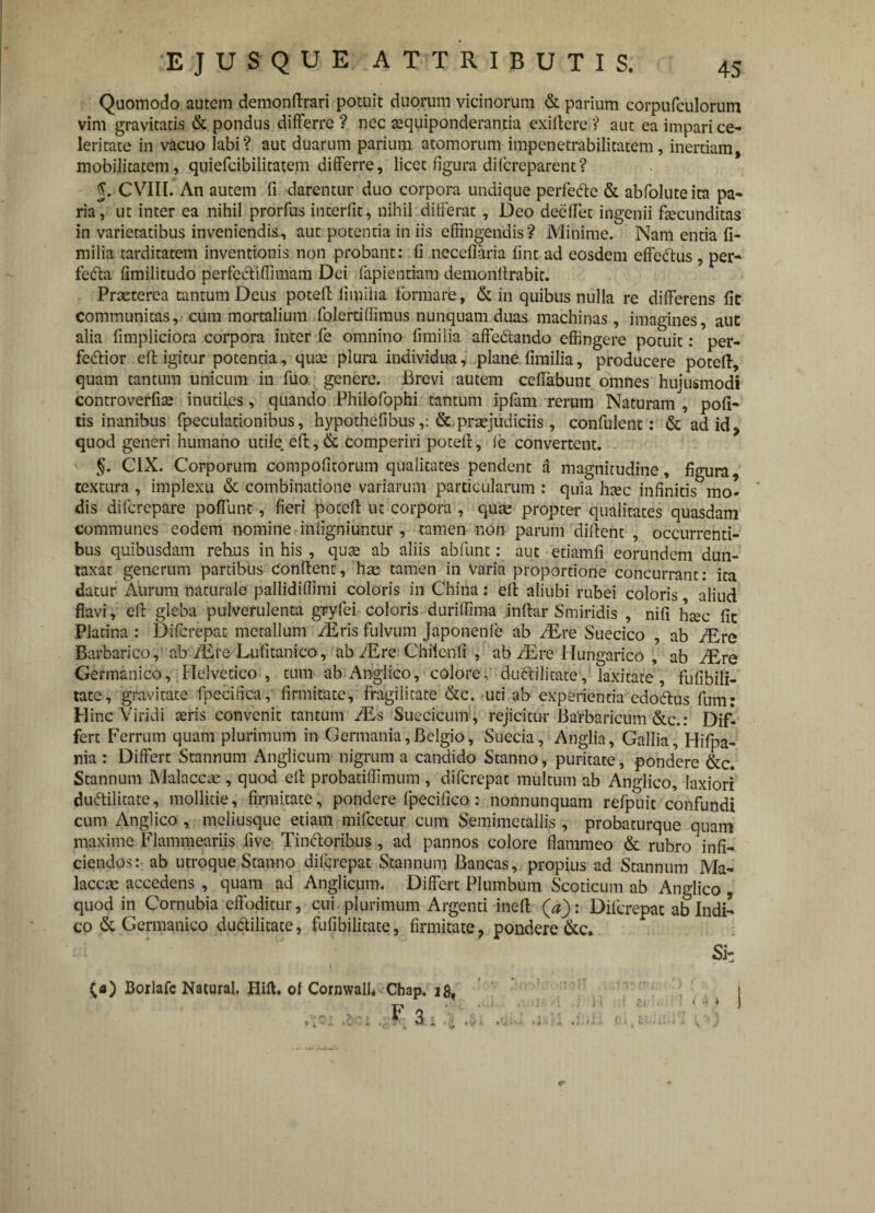 Quomodo autem demonffrari potuit duorum vicinorum & parium corpufculorum vim gravitatis & pondus differre? nec tequiponderanda exifiere? aut ea impari ce¬ leritate in vacuo labi? aut duarum parium atomorum impenetrabilitatem, inertiam, mobilitatem, quiefcibilitatem differre, licet figura difcreparent? J. CVIII. An autem fi darentur duo corpora undique perfefte & abfoluteita pa¬ ria, ut inter ea nihil prorfus interfit, nihil differat, Deo deeffet ingenii ffecunditas in varietatibus inveniendis, aut potentia in iis effingendis? Minime. Nam entia fi- milia tarditatem inventionis non probant: fi neceflaria fint ad eosdem efferus, per- fefta fimilitudo perfecti (limam Dei lapiendam demonffrabit. Praeterea tantum Deus potefi fimiiia formare, & in quibus nulla re differens fic communitas, cum mortalium foierd(fimus nunquam duas machinas, imagines, aut alia fimpliciora corpora inter fe omnino fimiiia affeCtando effingere potuit: per¬ ferior eft igitur potentia, qute plura individua, plane fimiiia, producere potefi, quam tantum unicum in fuo genere. Brevi autem ccflabunt omnes hujusmodi controverfiae inutiles, quando Philofophi tantum ipfam rerum Naturam , pofi- ds inanibus fpeculationibus, hypothefibus praejudiciis , confulent: & ad id, quod generi humano utile, eft, & comperiri potefi, (e convertent. §. CIX. Corporum compofitorum qualitates pendent a magnitudine, figura, textura , implexu & combinatione variarum particularum : quia htec infinitis mo¬ dis difcrepare poffunt, fieri potefi ut corpora , quae propter qualitates quasdam communes eodem nomine infigniuntur, tamen non parum difient , occurrenti¬ bus quibusdam rehus in his, quae ab aliis abfunt: aut etiamfi eorundem dun- taxat generum partibus Confient, hae tamen in Varia proportione concurrant: ita datur Aurum naturale pallidiffimi coloris in China: efi aliubi rubei coloris aliud flavi, efi gleba pulverulenta gryfei coloris duriffima inftar Smiridis , nifi haec fit Plarina : Difcrepat metallum fEris fulvum Japonenfe ab /Ere Suecico , ab /Ere Barbarico, ab /Ere Lufitanico, ab /Ere Chilenfi , ab /Ere Hungarico , ab /Ere Germanico, Helvetico , tum ab Anglico, colore, du<ffilitate, laxitate, fufibili- tatc, gravitate fpecifica, firmitate, fragilitate &c. uti ab experienda cdotfius fum: Hinc Viridi teris convenit tantum /Es Suecicum , rejicitur Barbaricum &c.: Dif¬ fert Ferrum quam plurimum in Germania,Belgio, Suecia, Anglia, Gallia, Hifpa- nia: Differt Stannum Anglicum nigrum a candido Stanno, puritate, pondere &c. Stannum Malaccre , quod efi probatiffimum , difcrepat multum ab Anglico, laxiori duftilitate, mollitie, firmitate, pondere fpecifica: nonnunquam refpuit confundi cum Anglico , meliusque edam mifcetur cum Semimetallis, probaturque quam maxime Flammeariis five Tinftoribus, ad pannos colore flammeo & rubro infi¬ ciendos: ab utroque Stanno difcrepat Stannum Bancas, propius ad Stannum Ma- laccae accedens , quam ad Anglicum. Differt Plumbum Scoticum ab Anglico , quod in Cornubia effoditur, cui plurimum Argenti ineft (V): Difcrepat ab Indi¬ co & Germanico duddlitate, fufibilitate, firmitate, pondere&c. Si: («) Borlafe Natural. Ilift. ol Cornwall. Chap. i^ i > (