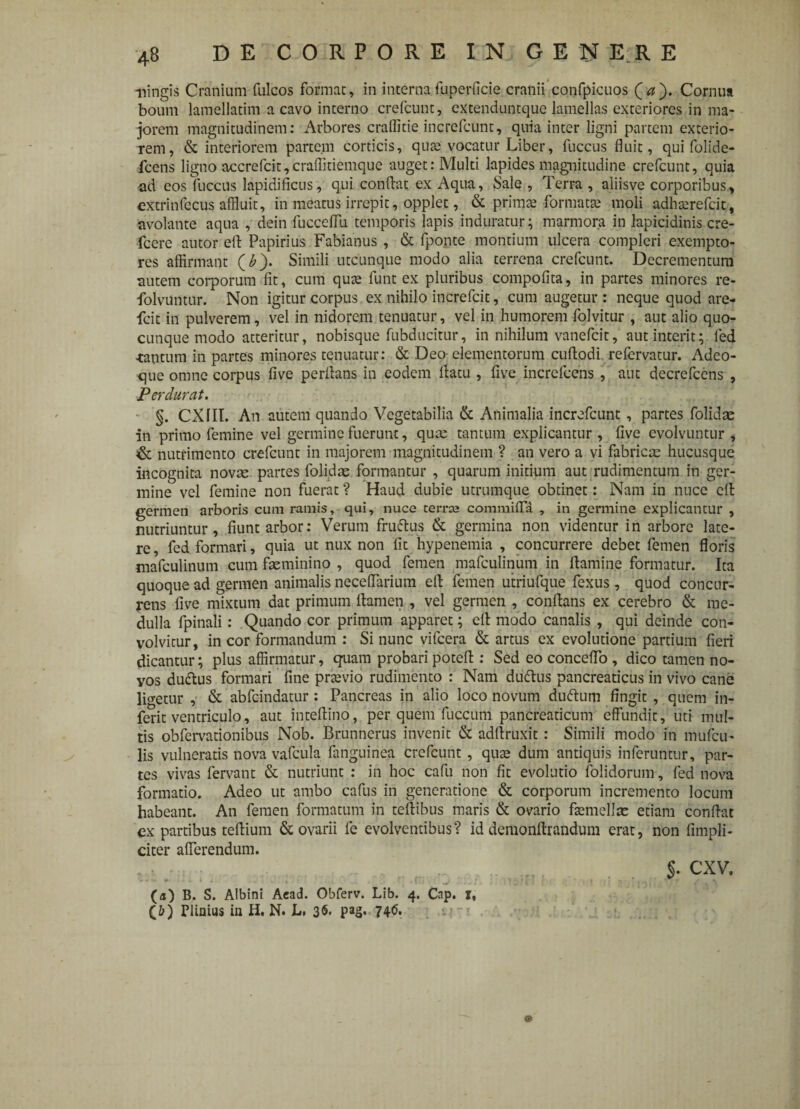 mingis Cranium fuleos format, in internafuperficie cranii confpicuos (a). Cornua boum lamellatim a cavo interno crefcunt, extenduntque lamellas exteriores in ma¬ jorem magnitudinem: Arbores craffide increfcunt, quia inter ligni partem exterio¬ rem, & interiorem partem corticis, quse vocatur Liber, fuccus fluit, qui folide- fcens ligno aecrefcit,craflitiemque auget: Multi lapides magnitudine crefcunt, quia ad eos fuccus lapidificus, qui condat ex Aqua, Sale , Terra , aliisve corporibus, extrinfecus affluit, in meatus irrepit, opplet, & prirnte formatte moli adhterefeit, avolante aqua , dein fucceffu temporis lapis induratur; marmora in lapicidinis cre- fcere autor eft Papirius Fabianus , & fponte montium ulcera compleri exempto¬ res affirmant (£). Simili utcunque modo alia terrena crefcunt. Decrementum autem corporum fit, cum qute funt ex pluribus compofita, in partes minores re- folvuntur. Non igitur corpus ex nihilo increfcit, cum augetur: neque quod are- fcit in pulverem, vel in nidorem tenuatur, vel in humorem folvitur , aut alio quo¬ cunque modo atteritur, nobisque fubducitur, in nihilum vanefeit, aut interit; fed -tantum in partes minores tenuatur: & Deo elementorum cuftodi refervatur. Adeo- que omne corpus live perflans in eodem flatu , five increfcens , aut decrefccns , Perdurat. §. CX1II. An autem quando Vegetabilia & Animalia increfcunt, partes folkfe in primo femine vel germine fuerunt, qua: tantum explicantur , five evolvuntur , & nutrimento crefcunt in majorem magnitudinem ? an vero a vi fabrica hucusque incognita novae partes folkfe formantur , quarum initium aut rudimentum in ger¬ mine vel femine non fuerat ? Haud dubie utrumque obtinet: Nam in nuce efl germen arboris cum ramis, qui, nuce terne comraifla , in germine explicantur , nutriuntur, fiunt arbor: Verum fruftus & germina non videntur in arbore late¬ re, fed formari, quia ut nux non fit hypenemia , concurrere debet femen floris mafculinum cum feminino , quod femen mafculinum in flamine formatur. Ita quoque ad germen animalis neceffarium efl femen utriufque fexus, quod concur¬ rens five mixtum dat primum flamen , vel germen , conflans ex cerebro & me¬ dulla fpinali: Quando cor primum apparet; cfl modo canalis , qui deinde con¬ volvitur, in cor formandum : Si nunc vifcera & artus ex evolutione partium fieri dicantur; plus affirmatur, quam probari potefl : Sed eo conceflo , dico tamen no- yos duftus formari fine prtevio rudimento : Nam dtiftus pancreaticus in vivo cane ligetur , & abfc-indatur : Pancreas in alio loco novum duftum fingit , quem in- ferit ventriculo, aut inteftino, per quem fuccum pancreaticum effundit, uti mul¬ tis obfervationibus Nob. Brunnerus invenit & adftruxit: Simili modo in mufeu- lis vulneratis nova vafcula fanguinea crefcunt , qute dum antiquis inferuntur, par¬ tes vivas fervant & nutriunt : in hoc cafii non fit evolutio (olidorum, fed nova formatio. Adeo ut ambo cafus in generatione & corporum incremento locum habeant. An femen formatum in teflibus maris & ovario ftemelfe etiam conflat ex partibus teftium & ovarii fe evolventibus? id demonflrandum erat, non (impli¬ citer afferendum. r i*L i i/ 3 J\:- Jfuin .£3 V .RWU (a) B. S. Albini Aead. Obferv. Lib. 4. Cap. x, (5) Plinius in H. N. L, 36. pag. 74(5. $. CXV.