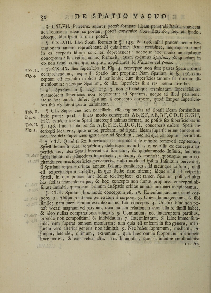 Fig. 4- Tab. II. Fig. 4- Tab. II. Fig. 4. »1 - 1 T #»0 • . . • *- 4r §6 , D E S P A T I O V A C U O : §. CXLVII. Praeterea animus poteft formare ideam pene trabi litatis, -quae-cmn non convenit idem corporum, poteft convenire alteri Extenfo, hoc ell fpatio, adeoque Idea (patii formari poteft. §. CXLVIII. Idea Spatii formata in J. 145- & r4^* nihil praeter meram Ex¬ tentionem animo reprmfentaf, Si quis hanc ideam examinet, nequaquam fimtii in ea corporis ideam contineri deprehendet: adeoque hoc modo unusquisque conceptum illius rei in animo formavit, quam vocamus Spatium, & quoniam in .eo non limul concipitur corpus, appellamus id Vacuum vel Inam. §. CXLIX. Sex fuperlicies in Fig. 4. conceptae non funt partes Spatii, quod comprehendunt, neque illi Spatio funt propriae.: Nam Spatium in §. 146. con¬ ceptum eft extenfio triplicis dimenfionis; cum fuperlicies tantum fit duarum di- menfionum: adeoque Spatium, & ilice fuperficies funt res natura diverfm. ? Spatium in §. 145* Fig. 3. non eft undique terminatum fuperficiebus: quamobrem fuperficies non requiruntur ad Spatium, neque ad illud pertinent: atque hoc -modo differt Spatium a concepto corpore, quod femper fuperficie¬ bus fuis ab • omni parte terminatur. § CL. Superficies non necefiario effe cogitandas ad Spatii ideam formandam inde patet: quod fi lineas modo conceperis AB,EF, AE,B F,CD, D G,GH, HC. eandem ideam Spatii intercepti animus format, ac pofitis fex fuperficiebus in §. 146. Imo fi fola pun&a A,B,F,E,C,D, G, H, conceperis eadem Spatii in- -tercepti idea erit, qu«e ambo probant, ad Spatii ideam fuperficierum conceptum non requiri: fuperficies igitur nec ad Spatium , nec ad ejus conceptum pertinent. §. CLI. Quod fi fex fuperficies terminantes a fe infinite removeri cogitentur. Spatii immenfi idea acquiritur, deletisque nunc his, nunc aliis ex conceptu fu¬ perficiebus , idea Spatii interminati formatur, & quodammodo Infiniti.; fed idea hujus infiniti ell admodum imperfe&a , obfcura, & confufa: quousque enim co¬ gitando remotas fuperficies perveneris, nullo modo ad ipfum Infinitum pervenifti, fi Spatium aquale orbitae annute Telluris confideres , id utcunque vallum , nihil -eft refpeftu Spatii caeleftis, in quo ftellae fixae nitent; idque nihil eft refpeftu Spatii, in quo pofitae funt ftellae telefcopicae: eft tamen Spatium poft vel ultra has ftellas immenfe majus, & hoc concepto non fumus propiores conceptui ab- folute Infiniti, quam cum primum de Spatio orbitae annuae meditari incipiebamus. 5. CLII. Spatium hoc modo conceptum eft. i°. Extenfum vacuum omni cor¬ pore. 2. Abfque reliftentia penetrabile a corpore. 3. Ubivis homogeneum., & fibi fimile; nam mera tantum extenfio animo fuit concepta. 4. Unum; hinc non po- teft vocari magnum vel parvum, quia nullam relationem cum alia re fimili habet, & ideo nullas comparationes admittit. 5. Continuum, nec interruptum partibus, proinde non compofitum. 6. Individuum, 7. Interminatum. 8. HincImraenfura- bile, nam fuperat omnem menfuram; tum quia eft unicum in fuo genere, men- furam vero alterius generis non admittit. 9. Nec habet fupremum , medium, in¬ fimum , laterale, ultimum, extremum , quia haec omnia fupponunt relationem inter partes, & cum rebus aliis. 10. Immobile, cum fit infinita: amplitudinis: n. At* V
