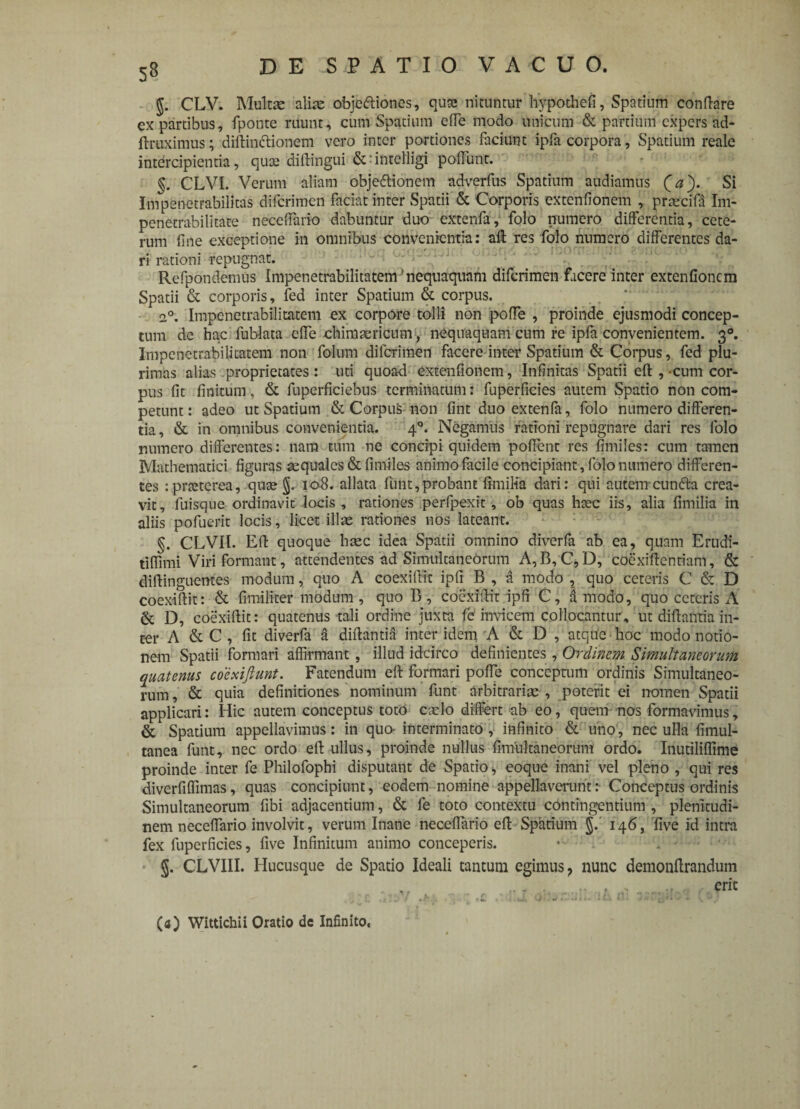$. CLV. Multae aliae objedtiones, qua; nituntur hypothefi, Spatium conflare ex partibus, fponte ruunt, cum Spatium ede modo unicum & partium expers ad- ftruximus; didinctionem vero inter portiones faciunt ipfa corpora, Spatium reale intercipientia, qute diflingui :intelligi poffunt. §. CLVI. Verum aliam objedionem adverfus Spatium audiamus (ia'). Si Impenetrabilitas diferimen faciat inter Spatii & Corporis extendonem , praecidi Im- penetrabilitate neceffario dabuntur duo extenfa, folo numero differentia, cete¬ rum dne exceptione in omnibus convenientia: ad res folo numero differentes da¬ ri rationi repugnat. Refpondemus Impenetrabilitatem'nequaquam diferimen facere inter extendonem Spatii & corporis, fed inter Spatium & corpus. 2°. Impenetrabilitatem ex corpore tolli non poffe , proinde ejusmodi concep¬ tum dc ha.c fublata ede ehimaericum, nequaquam cum re ipfa convenientem. 30. Impenetrabilitatem non folum diferimen facere inter Spatium & Corpus, fed plu¬ rimas alias proprietates : uti quoad extendonem, Infinitas Spatii ed ,-cum cor¬ pus fit finitum, & fuperficiebus terminatum: fuperficies autem Spatio non com¬ petunt: adeo ut Spatium & Corpus non fint duo extenfa, folo numero differen¬ tia , & in omnibus convenientia. 40. Negamus rationi repugnare dari res folo numero differentes: nam tum ne concipi quidem poffent res fimiles: cum tamen Mathematici figuras aequales & fimiles animo facile concipiant, folo numero differen¬ tes :praeterea, qusej. 108. allata fuht,probant fimilia dari: qui autenrcunfta crea¬ vit, fiuisque ordinavit locis, rationes perfpexit, ob quas haec iis, alia fimilia in aliis pofuerit locis, licet illae rationes nos lateant. §. CLVII. Ed quoque haec idea Spatii omnino diverfa ab ea, quam Erudi- tidimi Viri formant, attendentes ad Simultaneorum A,B, C,D, coexidentiani, & didinguentes modum, quo A coexidit ipfi B , a modo , quo ceteris C & D coexidit: & fimiliter modum , quo B, coexidit ipfi C, d modo, quo ceteris A & D, coexidit: quatenus tali ordine juxta fd invicem collocantur, ut didantia in¬ ter A & C , fit diverfa a didantia inter idem A & D , atque hoc modo notio¬ nem Spatii formari affirmant , illud idcirco definientes , Ordinem Simultaneorum quatenus coexijlunt. Fatendum ed formari pode conceptum ordinis Simultaneo¬ rum , & quia definitiones nominum funt arbitrariae , poterit ei nomen Spatii applicari: Hic autem conceptus toto cado differt ab eo, quem nos formavimus, & Spatium appellavimus: in quo- interminato, infinito & uiio, nec ulla fimul- tanea funt, nec ordo ed ullus, proinde nullus fimultaneoruitf ordo. Inutiliffime proinde inter fe Philofophi disputant de Spatio* eoque inani vel pleno , qui res diverfiffimas, quas concipiunt, eodem nomine appellaverunt :• Conceptus ordinis Simultaneorum fibi adjacentium, & fe toto contextu contingentium , plenitudi¬ nem neceffario involvit, verum Inane neceffario ed Spatium j. 146, five id intra fex fuperficies, five Infinitum animo conceperis. • * §. CLVIII. Hucusque de Spatio Ideali tantum egimus* nunc demondrandum ., . .... erit (4) Wittichii Oratio de Infinito.