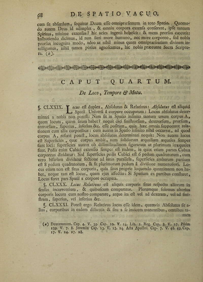 cum fit abfurdum, fequitur Deum efie omnipraefentem in toto Spatio. Quomo¬ do autem Deus id adimplet , & omnia corpora extenfa confervat, ipfe tantum Spiritus, minime extenfus? hic acies ingenii hebefcit: & mens prorfus caecutit: balbutiendo dicimus, id non fieri more humano, nec more corporeo, fed nobis prorfus incognito modo, adeo ut nihil minus quam omnipraefentiam divinam in- telligamus, nihil tamen potius agnofcamus, hic nobis praeeunte Sacra Scriptu¬ ra. (a). CAPUT QUARTUM. De Loco, Tempore & Motu. §. CLXXIX. T ocus efi duplex, Abfolutus & Relativus: Abfolutus efi aliquid JL» Spatii Univerfi a corpore occupatum : Locus abfolutus deter¬ minari a nobis non potefi: Nam fit in Spatio infinito tantum unum corpus A, quem locum , quem litum habet ? nequit dici finiftrorfum, dextrorfum, prorfum, antrorfum, fuperius, inferius &c. efie politum, quia haec omnia fupponunt rela¬ tionem cum aliis corporibus: cum autem in Spatio infinito nihil occurrat, ad quod corpus A, referri potefi, locus abfolutus determinari nequit: Non autem locus efi Superficies , quae corpus ambit, nam folidorum aequalium tequales femper funtloci: fuperficies autem ob diflimilitudinem figurarum ut plurimum insequales funt. Pedis enim Cubici extenfio femper efi eadem, in quot etiam partes Cubus corporeus dividatur: Sed fuperficies pedis Cubici efi 6 pedum quadratorum, cum vero bifariam dividatur fe&ione ad latus parallela, fuperficies ambarum partium efi 8 pedum quadratorum, & fit plurimorum pedum a divifione numeroliori. Lo¬ cus etiam non efi fitus corporis, quia fitus proprie loquendo quantitatem non ha¬ bet, neque tam efi locus, quam ejus affeftio: Si Spatium ex partibus confiaret, Locus foret pars Spatii a corpore occupata. §. CLXXX. Locus Relativus efi aliquis corporis fitus refpedtu aliorum in fenfus incurrentium, & quibufeum comparatur. Plerumque folemus alterius corporis locum cum noftro comparare, atque ita efi vel ad dextram, vel ad fini- ftram, fuperius, vel inferius &c. CLXXXI. Potefi ergo Relativus locus effe idem, quamvis Abfolutus fit a- lius, corporibus in eadem difiantia & fitu a fc invicem manentibus, omnibus ta¬ men . r ;' . • •,;[ t. • i* ^ •; cT ' ■ ■ C t («) Deuteronom. Cap. 4. V. 39. Cap. 10. V. 14. Lib. 1. Reg. Cap. 8. V. 27. Pfahn 139- V. 7. 8. Jeremite Cap. 23. V. 23. 24. Afta Apoftol. Cap-' 7. V. 48. 49, Cap. 17, V. 24. 27. 28.