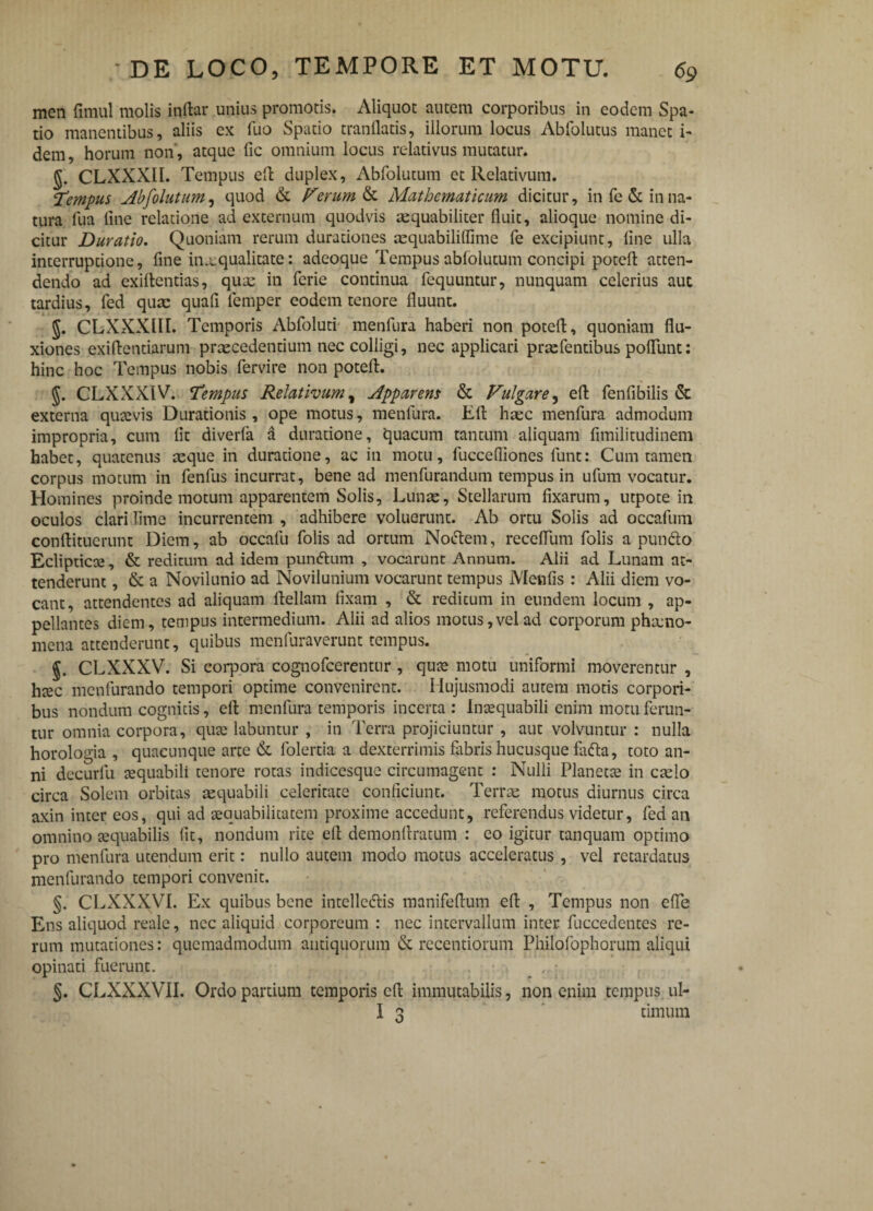 men fimul molis inftar unius promotis. Aliquot autem corporibus in eodem Spa¬ tio manentibus, aliis ex luo Spatio tranllatis, illorum locus Abfolutus manet i- dem, horum non, atque fic omnium locus relativus mutatur. CLXXXII. Tempus eft duplex, Abfolutum et Relativum. ‘Temnus Abfolutum, quod & Ferum & Mathematicum dicitur, in fe& in na¬ tura fua fine relatione ad externum quodvis aequabiliter fluit, alioque nomine di¬ citur Duratio. Quoniam rerum durationes aequabiliffime fe excipiunt, line ulla interruptione, fine in.a:qualitate: adeoque Tempus ablolutum concipi potefl: atten¬ dendo ad exiftentias, quae in ferie continua fequuntur, nunquam celerius aut tardius, fed quae quafi lemper eodem tenore fluunt. J. CLXXXIII. Temporis Abfoluti menfiura haberi non potefl, quoniam flu¬ xiones exiftentiarum praecedentium nec colligi, nec applicari prae Tentibus poliunt: hinc hoc Tempus nobis fervire non potefl. CLXXX1V. Tempus Relativum, Apparens & Vulgare, eft fenfibilis & externa quaevis Durationis, ope motus, menfura. Eft hrec menfura admodum impropria, cum fit diverfa a duratione, quacum tantum aliquam fimilitudinem habet, quatenus aeque in duratione, ac in motu, fuccefiiones lunt: Cum tamen corpus motum in fenfus incurrat, bene ad menfiurandum tempus in ufum vocatur. Homines proinde motum apparentem Solis, Lunae, Stellarum fixarum, utpote in oculos clari fime incurrentem , adhibere voluerunt. Ab ortu Solis ad occafum conftituerunt Diem, ab occalu Tolis ad ortum Noctem, receflum Tolis a punito Eclipticae, & reditum ad idem punitum , vocarunt Annum. Alii ad Lunam at¬ tenderunt , & a Novilunio ad Novilunium vocarunt tempus Menfis : Alii diem vo¬ cant, attendentes ad aliquam ftellam fixam , & reditum in eundem locum , ap¬ pellantes diem, tempus intermedium. Alii ad alios motus,vel ad corporum phamo- mena attenderunt, quibus menfuraverunt tempus. CLXXXV. Si corpora cognofcerentur , quae motu uniformi moverentur , heee menfurando tempori optime convenirent. Hujusmodi autem motis corpori¬ bus nondum cognitis, eft menfura temporis incerta : Inaequabili enim motu ferun¬ tur omnia corpora, quae labuntur , in Terra projiciuntur , aut volvuntur : nulla horologia , quacunque arte & folertia a dexterrimis fabris hucusque fafta, toto an¬ ni decurfu aequabili tenore rotas indicesque circumagent : Nulli Planetae in caelo circa Solem orbitas aequabili celeritate conficiunt. Terrae motus diurnus circa axin inter eos, qui ad aequabilitatem proxime accedunt, referendus videtur, fed an omnino aequabilis fit, nondum rite eft demonftratum : eo igitur tanquam optimo pro menfura utendum erit: nullo autem modo motus acceleratus, vel retardatus menfurando tempori convenit. §. CLXXXVI. Ex quibus bene intellectis manifeftum eft , Tempus non efle Ens aliquod reale, nec aliquid corporeum : nec intervallum inter fuccedentes re¬ rum mutationes: quemadmodum antiquorum & recentiorum Philofophorum aliqui opinati fuerunt. . , : §. CLXXXVII. Ordo partium temporis eft immutabilis, non enim tempus, ul- I 3 timum