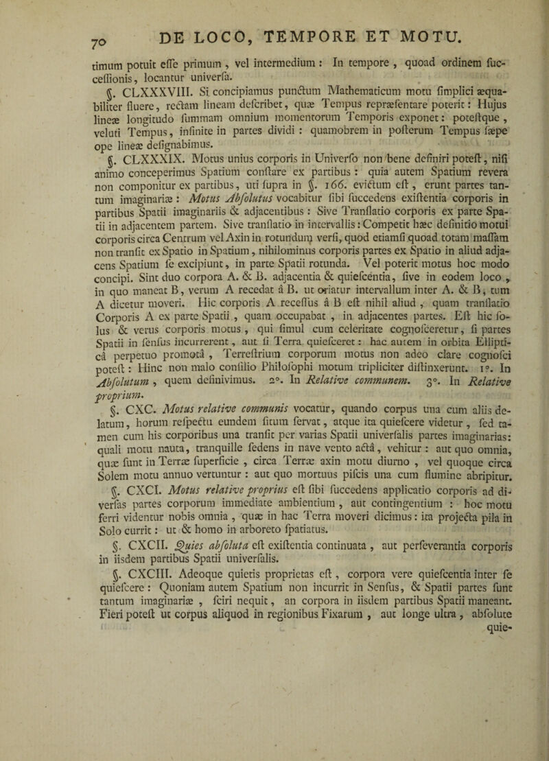 timam potuit efle primum , vel intermedium : In tempore , quoad ordinem fuc- ceflionis, locantur univerfa. g. CLXXXVIII. Si concipiamus punctum Mathematicum motu fimplici aequa¬ biliter fluere, redtam lineam defcribet, quae Tempus repraefentare poterit: Hujus lineae longitudo fummam omnium momentorum Temporis exponet: poteitque , veluti Tempus, infinite in partes dividi : quamobrem in poiterum Tempus fiepe ope lineae defignabimus. J. CLXXXIX. Motus unius corporis in Univerfo non bene definiri poteft, nifi animo conceperimus Spatium conflare ex partibus: quia autem Spatium revera non componitur ex partibus, uti fupra in §. 166. evidum eft , erunt partes tan¬ tum imaginariae : Motus Abfolutus vocabitur fibi fuccedens exiftentia corporis in partibus Spatii imaginariis & adjacentibus : Sive Tranflatio corporis ex parte Spa¬ tii in adjacentem partem. Sive tranflatio in intervallis: Competit haec definitio motui corporis circa Centrum velAxinin rotundum verfi, quod etiamfi quoad totam maflam non tranfic ex Spatio in Spatium, nihilominus corporis partes ex Spatio in aliud adja¬ cens Spatium fe excipiunt, in parte Spatii rotunda. Vel poterit motus hoc modo concipi. Sint duo corpora A. & 13. adjacentia & quiefcentia, five in eodem loco , in quo maneat B, verum A recedat a B. ut oriatur intervallum inter A. & B, tum A dicetur moveri. Hic corporis A recefliis a B eft nihil aliud , quam tranflatio Corporis A ex parte Spatii , quam occupabat , in adjacentes partes. Eft hic fo- lus & verus corporis motus, qui fimul cum celeritate cognofccretur, fi partes Spatii in fenfus incurrerent, aut fi Terra quiefceret: hac autem in orbita Ellipti¬ ca perpetuo promota , Terreftrium corporum motus non adeo clare cognofci poteft : Hinc non malo confilio Philofophi motum tripliciter diffinxerunt. i°. In Abfolutum , quem definivimus. a°. In Relative communem. 30. In Relative ■proprium* §. CXC. Motus relative communis vocatur, quando corpus una cum aliis de¬ latum, horum refpedu eundem fitum fervat, atque ita quiefcere videtur , fed ta¬ men cum his corporibus una tranfit per varias Spatii univerfalis partes imaginarias: quali motu nauta, tranquille fedens in nave vento acia, vehitur : aut quo omnia, quae funt in Terrae fuperficie , circa Terrae axin motu diurno , vel quoque circa Solem motu annuo vertuntur: aut quo mortuus pileis una cum flumine abripitur. g. CXCI. Motus relative proprius eft fibi fuccedens applicatio corporis ad di* verlas partes corporum immediate ambientium , aut contingentium : hoc motu ferri videntur nobis omnia , qus in hac Terra moveri dicimus: ita projecla pila in Solo currit: ut & homo in arboreto fpatiatus. §. CXCII. Quies abfoluta eft exiftentia continuata , aut perfeverantia corporis in iisdem partibus Spatii univerfalis. g. CXCIII. Adeoque quietis proprietas eft , corpora vere quiefcentia inter fe quiefcere: Quoniam autem Spatium non incurrit in Senfus, & Spatii partes funt tantum imaginarite , fciri nequit, an corpora in iisdem partibus Spatii maneant. Fieri poteft ut corpus aliquod in regionibus Fixarum , aut longe ultra , abfolute quie-