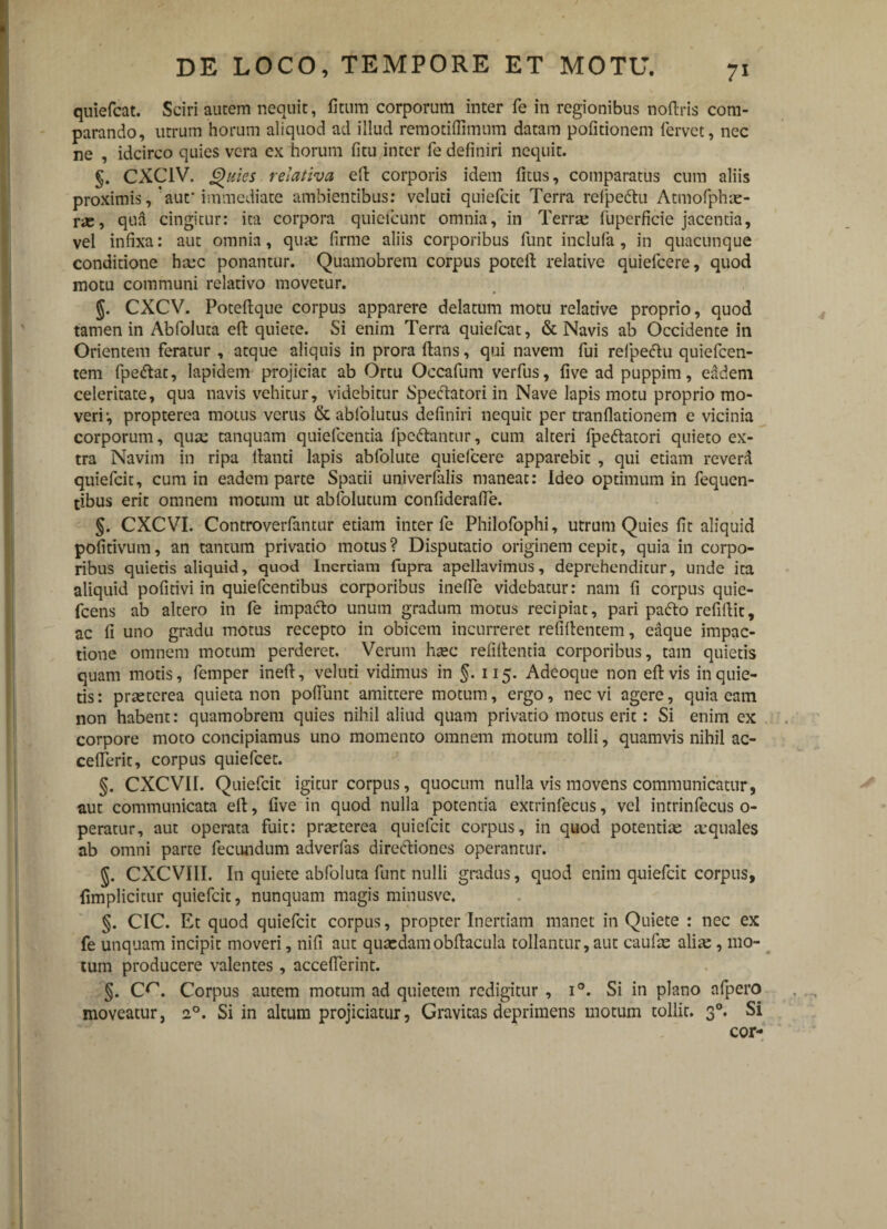 quiefcat. Sciri autem nequit, fitum corporum inter fe in regionibus noflris com¬ parando, utrum horum aliquod ad illud remotiffimum datam politionem fervet, nec ne , idcirco quies vera ex horum fi tu inter fe definiri nequit. §. CXC1V. Quies relativa efl corporis idem fitus, comparatus cum aliis proximis, 'auf immediate ambientibus: veluti quiefcit Terra refpedtu Atmofphae- rae, qua cingitur: ita corpora quiefcunt omnia, in Terra: fuperficie jacentia, vel infixa: aut omnia, qua: firme aliis corporibus funt inclufa, in quacunque conditione hmc ponantur. Quamobrem corpus potefl relative quielcere, quod motu communi relativo movetur. §. CXCV. Poteflque corpus apparere delatum motu relative proprio, quod tamen in Abfoluta eft quiete. Si enim Terra quiefcat, & Navis ab Occidente in Orientem feratur , atque aliquis in prora flans, qui navem fui refpectu quiefcen- tem fpedlat, lapidem projiciat ab Ortu Occafum verfus, five ad puppim, eadem celeritate, qua navis vehitur, videbitur Speclatori in Nave lapis motu proprio mo¬ veri-, propterea motus verus & abfolutus definiri nequit per tranflationem e vicinia corporum, quae tanquam quiefcentia fpcdlantnr, cum alteri fpe&atori quieto ex¬ tra Navim in ripa lianti lapis abfolute quielcere apparebit , qui etiam reverd quiefcit, cum in eadem parte Spatii univerfalis maneat: Ideo optimum in fequen- tibus erit omnem motum ut abfolutum confiderafFe. §. CXCVI. Controverfantur etiam inter fe Philofophi, utrum Quies fit aliquid pofitivum, an tantum privatio motus? Disputatio originem cepit, quia in corpo¬ ribus quietis aliquid, quod Inertiam fupra apellavimus, deprehenditur, unde ita aliquid pofitivi in quiefcentibus corporibus inefie videbatur: nam fi corpus quie- fcens ab altero in fe impacto unum gradum motus recipiat, pari pacto refillit, ac fi uno gradu motus recepto in obicem incurreret refiflentem, eaque impac¬ tione omnem motum perderet. Verum haec refillentia corporibus, tam quietis quam motis, femper inefl, veluti vidimus in §. 115. Adeoque non eft vis inquie¬ tis: praeterea quieta non poffunt amittere motum, ergo, nec vi agere, quia eam non habent: quamobrem quies nihil aliud quam privatio motus erit: Si enim ex corpore moto concipiamus uno momento omnem motum tolli, quamvis nihil ac- cefferit, corpus quiefcet. §. CXCVII. Quiefcit igitur corpus, quocum nulla vis movens communicatur, aut communicata eit, five in quod nulla potentia extrinfecus, vel intrinfecus o- peratur, aut operata fuit: praeterea quiefcit corpus, in quod potentiae ecquales ab omni parte fecundum adverfas directiones operantur. §. CXCVIII. In quiete abfoluta funt nulli gradus, quod enim quiefcit corpus, fimplicitur quiefcit, nunquam magis minusve. §. CIC. Et quod quiefcit corpus, propter Inertiam manet in Quiete : nec ex fe unquam incipit moveri, nifi aut quaedamobflacula tollantur, aut caufae aliae, mo¬ tum producere valentes, accefferint. §. (X\ Corpus autem motum ad quietem redigitur , i°. Si in plano nfpero moveatur, 20. Si in altum projiciatur, Gravitas deprimens motum tollit. 30. Si cor- *