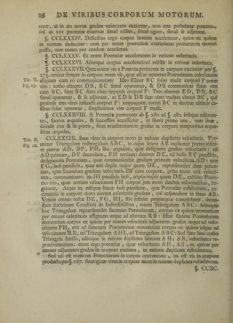 ratur, ut in eo novus gradus velocitatis excitetur, non una poftulatur potentia, fed ut ioi potentias externa; fimul adfint, fimul agant, fimul fe adjuvent. §. CCLXXXIV. Difficilius ergo corpus motum acceleratur, quam ex quiete in motum deducitur: cum per unam potentiam extrinfecus prementem moveri poffit, non tamen per eandem accelerari. CCLXXXV. Et erunt Potentiae accelerantes in ratione celeritatis. CCLXXXVI. Adeoque corpus accelerationi relidit in ratione celeritatis. §. CCLXXXVII. Quia autem vis a Potentiapremente in corpore excitatur per 275. orietur femper in corpore moto vis,quae eftut numerus Potentiarum celeritatem Tab II. aliquam cum eo communicantium- Ideo Elater B C folus tradit corpori F unam ^jg.15- vim: ambo elateres DB, BC fimul operantur, & DB communicat fuam vim cum BC, hincBC duas vires impertit corpori F: Tres elateres ED, DB,BC fimul operantur, & fe adjuvant, ut ED & DB fuas vires tradant elateri BC , qui proinde tres vires infundit corpori F: nequaquam autem B C in duobus ultimis ca- fibus folus operatur , fimplicemve vim corpori F tradit. §. CCLXXXVIII. Si Potentia prementes ab §. 280 ad J. 282 fefeque adjuvan¬ tes , fuerint aequales , & fuccefiive accefierint, ut fuerit primo una , tum duae , deinde tres & fic porro , fient accelerationum gradus in corpore temporibus aequa¬ libus aequales. Tab. II. CCLXXXIX. Sunt vires in corpore moto in ratione duplicata velocitatis. For- 1(5> anetur Triangulum reflangulum ABC, in cujus latere AB capiantur partesinfini- b'  * te parvus AD, DF, FH, &c. aquales, quse defignent gradus velocitatis : uti AD primum, D F fecundum , FH tertium: ducatur D E, ad bafin B C parallela, defignatura Potentiam , quae communicabit gradum primum velocitatis AD : tum FG, bafi parallela, qua: erit duplo major quam DE , repnefentabit duas poten¬ tias, quse fecundum gradum velocitatis DF cum corpore, prius moto una veloci¬ tate , communicant: ita HI parallela bafi, triplo major quam D E, exhibet Poten¬ tias tres, quae tertiam velocitatem FH corpori jam moto duabus velocitatibus, lar¬ gientur. Atque ita reliquce lineae bafi parallelse, quae Potentias exhibebunt, ex¬ citaturas in corpore moto novum celeritatis gradum , cui refpondent in linea A B: Verum omnes reta DE, FG, HI, fibi infinite propinquae complebunt, fecun¬ dum doftrinam Cavallerii de Indivifibilibus , totum Triangulum ABC: Adeoque hoc Triangulum repraefentabit fummam Potentiarum, corpus ex quiete moventium per omnes celeritates affignatas usque ad ultimam RB : Hinc fumma Potentiarum moventium corpus ex quiete per omnes velocitatis adjacentes gradus usque ad velo¬ citatem FH, erit ad fummam Potentiarum movendum corpus ex quiete ufque ad velocitatem R B, uti Triangulum A HI, ad Triangulum ABC: Sed funt hsec ambo Triangula fimilia, adeoque in ratione duplicata laterum A H, AB, velocitates re- praefentantium: erunt ergo potentiae , quae velocitates AII, AB , ex quiete per omnes adjacentes gradus in corpore excitant, in ratione duplicata velocitatum. Sed uti eft numerus Potentiarum in corpus operantium , ita cft vis in corpore produftapcrg. 287. Sunt igitur vires in corpore moto in ratione duplicata velocitatum. 5. ccxc. \