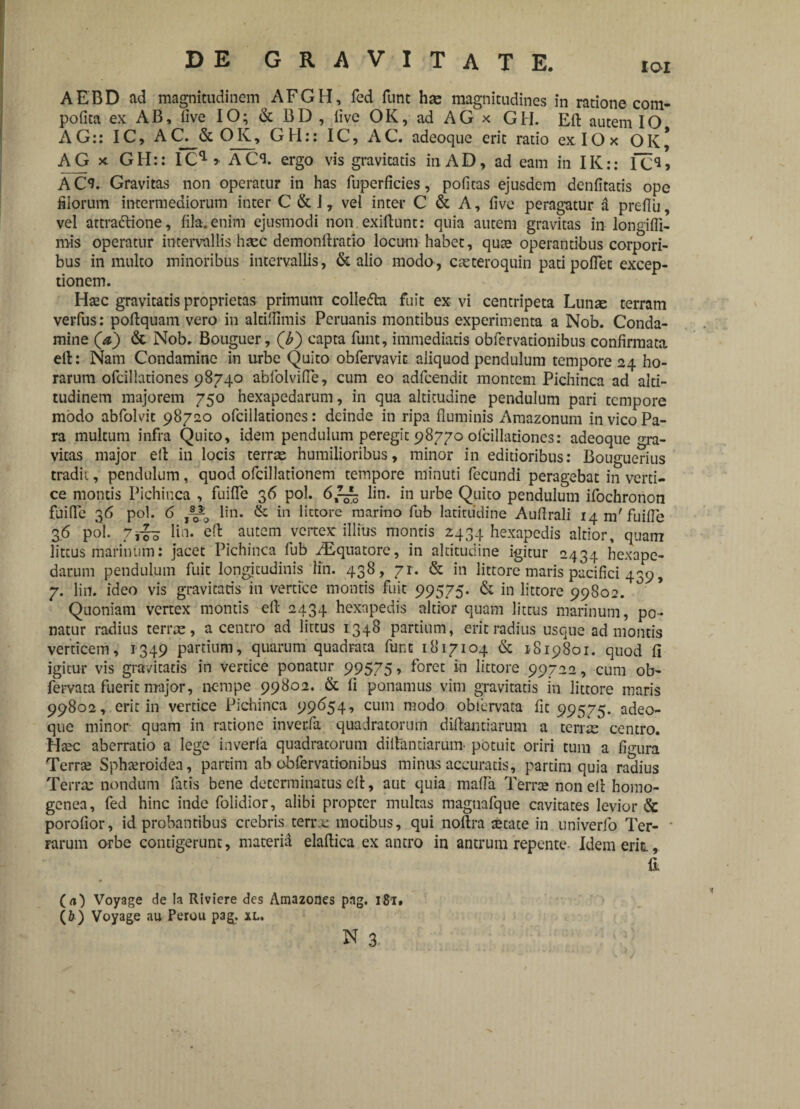 pofita ex AB, live IO; & BD , live OK, ad AG x GH. Eli autem IO AG:: IC, AC. & OK, GH:: IC, AC. adeoque erit ratio ex IOx OK* AG x GH:: ICa* ACI ergo vis gravitatis in AD, ad eam in IK:: IC**» AC^. Gravitas non operatur in has fuperficies, politas ejusdem denfitatis ope filorum intermediorum inter C & J, vel inter C & A, live peragatur a preflu, vel attradlione, fila, enim ejusmodi non. exiftunt: quia autem gravitas in longifli- mis operatur intervallis heee demonllratio locum habet, qute operantibus corpori¬ bus in multo minoribus intervallis, & alio modo, cteteroquin pati pollet excep¬ tionem. Haec gravitatis proprietas primum collefta fuit ex vi centripeta Lunee terram verfus: poflquam vero in altifiimis Peruanis montibus experimenta a Nob. Conda- mine (a) & Nob. Bouguer, (£) capta funt, immediatis oblervationibus confirmata efl: Nam Condamine in urbe Quito obfervavit aliquod pendulum tempore 24 ho¬ rarum ofcillationes 98740 abfolvifte, cum eo adfcendit montem Pichinca ad alti¬ tudinem majorem 750 hexapedarum, in qua altitudine pendulum pari tempore modo abfolvit 98720 ofcillationes: deinde in ripa fluminis Amazonum in vico Pa¬ ra multum infra Quito, idem pendulum peregit 98770 olcillationes: adeoque gra¬ vitas major ell in locis terras humilioribus, minor in editioribus: Bouguerius tradit, pendulum, quod ofcillationem tempore minuti fecundi peragebat in verti¬ ce montis Pichinca , fuilfe 36 pol. lin. in urbe Quito pendulum ifochronon fuifle 36 pol. 6 lin. & in lictore marino fub latitudine Auflrali 14 m'fuilfe 36 pol. 7^ lin. ell autem vertex illius montis 2434 hexapedis altior, quam littus marinum: jacet Pichinca fub ^Equatore, in altitudine igitur 2434 hexape¬ darum pendulum fuit longjtudinis lin. 438, 7r. & in littore maris pacifici 439, 7. lin. ideo vis gravitatis in vertice montis fuit 99575. & in littore 99802. Quoniam vertex montis eft 2434 hexapedis altior quam littus marinum, po¬ natur radius terixe, a centro ad littus 1348 partium, erit radius usque ad montis verticem, 1349 partium, quarum quadrata funt 1817104 & 1819801. quod fi igitur vis gravitatis in vertice ponatur 99575, foret in littore 99722, cum ob- fervata fuerit major, nempe 99802. & 11 ponamus vim gravitatis in littore maris 99802, erit in vertice Pichinca 99654, cum modo oblervata lit 99575. adeo¬ que minor quam in ratione inverfa quadratorum diflantiarum a terree centro. Htec aberratio a lege inverla quadratorum diflantiarum potuit oriri tum a figura Terree Spheeroidea, partim ab obfervationibus minus accuratis, partim quia radius Terra: nondum fatis bene determinatus eft, aut quia mada Terree non ell homo- genea, fed hinc inde folidior, alibi propter multas maguafque cavitates levior & porolior, id probantibus crebris terre motibus, qui noftra eetate in univerfo Ter¬ rarum orbe contigerunt, materia elaflica ex antro in antrum repente- Idem erit. ( a) Voyage de !a Riviere des Amazones png. 181, (6) Voyage au Perou pag. xl. N 3.