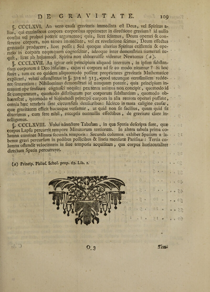 r CCCLXVI. An vero caufa gravitatis immediata c-ft Deu3, vel Spiritus a- lius, qui extrinfecus corpora corporibus apprimeret in dire&ione gravium? id nullo conflat vel probari poterit argumento; quia, licet fciamus, Deum operari & con- fervare corpora, non tamen immediate, vel ex revelatione fcimus, Deum effc«5lu3 gravitatis producere, licet poffit: Sed quoque alterius Spiritus exiflentia & ope¬ ratio in corpora nequaquam cognofcitur, adeoque inter demonftrata numerari ne¬ quit, licet ab hujusmodi. Spiritu non abhorruifle videatur Newtonus (rf). 5. CCCLXVII. An igitur erit principium aliquod internum , in ipfam fubftan- tiam corporum a Deo infufum , cujus vi corpora ad fe eo modo nituntur ? Si hoc foret , tum ex eo quidem aliquomodo poffent proprietates gravitatis Mathematice explicari, veluti oftendimus in 302 ad 3i3,<]uod utcunque verofimilem redde¬ ret fententiam: Nihilominus demonflrari id nunquam poterit, quia principium in- ternunl ope fenfuum cogiioici nequit: praterea animus non concipit, quomodo id fit comparatum, quomodo diflributum per corporum fubflantiam , quomodo ob- liserefcat, quomodo vi hujusmodi principii corpora in alia remota operari poffuiit, omnia hsec tenebris funt circumfufa denfioribus: Idcirco in tanta caligine caufae, qute gravitatem efficit hucusque verlamur , ut quid non fit facilius, quam quid fit dixerimus , cum fere nihil, exceptis nonnullis effe&ibus, de gravitate clare in- relligamus. §. CCCLXVIII. Volui adneiftere Tabulam , in qua Spatia deferipta funt, quas corpus Lapfu percurrit tempore Minutorum tertiorum. In altera tabula prima co¬ lumna continet Minuta fecunda temporis: Secunda columna exhibet Spatium a la- bente gravi percurfum in pedibus pollicibus & lineis menfurte Parifinse: Tertia co¬ lumna oftendit velocitatem in fine temporis acquificam , qua corpus horizontaliter direftum Spatia percurreret. r , jOC I t t  (4) Princip. Pbilof. Scbol. prop. 69. Lib, r.’ • . ‘ • P r • S, • * - • <:> • * \ * w • * 0_3