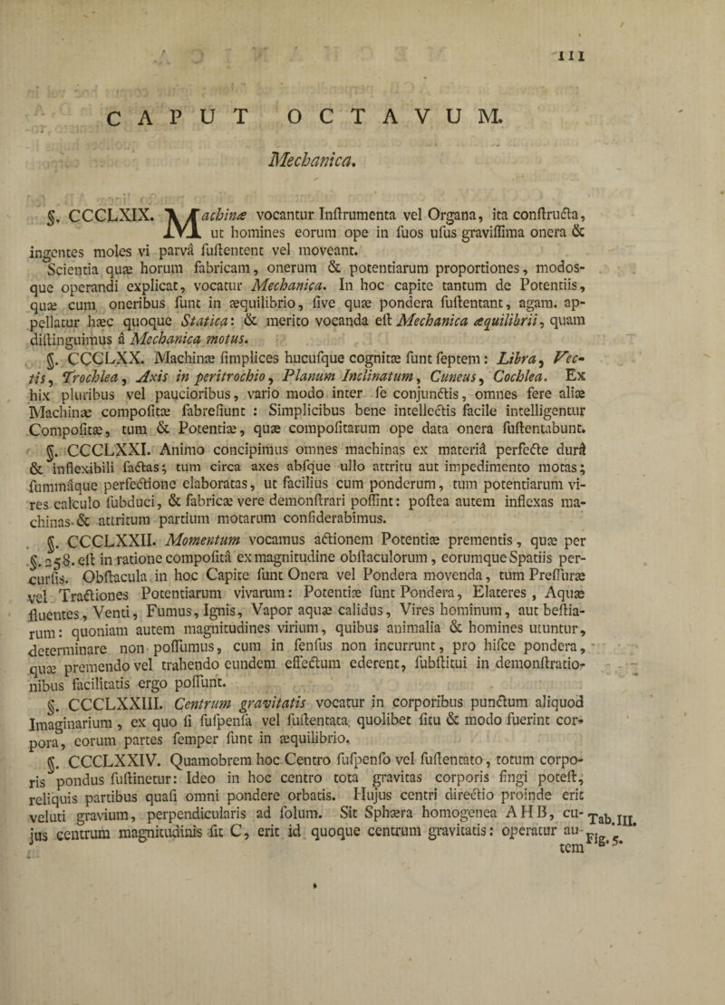 / III CAPUT OCTAVUM. T, ' .')• . 1 Mechanica. §. CCCLXIX. 'VKachina vocantur Inftrumenta vel Organa, ita conftru&a, jLVjL ut homines eorum ope in fuos ufus graviflima onera & ingentes moles vi parva fuftentent vel moveant. Scientia quas horum fabricam, onerum & potentiarum proportiones, modos¬ que operandi explicat, vocatur Mechanica. In hoc capite tantum de Potentiis, quas cum oneribus funt in asquilibrio, five quas pondera fuftentant, agam, ap¬ pellatur haec quoque Statica: & merito vocanda elt Mechanica aequilibrii, quam diftinguimus a Mechanica motus. g. CCCLXX. Machinas fimplices hucufque cognitte funt feptem: Libra, Vec» tis, Trochlea, Axis in peritrochio, Planum Inclinatum, Cuneus, Cochlea. Ex hix pluribus vel paucioribus, vario modo inter fe conjunttis, omnes fere alite Machinae compofitas fabrefiunt : Simplicibus bene intellectis facile intelligentur Compofitas, tum & Potentia, quas compofitarum ope data onera fuftentabunt. g. CCCLXXI. Animo concipimus omnes machinas ex materid perfefte durii & inflexibili fadtas; tum circa axes abfque ullo attritu aut impedimento motas; fummaque perfedtione elaboratas, ut facilius cum ponderum, tum potentiarum vi¬ res calculo fubduci, & fabricas vere demonftrari pofiint: poflea autem inflexas ma¬ chinas-& attritum partium motarum confiderabimus. CCCLXXII. Momentum vocamus a&ionem Potentite prementis, quas per §.258. elt in ratione compofita ex magnitudine obflaculorum, eorumque Spatiis per- curfis. Obflacula in hoc Capite funt Onera vel Pondera movenda, tum Prefluras vel Tradtiones Potentiarum vivarum: Potentias funt Pondera, Elateres , Aquas fluentes, Venti, Fumus, Ignis, Vapor aquae calidus. Vires hominum, aut beftia- rum: quoniam autem magnitudines virium, quibus animalia & homines utuntur, determinare non poflumus, cum in fenfus non incurrunt, pro hifce pondera, - quas premendo vel trahendo eundem effedtum ederent, fubftitui in demonftratio- nibus facilitatis ergo poliunt. §. CCCLXXIII. Centrum gravitatis vocatur in corporibus pundtum aliquod Imaginarium , ex quo fi fufpenla vel fuftentata, quolibet ficu & modo fuerint coi> pora, eorum partes femper funt in asquilibrio, g. CCCLXXIV. Quamobrem hoc Centro fufpenfo vel fuflentato, totum corpo¬ ris pondus fuflinetur: Ideo in hoc centro tota gravitas corporis fingi poteflr; reliquis partibus quafl omni pondere orbatis. Hujus centri direeflio proinde erit veluti gravium, perpendicularis ad folum. Sit Sphasra homogenea AHB, cu-TabI1I tus centrum magnitudinis fit C, erit id quoque centrum gravitatis: operatur au~ \ tem 8*5*