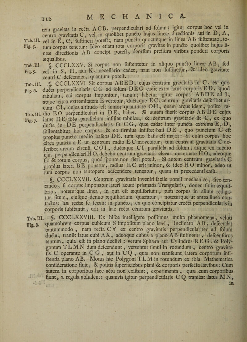 tem gravitas in refla ACB, perpendiculari ad folum; igitur corpus hoc vel in centro gravitatis C, vel iri quolibet punflo hujus lineas direftionis uti in D, A, Tab.III. Vel in E, C, fuftineri poteft; nam punflo quocunque in linea AB fuftentato,to- Fig. 5. tum corpus tenetur: Ideo etiam tota corporis gravitas in punflo quolibet hujus li¬ neae direftionis AB concipi poteft, deorfum preflura viribus ponderi corporis aequalibus. Tab.III. CCCLXXV. Si corpus non fuftentetur in aliquo punflo lineae AB, fed Fig.5. vel in S, H, aut K, neceflario cadet, nam non fuftinecur, & ideo gravitate centri C defcendet, quantum poteft. Tab.lII. J. CCCLXXVI Sit corpus ABED, cujus centrum gravitatis in C, ex quo Fig. 6> dufta perpendicularis C G ad folum D E G cadit extra latus corporis E D, quod tabulam, cui corpus imponitur, tangit; labetur igitur corpus ABDE ad I, atque circa extremitatem E vertetur, duflaque E C, centrum gravitatis defcribet ar¬ cum CL, cujus altitudo eft minor quantitate OH, quam arcus idem, polito ra- Tab.III. dio EO perpendiculari in DE, habet. Si autem fuerit corpus AB DE cujus fi * ‘latus DE folo parallelum irififlat tabulae, & centrum gravitatis fit C, ex quo dufla in D E perpendicularis fit C G, quae cadat inter punfla extrema E, D, fuftentabitur hoc corpus: & eo .firmius infillet bafi D E , quo punflum G eft propius punclo medio bafeos DE. tum quo bafis eft major: Si enim corpus hoc circa punflum E ut centrum radio EC movebitur, tum centrum gravitatis C de¬ fcribet arcum circuli COI, duflaque CI parallela ad folum, atque ex medio ejus perpendiculari H O. debebit centrum gravitatis elevari quantitate HO, adeoque fic & totum corpus, quod fponte non fieri poteft. Si autem centrum gravitatis C propius lateri B E ponatur, radius E C erit minor, & ideo H O minor, adeo ut tum corpus non tantopere adfcendere teneatur , quam in praecedenti cafu. §. CCCLXXVII. Centrum gravitatis inveniri facile poteft mechanice, five ten- tando, fi corpus imponatur lateri acuto prismatis Trangularis, donec fitin aequili¬ brio , noteturque linea , in qua eft aequilibrium , tum corpus in alium rediga¬ tur fitum, ejufque denuo aequilibrium quaeratur , noteturque ut antea linea con- taflus: hae reflae fe fecant in punflo, ex quo concipiatur erefla perpendicularis in corporis fubftantia, erit in hac refla centrum gravitatis. Tab.III. §• CCCLXXVIII. Ex hifce intelligere poflumus multa phaenomena, veluti Fig. 8* quamobrem corpus cubicum S impolitum plano lcevi, inclinato A B , defcendat tantummodo , nam refla CV ex centro gravitatis perpendiculariter ad folum dufla, tranfit latus cubi AX, adeoque cubus a plano AB fuftinetur, defcenfurus tantum, quia eft in plano declivi : verum Sphaera aut Cylindrus REG , & Poly¬ gonum T L M N dum defcendunt, vertuntur fimul in rotundum , centro gravita¬ tis C operante in C G , aut in CQ , quae non tranfeunt latera corporum infi- ftentia plano AB. Motus hic Polygoni TLM in rotundum ex fola Mathematica confideratione fluit, & pofitis fuperficiebus plani & corporis perfefle laevibus: Cum autem in corporibus haec aflu non exiftunt, experimenta , quae cum corporibus fiunt, a regula abludent: quamvis igitur perpendicularis C Q tranfeat latus M N,