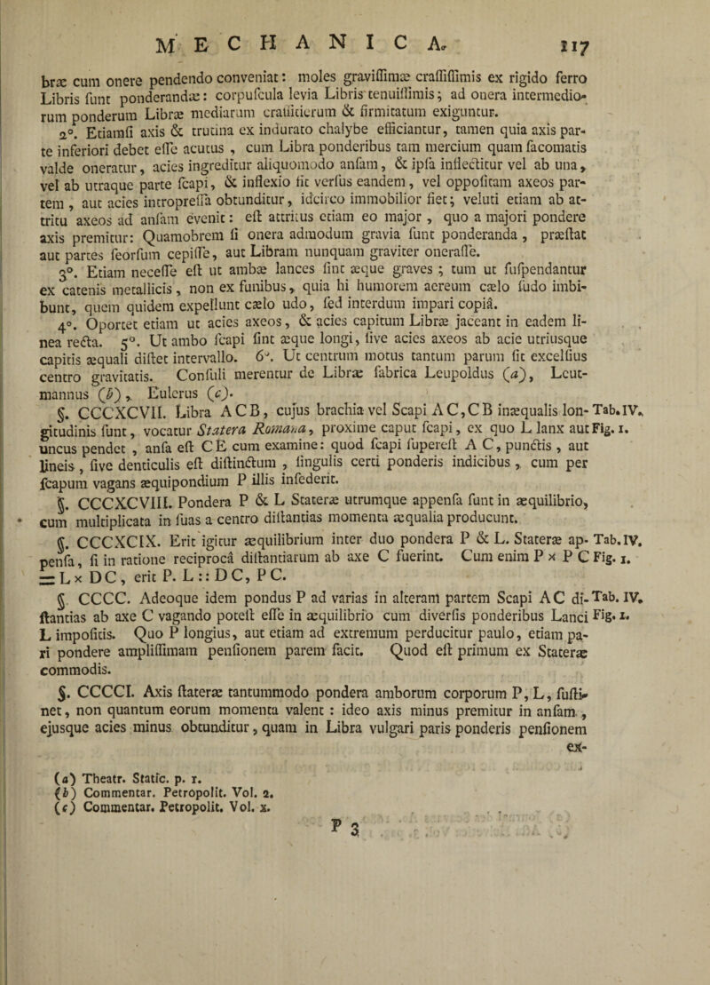 MECHANICA» i 17 brae cum onere pendendo conveniat: moles graviffimte craffifiimis ex rigido ferro Libris funt ponderandae: corpufcula levia Libris'tenuiflimis; ad onera intermedio- rum ponderum Librae mediarum crafficierum & firmitatum exiguntur. 20. Etiamfi axis & trutina ex indurato chalybe efficiantur, tamen quia axis par¬ te inferiori debet efle acutus , cum Libra ponderibus tam mercium quam facomatis valde oneratur, acies ingreditur aliquomodo anfam, & ipla inflectitur vel ab una, vel ab utraque parte fcapi, & inflexio iit verius eandem, vel oppolitam axeos par¬ tem , aut acies introprefla obtunditur, idcirco immobilior fiet; veluti etiam ab at¬ tritu axeos ad anfam evenit: effc attritus etiam eo major, quo a majori pondere axis premitur: Quamobrem fi onera admodum gravia funt ponderanda , prseftat aut partes feorfum cepifle, aut Libram nunquam graviter onerafle. 30. Etiam necefle effc ut ambte lances fint seque graves ; tum ut fufpendantur ex catenis metallicis, non ex funibus,, quia hi humorem aereum caelo fudo imbi¬ bunt, quem quidem expellunt caelo udo, fed interdum impari copia. 40. Oportet etiam ut acies axeos, & acies capitum Librae jaceant in eadem li¬ nea re<fta. 50. Ut ambo fcapi fint seque longi, live acies axeos ab acie utriusque capitis sequali diftet intervallo. 6^. Ut centrum motus tantum parum fit excellius centro gravitatis. Confuli merentur de Librae fabrica Leupoldus (V), Lcut- mannus (J>~)Eulerus (V). §. CCCXCVII. Libra ACB, cujus brachia vel Scapi AC,CB inaequalis lon- Tab.lV., gitudinis funt, vocatur Statera, Romana^ proxime caput fcapi, ex quo L lanx autFig. 1. uncus pendet , anfa eft CE cum examine: quod fcapi fuperefi: A C, punftis , aut lineis, five denticulis eft diftin&um , lingulis certi ponderis indicibus , cum per icapum vagans aequipondium P illis infederit. '§. CCCXCVIIL Pondera P & L Staterae utrumque appenfa funt in aequilibrio, • cum multiplicata in fuas a centro diltantias momenta aequalia producunt. CCCXCIX. Erit igitur aequilibrium inter duo pondera P & L. Staterae ap- Tab.IV. penfa, fi in ratione reciproca dilfcantiarum ab axe C fuerint. Cum enim P x P C Fig. 1. -Lx D C , erit P. L :: D C, P C. § CCCC. Adcoque idem pondus P ad varias in alteram partem Scapi AC di-Tab* IV* ftantias ab axe C vagando potefi: efle in aequilibrio cum diverfis ponderibus Lanci 1* L impolitis. Quo P longius, aut etiam ad extremum perducitur paulo, etiam pa¬ ri pondere amplilfimam penfionem parem facit. Quod elfc primum ex Stater® commodis. $. CCCCI. Axis flaterae tantummodo pondera amborum corporum P, L, Mi¬ net , non quantum eorum momenta valent : ideo axis minus premitur in anfam., ejusque acies minus obtunditur, quam in Libra vulgari paris ponderis penfionem ex- (a) Theatr. Static. p. r. (b) Commentar. PetrOpoIit. Vol. 2.