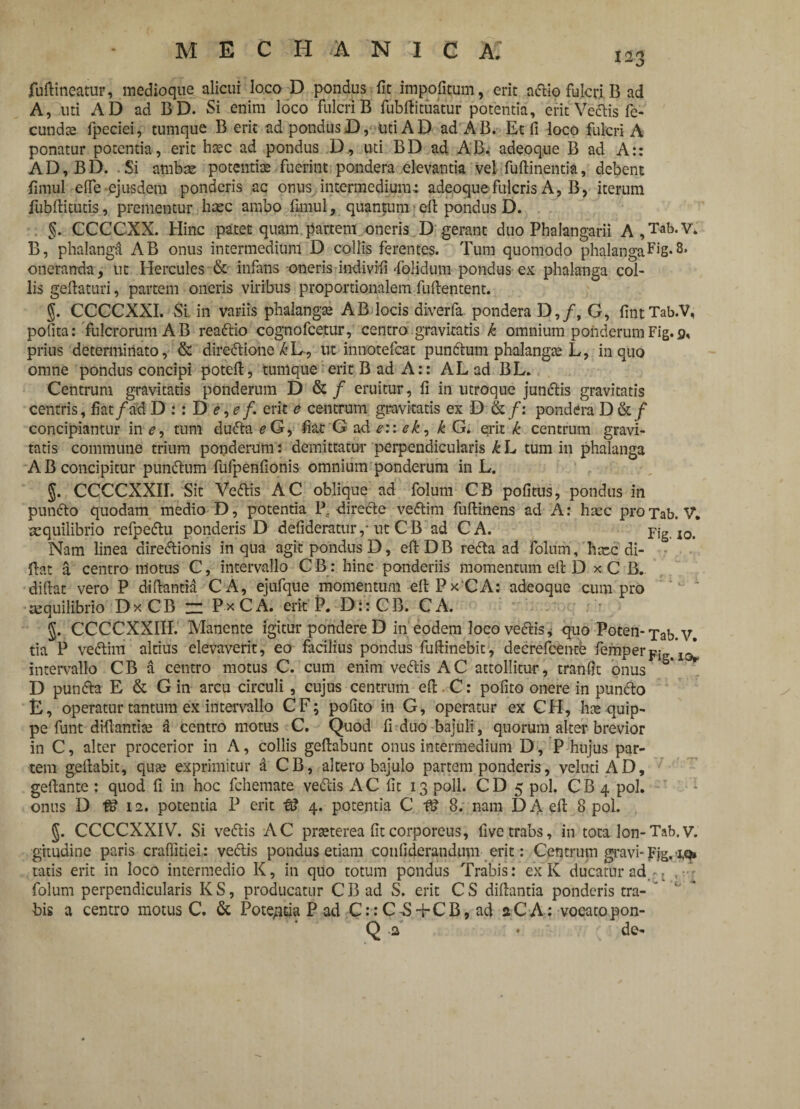 Mineatur, medioque alicui loco D pondus fit impofitum, erit artio fulcri B ad A, uti AD ad BD. Si enim loco fulcri B fubftituatur potentia, erit Vertis fe¬ cundae fpeciei, cumque B erit ad pondus D, uti AD ad AB. Et fi loco fulcri A ponatur potentia, erit hasc ad pondus D., uti BD ad AB^ adeoque B ad A:: AD,BD. Si ambae potentiae fuerint pondera elevantia vel Minentia, debent firaul e (Te ejusdem ponderis ac onus intermedium-: adeoque fulcris A, B, iterum iubftitutis, prementur hmc ambo funul, quantum eft pondus D. §. CCCCXX. Hinc patet quam partem oneris D gerant duo Phalangarii A,Tab*v* B, phalanga AB onus intermedium D collis ferentes. Tum quomodo phalangaFiS* oneranda, ut Hercules & infans -oneris indivifi dolidum pondus ex phalanga col¬ lis geftaturi, partem oneris viribus proportionalem fuftentent. g. CCCCXXI. Si, in variis phalangae AB locis diverfa pondera D,/, G, fintTab.V, pofita: fulcrorum AB reartio cognofcetur, centro gravitatis k omnium ponderum Fig. 9, prius determinato, & dirertione^L, ut innotefcat punrtum phalangee L, in quo omne pondus concipi pote-ft, tunique erit B ad A:: ALad BL. Centrum gravitatis ponderum D & / eruitur, fi in utroque junrtis gravitatis centris, fiat/ad D : : D <?, e f. erit e centrum gravitatis ex D &■/: pondera D &/ concipiantur in e, tum durta eG, fiat G ad e:: ek, k G. erit k centrum gravi¬ tatis commune trium ponderum: demittatur perpendicularis k L tum in phalanga A B concipitur punrtum fufpenfionis omnium ponderum in L. g. CCCCXXII. Sit Vertis AC oblique ad folum CB pofitus, pondus in punrto quodam medio D, potentia Pe direrte vertim fuftinens ad A: haec pro Tab. V. aequilibrio refpertu ponderis D defideratur ,• ut C B ad CA. Fig. io. Nam linea dirertionis in qua agit pondus D, eft DB rerta ad folum, haec di- ftat a centro motus C, intervallo CB: hinc ponderiis momentum eft D xC B. diftat vero P diftantia CA, ejufque momentum eftPxCA; adeoque cum pro mquilibrio Dx CB ~ PxCA. erit P. D::CB. CA. g. CCCCXXIII. Manente igitur pondere D in eodem loco vertis, quo Poten- xab. y. tia P vertim altius elevaverit, eo facilius pondus fuftinebit, decrefcente femper intervallo CB a centro motus C. cum enim vertis AC attollitur, tranfit onus D punrta E & G in arcu circuli , cujus centrum eft . C: pofito onere in punrto E, operatur tantum ex intervallo CF; pofito in G, operatur ex CH, has quip¬ pe funt diftantite d centro motus C. Quod fi duo bajuli, quorum alter brevior in C, alter procerior in A, collis geftabunt onus intermedium D, P hujus par¬ tem geftabit, qu^ exprimitur a CB, altero bajulo partem ponderis, velutiAD, geftante : quod fi in hoc fchemate vertis AC fit 13 poli. CD 5 pol. CB 4 pol. onus D & 12. potentia P erit fS 4. potentia C 8. nam D A eft 8 pol. g. CCCCXXIV. Si vertis AC prteterea fit corporeus, five trabs, in tota lon-Tab. v. gitudine paris craflitiei: vertis pondus etiam confiderandum erit: Centrum gravi-Fjg. tatis erit in loco intermedio K, in quo totum pondus Trabis: ex K ducatur ad - L ,-r folum perpendicularis K S, producatur C B ad S, erit C S diftantia ponderis tra¬ bis a centro motus C. & Pote/itia P ad C::C-S+CB, ad aCA: vocatopon-