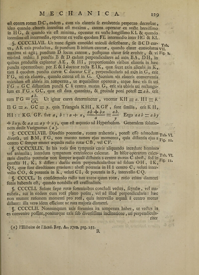 Tab. eft contra rotam D C, eadem , cum vis elateris fe evolventis perpetuo decrefcat, ideo quando elateris intenfitas efb maxima , catena operatur ex vefte breviffimo in HG, & quando vis eft minima, operatur ex vecte longiffimo KL £c quando intenfitas elt intermedia, operatur ex vefte quodam FE intermedio inter HG & KI. §. CCCCXLVII. Ut nunc figura conoidei axiculi deferibatur, fit BCD cur¬ va, AK axis produftus, fit punftum B initium catenae, quando elater convolutus vii? maxima vi agit; punftum D locus catenae, poftquam elater fefe evolvit, & vi Fig. 2, minima trahit: a punftis B & D cadant perpendiculares ad axin BA, DH, in quibus produftis capiantur A E, & HI, proportionales viribus elateris in haec puncta operantibus: per E & I ducatur refta EIK, quae fecet axin alicubi in K, tum a quodam punfto curvas C ducatur C F, perpendicularis ad axjn in G, erit FG, uti vis elateris, quando catena eft in G. Quoniam vis elateris convertentis axiculum eft ubivis ita temperata, ut aequabiliter operetur, atque haec vis fit uti FG x GC diftantiam punfti C a centro motus G, erit vis ubivis uti reftangu- lum ex FG x GC, quae eft data quantitas, & proinde poni poteft erit d b. tum FG = Ut igitur curva determinetur , vocetur KH rr a. HI — b. HGr*. GC z=. y. quia Triangula KHI, KGF , funt fimilia, erit K H, d b -4- b x ab, HI : : KG. GF. five a, b : : a ■+* ---=: — Ergo a ab ~ aby 'hbxy.&aa — ay + xy, quae eft aequatio ad Hyperbolam. Generalem folutio- nem dedit Varignonus (a _). §. CCCCXLVIII. Direftio potentiae, rotam .trahentis, poteft efte admodum Tabi VI diverfa, uti BM, FG, non mutato tamen ejus momento, quia diftantia ejus a f5 ’ * centro C femper manet aequalis radio rotae CB , vel CF. • * g. CCCCXLIX. In his rotis five tympanis cavis aliquando incedunt homines vel animalia; interdum tympanum extrinfecus calcatur. In hifce operarum calca- Tab VJ turis direftio potentiae non femper aequali diftantia a centro motus C abeft, fed in p. * punftis H, K, S differt: duftis enim perpendicularibus ad folum OH , IK, io’ QS, quae funt directiones gravium: abeft potentia in H d centro C, veluti inter¬ vallo CO, & potentia in K, veluti CI, & potentia in S, intervallo CQ. g. CCCCL. In confiderando radio tam axeos quam rotae, ratio etiam diametri funis habenda eft, quando notabilis eft craflitudinis. §. CCCCLI. Solent faepe rotae foraminibus concludi veftes, fcytalae, vel ma¬ nubria, aut in eodem cum rota plano pofita, vel ad illud perpendicularia: haec non mutant rationem momenti pro rotl, quia intervallo aequali a centro motus diftant: illa vero idem efficiunt ac rota majoris diametri. g. CCCCLII. Nonnunquam axis foramina ita temperata habet, ut veftes in ca convenire poflint,poniturque axis fub diverfiffima inclinatione, uti perpendicula- riter {«) 1’Hiftoire de 1’Acad. Roy, Ac. 1702, png. 255. R