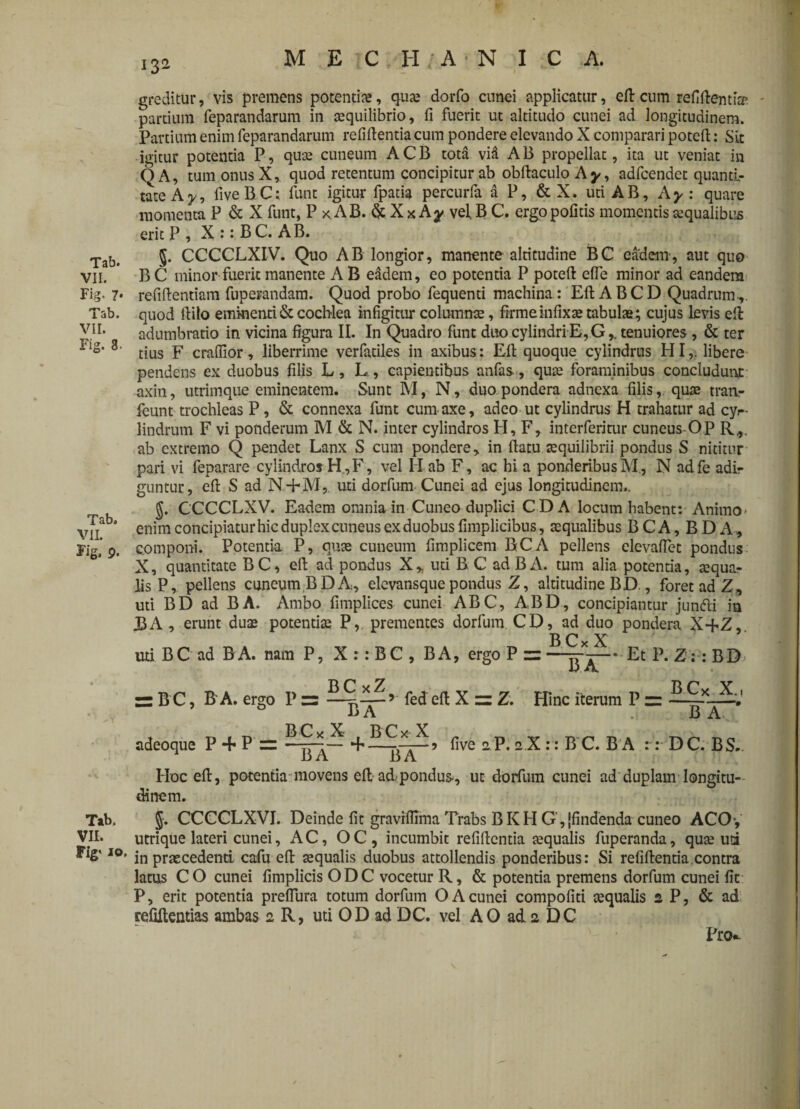 Tab. VII. Fig. 7* Tab. VII. Fig. 8. Tab. VII. Fig. p. Tab. VII. Fig* io, greditur, vis premens potentia, qua; dorfo cunei applicatur, efl: cum reflAentia5 partium feparandarum in cequilibrio, fi fuerit ut altitudo cunei ad longitudinem. Partium enim feparandarum refiftentia cum pondere elevando X comparari poteft: Sit igitur potentia P, quae cuneum A C B tota via A B propellat, ita ut veniat in QA, tum onus X, quod retentum concipitur ab obftaculo Ay, adfcendet quanti¬ tate A y, fiveBC; funt igitur fpatia percurfa a P, & X. uti AB, Ay : quare momenta P & X funt, P x AB. & X x Ay vel B C. ergopofitis momentis aqualibus erit P , X :: B C. AB. §. CCCCLXIV. Quo AB longior, manente altitudine BC eadem, aut quo B C minor fuerit manente A B eadem, eo potentia P poteft efle minor ad eandem refiftentiam fuperandam. Quod probo fequenti machina : EftABCD Quadrum,, quod fiilo eminenti & cochlea infigitur columnae, firme infixa; tabulae; cujus levis eft: adumbratio in vicina figura II. In Quadro funt duo cylindri E, G,. tenuiores, & ter tius F craflior, liberrime verfatiles in axibus: Eft quoque cylindrus HI,, libere pendens ex duobus filis L, L, capientibus anfas-, quae foraminibus concludunt axin, utrimque eminentem. Sunt M, N, duo pondera adnexa filis, quae tranr ieunt trochleas P, & connexa funt cum axe, adeo ut cylindrus H trahatur ad cyr- lindrum F vi ponderum M & N. inter cylindros H, F, interferinir cuneus OP R,v ab extremo Q pendet Lanx S cum pondere, in flatu aequilibrii pondus S nititur pari vi feparare cylindros H,F, vel H ab F, ac hi a ponderibus M., N adfe adi¬ guntur, eft S ad N-HY1, uti dorfum Cunei ad ejus longitudinem.. J. CCCCLXV. Eadem omnia in Cuneo duplici CD A locum habent: Animo* enim concipiatur hic duplex cuneus ex duobus fimplicibus, aequalibus BCA, BDA, c.omponi. Potentia P, quae cuneum fimplicem BCA pellens elevafiet pondus X, quantitate BC, eft ad pondus X, uti B C ad BA. tum alia potentia, aequa¬ lis P, pellens cuneum BDA, elevansquepondus Z, altitudine BD., foret ad Z, uti BD ad BA. Ambo fimplices cunei ABC, ABD, concipiantur jundti in J3A , erunt duae potentiae P, prementes dorfum CD, ad duo pondera X+Z,. B C x X 7 * uti BC ad BA. nam P, X : : BC , BA, ergo P z=—-Et P. Z: : BD» o A B C, B A. ergo P zz —fed eft X z: Z. Hinc iterum P =: — F» A B A adeoque P + P = . five aP.aX:: 1TC. BA :: D C. B S. 1 B A BA Hoc eft, potentia movens eft ad pondus*, ut dorfum cunei ad duplam longitu¬ dinem. $. CCCCLXVI. Deinde fit graviflima Trabs BKH G',{findenda cuneo ACO*, utrique lateri cunei, AC, OC, incumbit refiftentia aequalis fuperanda, quae uri in praecedenti cafu eft aequalis duobus attollendis ponderibus: Si refiftentia contra latus CO cunei fimplicis ODC vocetur R, & potentia premens dorfum cunei fit P, erit potentia preflura totum dorfum O A cunei compofiti aequalis 2 P, & ad refiftentias ambas 2 R, uti OD ad DC. vel AO ad 2 DC Prtv