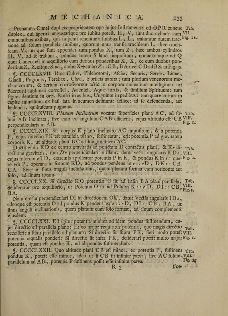 *33 Probamus* Cunei duplicis proprietatem ope hujus Indrumenti:' ed OP R cuneus Tab. duplex, qui aperiri angustarique pro lubitu poteffc. H, V, funtduo cylindri cum YIL eminentibus axibus, qui furpenfi tenentur a funibus L, L, trahuntur autem trac-F‘8' 11“ tione ad folum parallela funibus, quorum unus tranfit trochleam I, alter troch¬ leam V, utrique funi appendet tum pondus X, tum Z , haec ambos cylindros H, V, ad fe trahunt , pondus autem S lanci impolitum , connexumque ad Q cum Cuneo- ed in aequilibrio cum duobus ponderibus X, X, & cum duobus pon¬ deribus Z, Z. edqueS ad , ambo X+ambo Z:: C B, B A: vel C D ad B S. in Fig. 9* §. CCCCLXVII. Hinc Cultri, Phlebotomi, Afciae, Securis, Serrae, Lima), Gladii, Pugionis, Terebrae, Clavi, Forficis natura; tum plurium venenorum me*- chanicorum, & acrium corrofivorum aftio in corpora animalium intelligitur; uti Mercurii fublimati corrofivi, Arfenici, Aquae fortis, & fimilium Spirituum: tum figura dentium in ore, Rodri in avibus, Unguium in pedibus: tum quare cornua in capite animalium ex bafi lata in acumen definum:. fcilicet ad fe defendenda , aut laedenda, quibufcum pugnant. CCCCLXVTII. Planum Inclinatum vociltur fuperficies plana AC , ad fo- Tabv lum AB inclinata, five cum eo angulum. C AB efficiens, cujus altitudo ePt CBV.1II# perpendicularis in A B. Fls* r~ $. CCCCLXIX. Sit corpus K plano inclinato AC impolitum, & a potentia P, cujus dire&io PK eft parallela plano, fodineatur, erit potentia.P ad gravitatem corporis K, ut altitudo plani BC ad longitudinem AC. Dufta enim KD ex centro gravitatis ad puridtum D contaftus plani, & Ke di- xab* rectione gravitatis, tum De perpendiculari in illam, datur veftis angularis. K De, VIII. cujus fulcrum eft D, extremis applicatur potentia P in K, & pondus K in e: qua- Fig. re erit P, operans in fcapum K D, ad pondus pendens in e :: eD , D K: : CB. CA. Sive ut finus anguli inclinationis, quem planum format cum horizonte aut folo, ad linum totum. J. CCCCLXX. Sf directio KO. potentiae O fit ad balin B A plani parallela, 'defid'eratur pro aequilibrio5 ut Potentia O fit ad Pondus K :: e D, DI :: CB, B A. Tabk VIII. Fig. u Nam ereda perpendiculari Dr in diredionem OK , datur Ve&is angularis ID e, adeoque eft potentia O' ad pondus K pendens ex e : : eD, DI:: C B , B A , ut finus anguli inclinationis, quem planum cum folo format, ad finum complementi ejusdem. §. CCCCLXXI. Ed igitur potentia minima ad idem pondus fultinendum, cu¬ jus direttio eft parallela plano: Et eo major requiritur potentia, quo magis direflio receflerit a datu parallelo ad planum: Si dire&io fit fupra PK, fieri modo potedvill.* potentia aequalis ponderi: Si direftio fit infra PK, defiderari poted multo major Fig. r* potentia, quam ed pondus K, ad id pondus fudinendum. 5. CCCCLXXII. Quo altitudo plani CB ed minor, eo potentia P, fudinens pab* pondus K, poted efie minor, adeo ut fi CB fit infinite parva, five AC folum, vili, parallelum ad AB , potentia P fudinens poffit ede infinite parva. Fl2* R 3 JFca* *