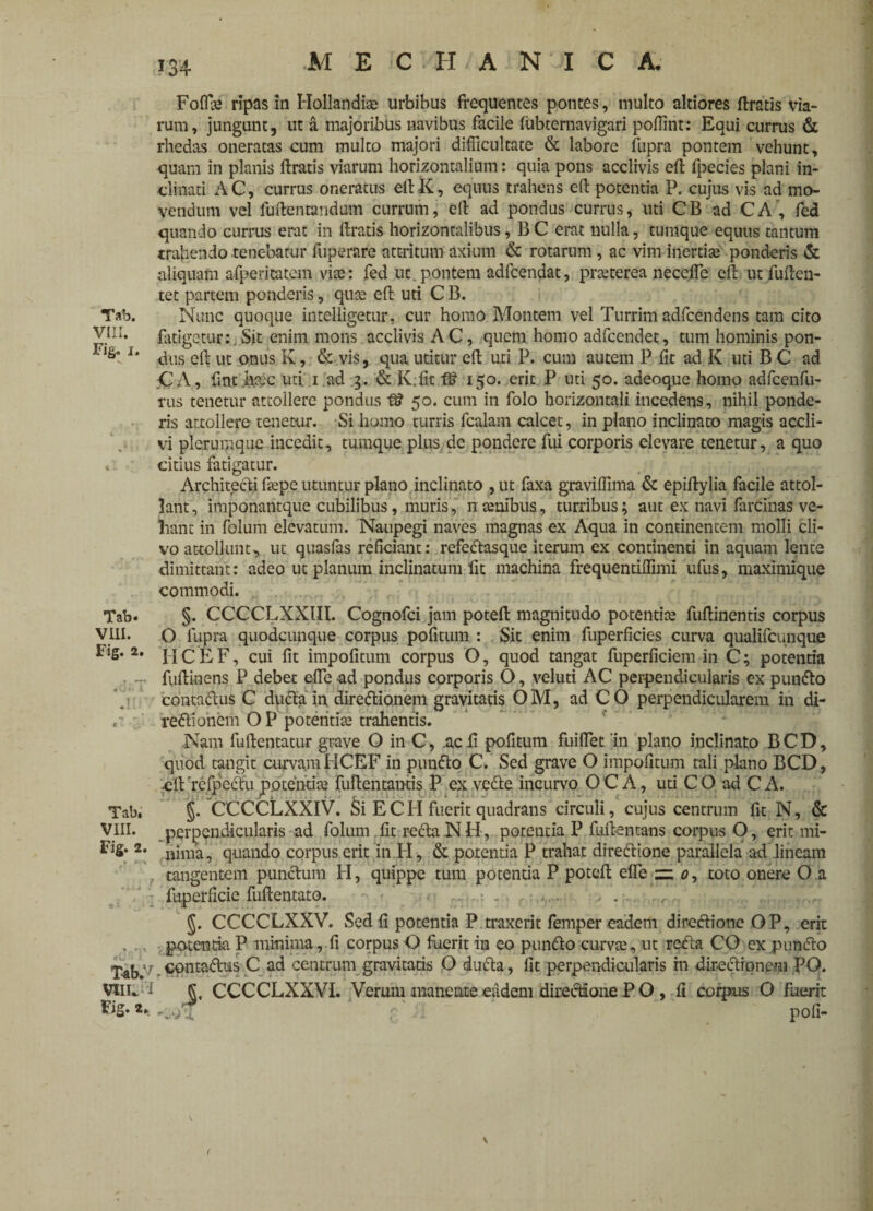 Folia; ripas in Hollandia; urbibus frequentes pontes, multo altiores Uratis via¬ rum, jungunt, ut a majoribus navibus facile fubtemavigari poffint: Equi currus & rhedas oneratas cum multo majori difficultate & labore fupra pontem vehunt, quam in planis liratis viarum horizontalium: quia pons acclivis eft fpecies plani in¬ clinati AC, currus oneratus ellK, equus trahens eft potentia P. cujus vis ad mo¬ vendum vel fuftentandum currum, eft ad pondus currus, uti CB ad CA, fed quando currus erat in liratis horizontalibus, B C erat nulla, tumque equus tantum trafiendo tenebatur fuperare attritum axium & rotarum, ac vim inertias ponderis & aliquam afperitatom vite: fed ut pontem adfcendat, prteterea neccffe eft ut fulten- tet partem ponderis, qute eft uti C B. T*b. Nunc quoque intelligetur, cur homo Montem vel Turrim adfcendens tam cito Vi:i. fatigetur:,Sit enim mons acclivis AC, quem homo adfcendet, tum hominis pon- 1‘ dus ef; ut onus K, & vis, qua utitur eft uti P. cum autem P fit ad K uti B C ad CA, fint h&c uti 1 ad 3. & K.fit 150. erit P uti 50. adeoque homo adfcenfu- rus tenetur attollere pondus fS 50. cum in folo horizontali incedens, nihil ponde¬ ris attollere tenetur. Si homo turris fcalam calcet, in plano inclinato magis accli¬ vi plerumque incedit, tumque plus de pondere fui corporis elevare tenetur, a quo * citius fatigatur. Architecti fiepe utuntur plano inclinato , ut faxa graviffima 6c epiftylia facile attol¬ lant, imponantque cubilibus, muris, n senibus, turribus; aut ex navi farcinas ve¬ hant in folum elevatum. Naupegi naves magnas ex Aqua in continentem molli cli¬ vo attollunt, ut quasfas reficiant: refeCtasque iterum ex continenti in aquam lente dimittant: adeo ut planum inclinatum fit machina frequentiffimi ufus, maximique commodi. Tab. VIII. Fig. 2. Tab. VIII. Fig. 2. Tab.7 VUU I Fig. 2* §. CCCCLXXIII. Cognofci jam poteft magnitudo potentia; fufiinentis corpus O fupra quodcunque corpus pofitum : Sit enim fuperficies curva qualifeunque I I C E F, cui fit impolitum corpus O, quod tangat fuperficiem in C; potentia fufiinens P debet efle ad pondus corporis O, veluti AC perpendicularis ex punCto contaCtus C duCta in directionem gravitatis OM, ad CO perpendicularem in di¬ rectionem O P potentia; trahentis. Nam fuftentatur grave O in C, .acfi pofitum fuiffet 'in plano inclinato BCD, quod tangit curvamHCEF in punCto C. Sed grave O impolitum tali plano BCD, clt 'rcfpcctu potentia; fuflentamis P ex veCte incurvo O C A, uti C O ad C A. §. CCCCLXXIV. Si EC H fuerit quadrans circuli, cujus centrum fit N, & perpendicularis ad folum fit reCta N H, potentia P fuflentans corpus O, erit mi¬ nima, quando corpus erit in H, & potentia P trahat direCtione parallela ad lineam tangentem punCtum FI, quippe tum potentia P potefl; effe — 0, toto onere O a fuperficic fuftentato. > . . J. CCCCLXXV. Sed fi potentia P traxerit femper eadem direCtione OP, erit potentia P minima, fi corpus O fuerit in co punCto curvae, ut refla CO ex punCto contaCtus C ad centrum gravitatis O duCta, fit perpendiailaris m directionem PG. §. CCCCLXXVI. Verum inaneute eadem directione P O , fi corpus O fuerit r • pofi- \