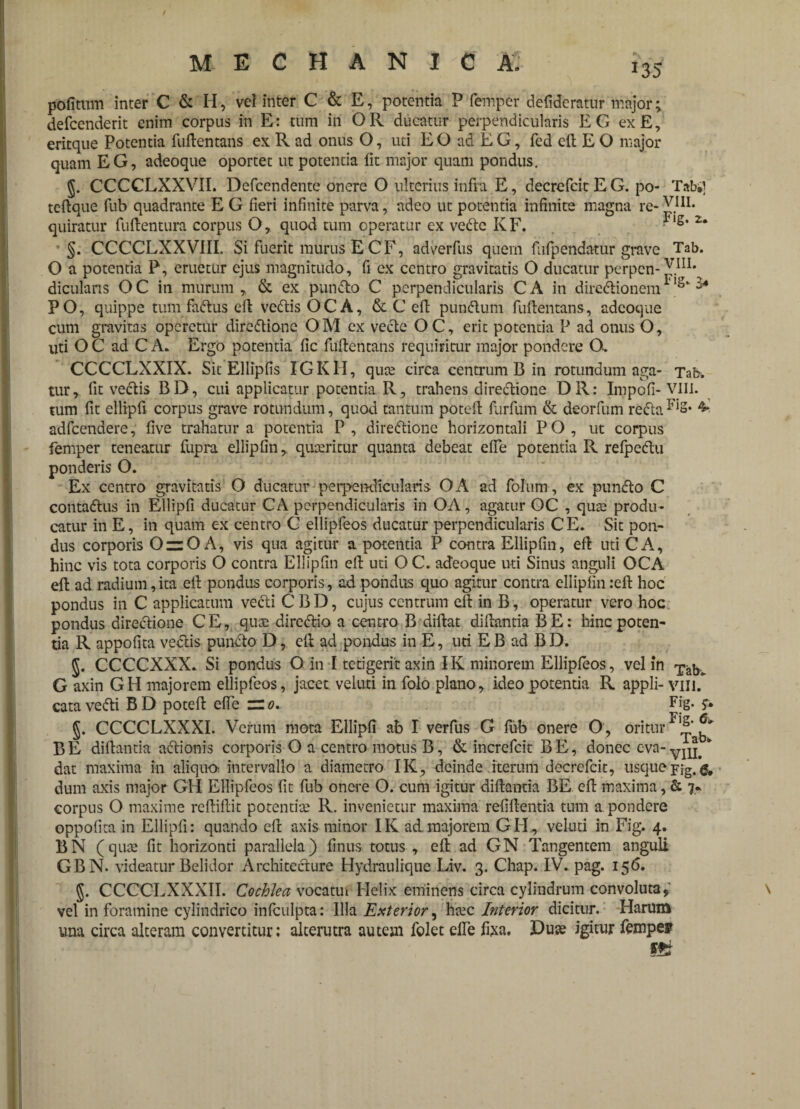 i35 pofitum inter C & II, vel inter C & E, potentia P femper defidcratur major; defcenderit enim corpus in E: tum in O R ducatur perpendicularis E G ex E, eritque Potentia fuftentans ex R ad onus O, uti EO ad E G, fed eft E O major quam EG, adeoque oportet ut potentia lit major quam pondus. CCCCLXXVII. Defcendente onere O ulterius infra E, decrefeitEG. po- Tabi] tcftque fub quadrante E G fieri infinite parva, adeo ut potentia infinite magna re- VIII. quiratur fuftentura corpus O, quod tum operatur ex vedte KF. ■ ‘s’ 2* §. CCCCLXXVIII. Si fuerit murus E CF, adverfus quem fufpendatur grave Tab. O a potentia P, eruetur ejus magnitudo, fi ex centro gravitatis O ducatur perpen- VHI* dicularis O C in murum , & ex pundto C perpendicularis C A in diredtionem1 's* PO, quippe tum fadtus eft vedtisOCA, & C eft pundlum fuftentans, adeoque cum gravitas operetur diredtione OM ex vecte OC, erit potentia P ad onus O, uti O C ad C A. Ergo potentia fic fuftentans requiritur major pondere O. CCCCLXXIX. Sit Ellipfis IGKH, qute circa centrum B in rotundum aga- Tafr, tur, fit vectis BD, cui applicatur potentia R, trahens diredtione DR: Impofi-VIII. tum fit ellipfi corpus grave rotundum, quod tantum poteft furfum & deorfum redta^»2* 4* adfcendere, five trahatur a potentia P, diredtione horizontali PO, ut corpus femper teneatur Cupra ellipfin, quxritur quanta debeat effe potentia R refpedtu ponderis O. Ex centro gravitatis O ducatur-perpendicularis OA ad folum, ex pundto C contadtus in Ellipfi ducatur CA perpendicularis in OA, agatur OC , qute produ¬ catur in E, in quam ex centro C ellipfeos ducatur perpendicularis CE* Sit pon¬ dus corporis OziO A, vis qua agitur a potentia P contra Ellipfin, eft uti CA, hinc vis tota corporis O contra Ellipfin eft uti OC. adeoque uti Sinus anguli OCA eft ad radium,ita eft pondus corporis, ad pondus quo agitur contra ellipfin :eft hoc pondus in C applicatum vecti C B D, cujus centrum eft in B, operatur vero hoc pondus diredtione CE, quee diredtio a centro B diftat diftantia BE: hinc poten¬ tia R appofita vectis pundto D, eft ad pondus in E, uri E B ad B D. J. CCCCXXX. Si pondus O in I tetigerit axin IK minorem Ellipfeos, vel in G axin GH majorem ellipfeos, jacet veluti in folo plano, ideo potentia R appli- vili.* cata vedti B D poteft effe — 0. Fjg* S* §. CCCCLXXXI. Verum mota Ellipfi ab I verfus G fub onere O, oritur BE diftantia actionis corporis O a centro motus B, & increfcit BE, donec eva- * dat maxima in aliquo intervallo a diametro IK, deinde iterum decrefcit, usque p-jg. & dum axis major GH Ellipfeos fit fub onere O. cum igitur diftantia BE eft maxima, & 7* corpus O maxime reftiftit potentite R. invenietur maxima refiftentia tum a pondere oppofita in Ellipfi: quando eft axis minor IK ad majorem GH, veluti in Fig. 4. BN (qiue fit horizonti parallela) finus totus , eft ad GN Tangentem anguli GBN. videatur Belidor Architecture Hydraulique Liv. 3. Chap. IV. pag. 156. CCCCLXXXII. Cochlea vocatui Helix eminens circa cylindrum convoluta, vel in foramine cylindrico infculpta: Illa Exterior, heee Interior dicitur. Harum una circa alteram convertitur: alterutra autem folet elfe fixa. Dute igitur femper