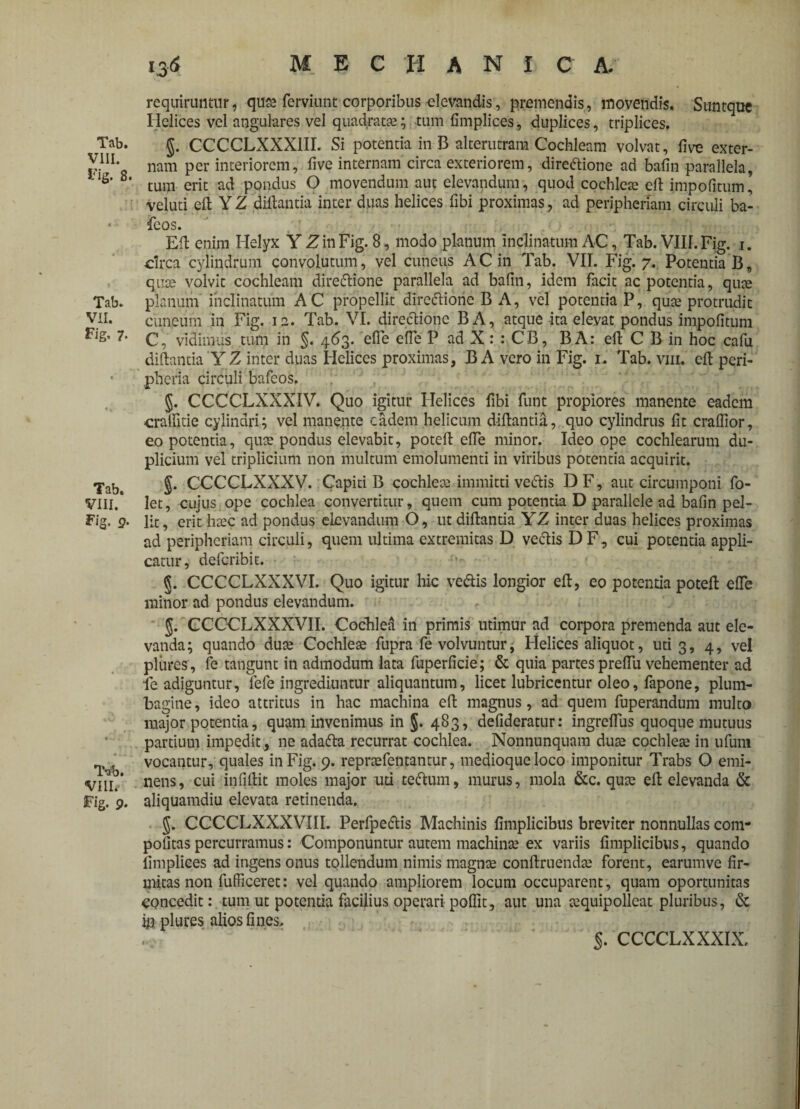 Tab. VIII. Fig. 8. Tab. VII. Fig. 7. Tab. VIII. Fig. 9. T-ab. VIII.- Fig. 9. 136 mechanica. requiruntur, qute ferviunt corporibus -elevandis, premendis, movendis. Sunt que Helices vel angulares vel quadrata?; tum fimplices, duplices, triplices. §. CCCCLXXX1II. Si potentia in B alterutram Cochleam volvat, live exter¬ nam per interiorem, live internam circa exteriorem, directione ad bafin parallela, tum erit ad pondus O movendum aut elevandum, quod cochleae eft impolitum, veluti eft Y Z diftantia inter duas helices fibi proximas, ad peripheriam circuli ba- feos. EU enim Helyx Y Z in Fig. 8, modo planum inclinatum AC, Tab. VIII. Fig. 1. circa cylindrum convolutum, vel cuneus AC in Tab. VII. Fig. 7. Potentia B, quae volvit cochleam direCtione parallela ad bafin, idem facit ac potentia, qute planum inclinatum AC propellit directione B A, vel potentia P, qua? protrudit cuneum in Fig. 12. Tab. VI. directione BA, atque ita elevat pondus impolitum C, vidimus tum in §. 463. efie efie P ad X : : CB, B A: eft C B in hoc cafu diltantia Y Z inter duas Helices proximas, B A vero in Fig. 1. Tab. vm. eft peri- pheria circuli bafeos. §. CCCCLXXXIV. Quo igitur Helices fibi funt propiores manente eadem cralfitie cylindri; vel manente eadem helicum diltantia, quo cylindrus fit cralfior, eo potentia, qua? pondus elevabit, poteft efle minor. Ideo ope cochlearum du¬ plicium vel triplicium non multum emolumenti in viribus potentia acquirit. $. CCCCLXXXV. Capiti B cochlea? immitti vedtis DF, aut circumponi fo- let, cujus ope cochlea convertitur, quem cum potentia D parallele ad bafin pel¬ lit, erit hxc ad pondus elevandum O, ut diltantia YZ inter duas helices proximas ad peripheriam circuli, quem ultima extremitas D vectis DF, cui potentia appli¬ catur, deferibit. 5. CCCCLXXXVI. Quo igitur hic vedtis longior eft, eo potentia poteft efie minor ad pondus elevandum. g. CCCCLXXXVII. Cochlea in primis utimur ad corpora premenda aut ele¬ vanda; quando dute Cochlea? fupra fe volvuntur, Helices aliquot, uti 3, 4, vel plures, fe tangunt in admodum lata fuperficie; & quia partes prelfu vehementer ad fe adiguntur, fefe ingrediuntur aliquantum, licet lubricentur oleo, fapone, plum¬ bagine, ideo attritus in hac machina eft magnus, ad quem fuperandum multo major potentia, quam invenimus in §. 483, defideratur: ingreflus quoque mutuus partium impedit, ne adafta recurrat cochlea. Nonnunquam dua? cochlea? in ufum vocantur, quales in Fig. 9. repra?fentantur, medioque loco imponitur Trabs O emi¬ nens, cui infiftit moles major uti tedhim, murus, mola &c. qua? eft elevanda & aliquamdiu elevata retinenda. J. CCCCLXXXVIII. Perfpedlis Machinis fimplicibus breviter nonnullas com¬ potitas percurramus: Componuntur autem machina? ex variis fimplicibus, quando fimplices ad ingens onus tollendum nimis magna? conftruenda? forent, earumve fir¬ mitas non fufficeret: vel quando ampliorem locum occuparent, quam oportunitas concedit: tum ut potentia facilius operari poflit, aut una a?quipolleat pluribus, & ip plures alios fines. .. ’ §. CCCCLXXXIX.