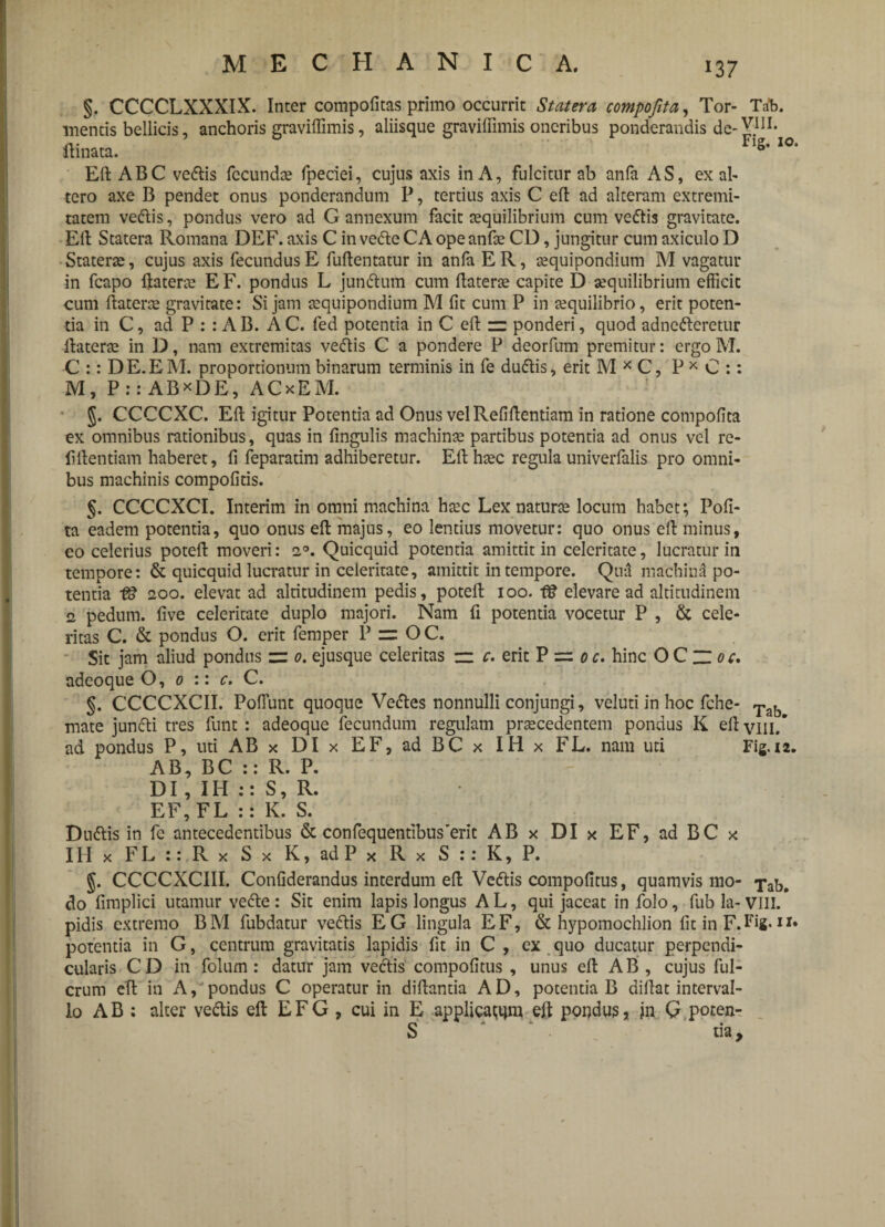 §. CCCCLXXXIX. Inter compotitas primo occurrit Statera compofita, Tor- Tab. mentis bellicis, anchoris graviffimis, aliisque graviffimis oneribus ponderandis de- VBI. ftinata. 1S’ IO‘ Eft ABC vedtis fecunda* fpeciei, cujus axis in A, fulcitur ab anfa AS, ex ab tero axe B pendet onus ponderandum P, tertius axis C eft ad alteram extremi¬ tatem vedtis, pondus vero ad G annexum facit aequilibrium cum ve<ftis gravitate. Eft Statera Romana DEF. axis C in vedte CA ope anfte CD, jungitur cum axiculo D Staterae, cujus axis fecundus E fuftentatur in anfa E R, aequipondium M vagatur in fcapo ftaterae EF. pondus L jundtum cum ftaterae capite D aequilibrium efficit cum ftaterae gravitate: Si jam aequipondium M fit cum P in aequilibrio, erit poten¬ tia in C, ad P : : AB. AC. fed potentia in C eft — ponderi, quod adnedteretur ftaterae in D, nam extremitas vedtis C a pondere P deorfum premitur: ergo M. C :: DE.EM. proportionum binarum terminis in fe dudtis, erit M x C, P * C :: M, P:: ABxDE, A C x E M. J. CCCCXC. Eft igitur Potentia ad Onus velRefiftentiam in ratione compofita ex omnibus rationibus, quas in fingulis machinae partibus potentia ad onus vel re- fiftentiam haberet, fi feparatim adhiberetur. Eft haec regula univerfalis pro omni¬ bus machinis compofitis. §. CCCCXCI. Interim in omni machina haec Lex naturae locum habet; Pofi- ta eadem potentia, quo onus eft majus, eo lentius movetur: quo onus eft minus, eo celerius poteft moveri: 20. Quicquid potentia amittit in celeritate, lucratur in tempore: & quicquid lucratur in celeritate, amittit in tempore. Qua machina po¬ tentia f8 200. elevat ad altitudinem pedis, poteft 100. f8 elevare ad altitudinem 2. pedum, five celeritate duplo majori. Nam fi potentia vocetur P , & cele¬ ritas C. & pondus O. erit fetnper P = O C. Sit jam aliud pondus = 0. ejusque celeritas — c. erit P 0 c. hinc OQzioc. adeoque O, 0 :: c. C. §. CCCCXCII. Poflunt quoque Vedtes nonnulli conjungi, veluti in hoc fche- Tab mate jundti tres funt : adeoque fecundum regulam prsecedentem pondus K eft vili/ ad pondus P, uti AB x DI x EF, ad BC x IHx FL. nam uti Fig. 12. AB, BC :: R. P. DI , IH :: S, R. EF, FL :: K. S. Dudtis in fe antecedentibus & confequendbus’erit AB x DI x EF, ad BC x IHx F L :: R x S x K, ad P x R x S :: K, P. §. CCCCXCIII. Confiderandus interdum eft Vedtis compofitus, quamvis mo- do fimplici utamur vecte: Sit enim lapis longus A L, qui jaceat in folo, fub la- VIII. pidis extremo BM fubdatur vedtis EG lingula EF, & hypomochlion fit in F.Fig.1 potentia in G, centrum gravitatis lapidis fit in C , ex quo ducatur perpendi¬ cularis CD in folum : datur jam vectis compofitus , unus eft AB , cujus ful¬ crum eft in A,'pondus C operatur in diftantia AD, potentia B diftat interval¬ lo AB : alter vedtis eft EFG , cui in E applicatum eft pondus, in G poten- S* * *• • ua.