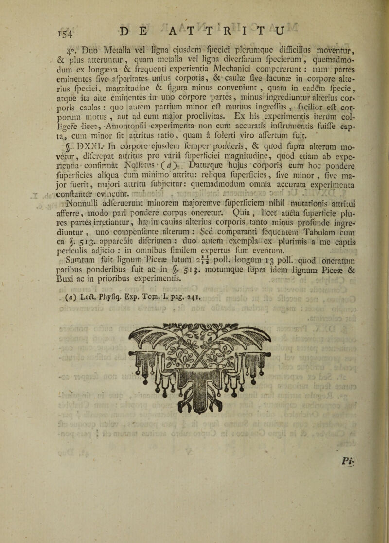 ' * » 7 ... 4°. Duo Metalla vel ligna ejusdem fpcciei plerumque difficilius moventur, , & plus atteruntur, quam metalla vel ligna diverfarum fpccierum , quemadmo¬ dum ex longaeva & frequenti experientia Mechanici compcrerunt: nam partes eminentes five afpcritatcs unius corporis, & caulae five lacuna? in corpore alte¬ rius fpeciei, magnitudine & figura minus conveniunt, quam in cad<?m fpecie, atque ita alte eminentes in* uno corpore partes, minus ingrediuntur alterius cor¬ poris caulas: quo autem partium minor cft mutuus ingreflus, facilior elt cor¬ porum motus , aut ad eum major proclivitas. Ex his experimentis iterum col¬ ligere -licet-, -Amontonfu experimenta non cum accuratis in (Irum entis fuifie cap¬ ta, cum minor fit attritus ratio, quam a folerti viro affertum fuit. §.. DXXI.‘ In corpore ejusdem femper ponderis, & quod fupra alterum mo¬ vetur, diferepat attritus pro varia fuperficiei magnitudine, quod etiam ab expe¬ rientia confirmat Nollctus * (*)■. Daturqirc hujus corporis cum hoc pondere fuperficies aliqua cum minimo attritu: reliqua fuperficies, five minor, live ma¬ jor fuerit, majori attritu fubjicitur: quemadmodum omnia accurata experimenta ccnftantcr evincunt, v/ • •’ r ' t Nonnulli adferuerunt minorem majorem ve fuperficiem nihil mutationis attritui afferre, modo pari pondere corpus oneretur. Quia, licet aucta fuperficie plu- res partes irretiantur, ha: in caulas alterius corporis tanto minus profunde ingre¬ diuntur , uno compenfante alterum : Sed comparanti fequentem Tabulam cum ca $. 513. apparebit diferimen : duo autem exempla ex plurimis a me captis periculis adjicio : in omnibus fimilem expertus fum eventum. Sumtum fuit lignum Picea: latum 2“ poli, longum 13 poli, quod oneratum paribus ponderibus fuit ac in §. 513. motumque fupra idem lignum Picea: & Buxi ac in prioribus experimentis. (a) Lect. Phyfiq. Exp. Totn. I. pag, 241. ■ j . U v t •'