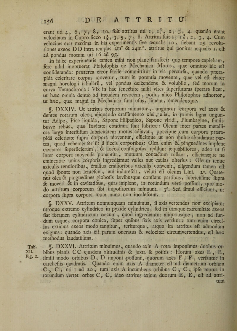 erant uti 4, 6, 7, 8, 10. fuit attritus mi 1, 1 * , 2, 3, 4. quando erant velocitates in Cupro ficco i£-, 3, 5> 7 •> 8. Attritus fuit 1, 1*, 2, 3, 4. Cum velocitas erat maxima in his experimentis five aqualis 10, fiebant 25. revolu¬ tiones axeos DD intra tempus zm & 24111'*. attritus qui ponitur aequalis 1. eft ad pondus motum uti 16 ad 95. In hifce experimentis tamen mihi non plane fatisfeci: quo tempore capiebam, fere nihil innotuerat Philofophis de Mechanica Motus, quae omnino hic eft confideranda: praeterea error facile committitur in via percurfa, quando praera¬ pida celeritate corpus movetur , tum in potentia movente, quae vel eft elater magni horologii tabularii, vel pondus defcendens & volubile , fed motum in¬ curva Tautochrona : Vix in hac feneftute mihi vires fuperfuturas iperare licet, ut haec omnia dcnuo ad incudem revocem , potius alios Philofophos adhortor, uthtec, quae magni in Mechanica funt ufus, liment, emendentque. 5, DXXIV. Ut attritus corporum minuatur ,. unguntur corpora vel axes & dentes rotarum oleoaliquando craftamento olei, alia, in primis ligna ungun¬ tur Adipe, Pice liquida, Sapone Hifpanico, Sapone viridi. Plumbagine, fimili- busve rebus, qute Icevitate continua funt lubricae: Oleum inter partes metalli¬ cas large interfufum lubricitatem motus adjuvat * praecipue ,cum corpora praera¬ pida celeritate fupra corpora moventur, efficitque ut non multae abradantur par¬ tes, quod vehementer fit a ficcis corporibus: Olea enim &. pinguedines implent cavitates fuperficierum', & locos confragofos reddunt aequabiliores , adeo ut fi inter corpora movenda ponantur., mutuum contatftum tollant, efficiantq le ne cminentice unius corporis ingrediantur valles aut caulas alterius : Oleum tenue- axiculis tenuioribus, craflius craffioribus axiculis convenit, eligendum tamen eft quod fponte non lentefcit, aut indurefeit, veluti eft oleum Lini. z°. Quate¬ nus olea & pinguedines globofis laevibusque conftant partibus, lubricifiime fupra fe moveri & in cavitatibus, quas implent, in rotundum verti poflunt, quo mo¬ do attritum corporum fibi impolitorum minuunt. 30. Sed fimul efficiunt, ut corpora fupra corpora mota nunc non incalefcant. J. DXXV. Attritum nonnunquam minuimus, fi axis vertendus non excipiatur utroque extremo cylindrico in pyxide cylindrica, fed in utraque extremitate axeos fiat foramen cylindricum caecum , quod ingrediantur aliquousque , non ad fun¬ dum usque, corpora conica, fuper quibus fixis axis vertitur; tum enim circel- lus extimus axeos modo tangitur, teriturque , atque ira attritus eft admodum exiguus: quando axis eft parum oneratus & velociter circumvertendus, eft haec methodus laudatiffima. Tnb. §. DXXVI. Attritum minuimus, quando axin A rotae imponimus duobus or- XII. bibus planis CC ejusdem altitudinis & juxta fe pofitis : Horum axes E, E, I# , fimili modo orbibus D, D imponi poHUnt, quorum axes F, F, verfantur in carchefiis quadratis. Quando enim axis A diameter eft ad diametrum orbium C , C , uti 1 ad zo , tum axis A incumbens orbibus C , C , ipfe motus in rotundum vertet orbes C, C, ideo attritus axium duorum E, E, eft ad attri¬ tum