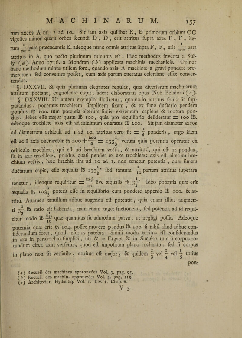 tum axeos A uti 1 ad 10. Sit jam axis quilibet E, E primorum orbium CC vigefies minor quam orbes fecundi D , D , erit attritus fupra axes F , F , ite¬ rum rz pars praecedentis E. adeoque nunc omnis attritus fupra F, F, erit 10 pars attritus in A. quo padlo plurimum minutus eft : Haec methodus inventa a Sul- ly (#) Anno 1716. a Mondran (£) applicata machinis mechanicis. Opinor hanc methodum minus utilem fore, quando axis A machinae a gravi pondere pre¬ meretur : led convenire pollet, cum axis parum oneratus celerrime elfet conver¬ tendus. §. DXXVII. Si quis plurimas elegantes regulas, quae diverfarum machinarum attritum fpe&ant, cognofcere cupit, adeat elaboratum opus Nob. Belidorii (c). §. DXXVIII. Ut autem exemplo illuftretur, quomodo attritus folus fit fup- putandus, ponamus trochleam fimplicem fixam , & ex fune dudhrio pendere pondus fS 100. tum potentia alterum funis extremum capiens & motura pon¬ dus, debet effe major quam ib 100, quia pro aequilibrio defideratur = 100 ib>. adeoque trochleae axis eft ad minimum oneratus ib 200. Sit jam diameter axeos ad diametrum orbiculi uti 1 ad 10. attritus vero fit zz ~ ponderis , ergo idem 200 1 eft ac fi axis oneraretur ib 200+ — r= 233-* verum quia potentia operatur ex orbiculo trochleae, qui eft uti brachium vectis, & attritus', qui eft ut pondus, fii in axe trochlete, pondus quali pendet ex axe trochleae: axis eft alterum bra¬ chium veftis , haec bFachia ftnt uti 10 ad 1. non tenetur potentia , quae funem duftarum capit, elfe aequalis ib 133^-’ fed tantum —partem attritus fuperare tenetur , ideoque requiritur 3- five aequalis ib 3-* Ideo potentia quae erit j IO J squalis ib 103- poterit elfe in aequilibrio cum pondere appenfo ib 100. & at- tritu. Attamen tantillum adhuc augenda eft potentia, quia etiam illius augmen¬ ti q-- tb ratio eft habenda, nam etiam auget friflionem, fed potentia ad id requi- °3 gi ritur modo Ib ~ quae quantitas fit admodum parva, ut negligi poffit. Adeoque potentia quae erit ib 104. polfet movere pandus rb 100. fi'nihil aliud adhuc con- fiderandum foret, quod inferius patebit. Simili modo attritus eft confiderandus in axe in pericrochio fimplici, uti & in Ergata & in Sucula: tum fi corpus ro¬ tundum circa axin verfetur, quod eft impolitum plano inclinato: fed fi corpus in plano non fit verfatile , attritus eft major, & quidem ~ vel ~ vel ~ totius pon- (a) Recueil des machines approuvdes Vol. 3, pag. 95. (&) Recueil des machin. approuv^es Vol. 4. pag. 119. (c) Archite&ur. Hydauliq. Vol, 1. Liv. 1. Chap. 2. v 3