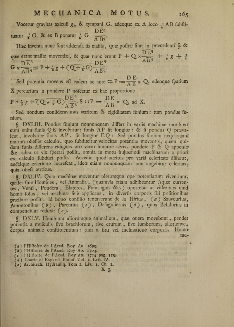 Vocetur gravitas axiculi g, & tympani G. adeoque ex A loco J AB fubdi- DEq tuatur ~ G. & ex B ponatur * G Haec inventa nunc funt addenda iis mallis, quae politae funt in_ praecedenti §. & P)“q quae erant mada: movenda:, & quae nunc erunt P + Q_x—=- + ~ g -f* ~ q tm?q A iiq Db A~Bq = P + i* + (Q.+ yG> DEq A lTq* D E Sed potentia movens eft eadem ac ante zz P — x Q. adeoque fpatiutn X percurfum a pondere P nofcetur ex hac proportione _Dfc^q D P P + T* + (Q.*iG)-^H-S!!P--T5* Q.-ad X. AB Sed nondum confideravimns attritum & rigiditatem funium: tum pondus fu¬ nium. §. DXLIII. Pondus funium nonnunquam differt in variis machinae motibus:' cum enim funis QE involvitur: funis AP fit longior: & li pondus Q praeva¬ leat, involvitur funis AP , fit longior EQ : Sed pondus funium nequaquam tantum obedet calculo, quo fubducitur velocitas potentiae moventis, quam qui¬ dem funis differens ridigitas pro vano humore aeris, pondere P & Q appenfa &c adeo ut vix lpcrari. podit, omnia in motu hujusmodi machinarum a priori ex calculo fubduci pofle. Accedit quod attritus pro varia celeritate difterat, audlaque celeritate increfcat , ideo etiam nonnunquam non augebitur celeritas, quia obed atrritus. J. DXLIV. Quia machinae moventur plerumque ope potentiarum viventium, quales funt Homines , vel Animalia, (quamvis etiam adhibeantur Aquae curren¬ tes, Venti, Pondera, Elateres, Fumi ignis &c.) oportebit ut videamus quid homo folus , vel machinae fele applicans , in diverfis corporis fui podtionibus praedare poldc : id bono confilio tentaverunt de la Hirius , (a) Sauveurius, Amontonfius (£), Parentius , Defagulierius (^), quos Bclidorius in compendium reduxit (*). DXLV. Hominum aliorumque animalium, quse onera movebunt, pendet potentia a mufculis five brachiorum , live crurum , dvc lumborum, aliorumve., corpus animale condituentium: tum a litu vel inclinatione corporis. Homo me¬ la) PHiftoire de 1’Acad, Roy Ao 1699. (i) 1’Hifloire de 1’Acad. Roy Ao. 1703. (c ) 1’Hillore de 1’Acad. Roy An. 1714. pagj. 119, (d) Courfe of Experm Philof. Vol. 1. Lcft IV. Architteh. Myrfrauiiq. Toin 1. Liv. 1. Ch. 1.