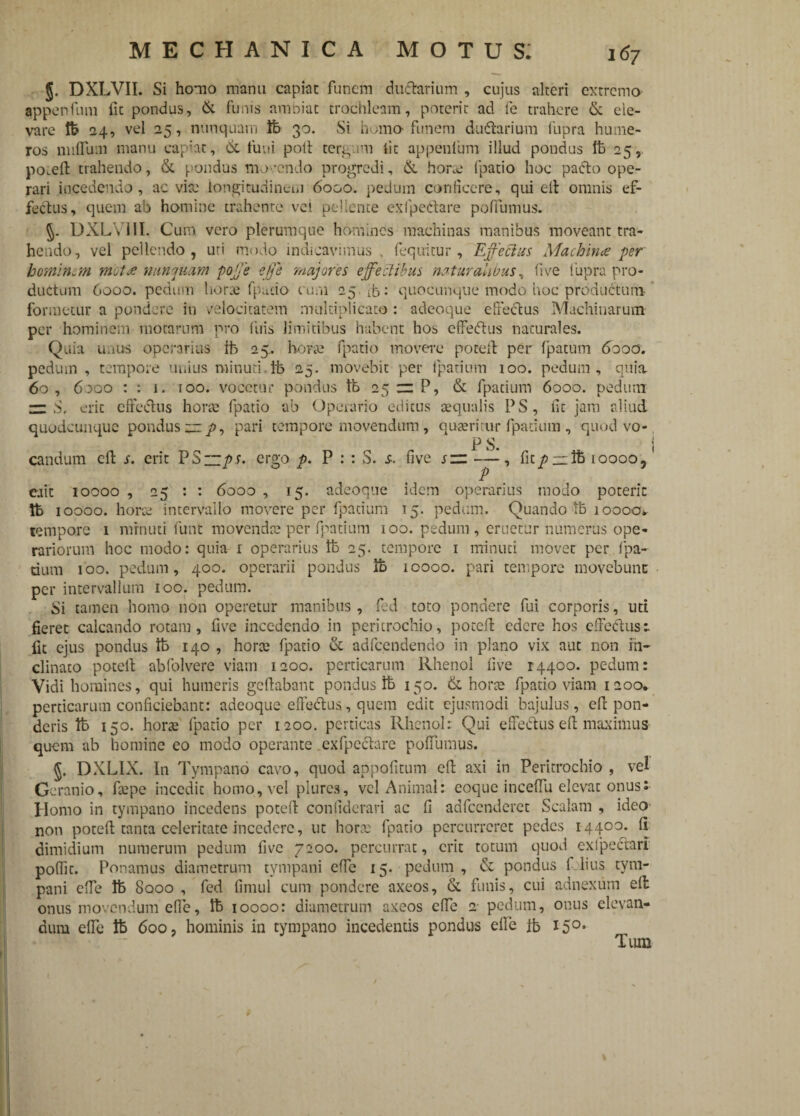 §. DXLVII. Si homo manu capiat funem duftarium , cujus alteri extremo appenfum fic pondus, & funis ambiat trochleam, poterit ad fe trahere &. ele¬ vare fe 24, vel 25, nunquam fe 30. Si homo-funem du&arium fupra hume¬ ros nullum manu capiat, & funi poli tergum iit appenfum illud pondus fe 25, po.eft trahendo, & pondus movendo progredi, & horae (patio hoc pafto ope¬ rari incedendo, ac vire longitudinem 6000. pedam conficere, qui elt omnis ef¬ fetius, quem ab homine trahente vel pellente exfpedare poffumus. 5. DXLV11I. Cum vero plerumque homines machinas manibus moveant tra¬ hendo, vel pellendo, uti modo indicavimus . (equitur, Effechts Machines per hominem mota nunquam poffe effe majores effectibus naturalibus, live fupra pro¬ ductum 6000. pedum horae fpudo cum 25 ib: quocunque modo hoc productum formetur a pondere in velocitatem multiplicato : adeoque effectus Machinarum per hominem motarum pro (iiis limitibus habent hos effetius naturales. Quia imus operarius fe 25. horae fpatio movere poteil per (patum 6000. pedum , tempore unius minuti fe 25. movebit per fpatium ioo. pedum , quia. 60, 6000 : : 1. 100. vocetur pondus fe 25 z: P, & fpatium 6000. pedum — S, erit effectus horae fpatio ab Operario editus aequalis PS, fit jam aliud quudeunque pondus jz p, pari tempore movendum , quaeritur fpatium , quod vo- P S. i candum cfb s. erit PS“/>.r. ergo p. P : : S. s. five sz —, fit/>:z:fe ioooo, ciit 10000 , 25 : : 6000 , 15. adeoque idem operarius modo poterit fe 10000. horae intervallo movere per fpatium 15. pedum. Quando fe 10000* tempore 1 minuti funt movendae per fpatium 100. pedum , eruetur numerus ope¬ rariorum hoc modo: quia 1 operarius fe 25. tempore 1 minuti movet per (pa¬ rium 100. pedum, 400. operarii pondus fe 10000. pari tempore movebunt per intervallum ioo. pedum. Si tamen homo non operetur manibus, fed toto pondere fui corporis, uti fieret calcando rotam, five incedendo in peritrochio, poceft edere hos effeelus 1 fit ejus pondus fc 140 , horae fpatio & adfcendendo in plano vix aut non in¬ clinato poteil abfolvere viam 1200. perticarum Rhenol five 14400. pedum: Vidi homines, qui humeris geftabant pondus fe 150. & horae fpatio viam 1200, perticarum conficiebant: adeoque effetffus, quem edit ejusmodi bajulus, efl pon¬ deris fe 150. horae fpatio per 1200. perticas Rhenol: Qui effeflus efl maximus quem ab homine eo modo operante exfpeclare poffumus. DXLIX. In Tympano cavo, quod appofitum efl axi in Peritrochio , vel Geranio, faepe incedit homo, vel plure3, vel Animal: eoque inceffii elevat onus s Homo in tympano incedens poteil confiderari ac fi adfcenderet Scalam , ideo non poteil tanta celeritate incedere, ut horae fpatio percurreret pedes 14400. 11 dimidium numerum pedum five 7200. percurrat, erit totum quod exipecfari poffit. Ponamus diametrum tympani effe 15. pedum, & pondus I lius tym¬ pani clfe fe 8000 , fed fimul cum pondere axeos, & funis, cui adnexum ell onus movendum effe, fe 10000: diametrum axeos effe 2 pedum, onus elevan¬ dum effe fe 600, hominis in tympano incedentis pondus effe fe 150. Tum