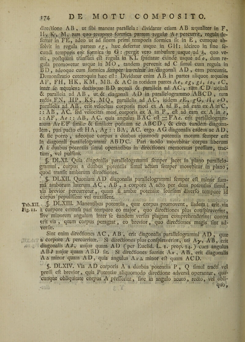 Tab.XII. Fig- xx. .s: i directione AB, ut libi maneat parallela: dividatur etiam AB aequaliter in F, II, K, M, cum quo’ tempore formica partem regulae A e percurrit, regula de¬ fertur in FE, adeo ut ad finem primi temporis formica fit in E , cumque ab- folvit in regula partem eg, haec defertur usque in GH: idcirco in fine fe¬ cundi temporis erit formica in G : pergit vero ambulare usque ad quo ve¬ nit, poflqiiam tranflata pft regula in KI. fpatiatur exinde usque ad o, dum re¬ gula promovetur usque in M O , tandem pervenit ad C fimul cum regula in BD, adeoque cum formica.femper'invenitur in diagonali AD, eam percurrit. Demonflratio ceteroquin haec efl: Dividatur enim AB in partes aliquot aequales AF, FH, HK, KM, MB. & A C in totidem partes A e, eg> gi, io, o C, inter fe. aequales^ dudisque BD aequali & parallela ad AC, tum CD aequali & parallela ad AB , ut. & diagonali AD in parallelogrammo ABCD , tum redtis FN, ,I:IP, KS,,MQ, parallelis ad AC, itidem eE,gG, iI, o O, parallelis ad AB , erit velocitas corporis moti ex A ad B, ad eam ex Ain C, : : AB , AC. fed velocitas moti corporis ex A in F , efl ad eam ex A in e\ : : AF, A e AB, AC. quia angulus BA(i efl A e. erit paratlelogram- mum Ae E’ F fimile? & fimilitrer pofitum ac A BC D , & circa eandem diagona¬ lem, pari pado efl HA, Ag : : BA, AC. ergo AG diagonalis eadem ac AD, & fic porro , adeoque corpus a duabus ejusmodi potentiis motum femper erit in diagonali parallelogrammi1 ABDC. Pari fn6do movebitur corpus liberum A a duabus potentiis fimul operantibus in directiones memoratas preffum, trac¬ tum , vel pullum. DLX1. Quia: diagdnalis parallelOgrainmi femper jacet in'plano parallelo- grammi, corpus a duabus potentiis fimul 'adum femper movebitur in plano, quod tranfit ambarum directiones. * ' \1*'. §. DLXII. Quoniam AD diagonalis'parallelogrammi femper eft minor fum- md amborum laterum AC , AB , a corpore A ado per duas potentias fimul, via brevior percurretur, quam fi ambae 'potentiae, feorfum diverfo tempore id corpus 'pepuliffetit vd 'traxiffent. -J. DLAIli. Manentibus potentiis, qute corpus promovent, iisdem; erit.via a corpore emenfa pari tempore eo major, quo dirediones plus confpiravcrint, five minorem angulum inter fe eandem verfus plagam comprehenderint: contra erit via , quam corpus peragrat, eo brevior, quo dirediones magis;. fint ad- Verfie. Sint enim dirediones AC, AB , erit diagonalis parallelogrammi AD, qua? a corpore A percurritur. Si dirediones plus confpiraverint, uti Ay, AB, erit diagonalis Arf, major quam AD (per Euclid. L. 1. prop. 24.) cum angulus ABcJ major quam ABD fit. Si dirediones fuerint A#, AB, erit diagonalis A a minor quam AD, quia angulus A*A minor eft quam ACD. §• DLXIV. Via AD corporis A a duabus potentiis P, Q fimul tradi vel prefii efl brevior, quia Potentia: aliquomodo diredione adversa operantur, qua¬ cunque obliquitate corpus A preflerint, five in angulo acuto, redo, vel obli- qUO,