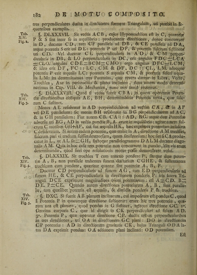 Tab. XIV. Fig. 2. Tab. XLV. Fig. 3* Tab. XIV. Fig. 4. -ii Tab. XIV. Fig.5. tres perpendiculares dudae ia dirediones forment Triangulum-, uti patebit in. fe- quentibus exemplis. . j a . -• ■ §. DLXXXVII. Sit vedis ACB , cujus Hypomoehlton eft in C, potentiae P & S fint inter fe in aequilibrio : producantur dirediones, donec concurrant in D, ducatur CD, tum CF parallela ad DB , & CE parallela ad DA, atque potentia S erit uti DE: potentia P uti DF, & potentia fulcrum fufiinens uti C D. Vel ducatur C L perpendicularis in AD, & C M perpen¬ dicularis in DB, & LO perpendicularis in DC, erit angulus F D C 13 L C A r=CLO. angulus C DE~BCM~CMO : ergo angulus DFC —LCM, 6: ideo erit DF, FC :: LC, C M. & DF, DC :: CL, LM. adeoque potentia P erit aqualis LC: potentia S aequalis CM, & potentia fulcri aequa¬ lis LM: ita determinamus tres Potentias, quae revera dantur in Libra, Vcde, Trochlea , Axe in peritrochio & plano inclinato , duas autem modo determi¬ navimus in Cap. VIII. de Mechanica, nunc tres frmui eruuntur. $. DLXXXVIII. Quod fi vedis fuerit CBA; jii quem operentur Poten- tice diredionibus obliquis AE, BH , determinabitur Potentia tertia, quae fulc¬ rum C fufiinet. Motus A E refolvatur in A D perpendicularem ad vedim C A , S in A F vel D E parallelum: fic motus B H refolvatur in B G perpendicularem ad A C, & in GH parallelum: Fiat autem CB. CA s : AD, BG. atque duae Potentiae adverfae uti BG, AD in vedis pundis B, A. cruntin aequilibrio: agitur autem ful¬ crum C motibus GH+AF, cui fiat aequalis HK, haec exprimet potentiam in fulcro C defidcratam. Si autem eadem potentia, quae trahit in A , diredione A M traxiftec, fulcrum pari vi tradum fuifletdextrorfum, quam finiftrorfum: hoc fiet fi C A produ¬ catur in L, ut A L fitG H, fadoque parallelogrammo D A L M ducatur diago¬ nalis AM. Quia in hoc cafu tres potentiae non concurrunt in pundo, alia via erant determinandae, quod fieri ope refolutionis motus polle demonllrare volui. J. DLXXXIX. Sit trochlea T cum annexo pondere P, fintque duae poten¬ tiae A , B, non parallele trahentes funem dudarium GGHE , & fuftentantes trochleam cum pondere, quaeritur quantae fint potentiae A, B, P. - Ducatur C D perpendicularis ad funem A G , tum E D perpendicularis ad funem HE, & CE perpendicularis in diredionem ponderis P: tria latera Tri¬ anguli DCE exprimunt magnitudines trium potentiarum: ell A~CD. Bz; DE. P~CE. Quando autem 'dirediones potentiarum A, B, lunt paralle¬ lae, tum quaelibet potentia efi aequalis, & dimidia ponderis P & trochleae. 5. DXC. Si fuerit AB planum inclinatum, cui impolitum efi pondus C, quod a Potentia P in quacunque diredione fufiinetur: erunt hic tres potentiae, qua¬ rum una efi planum , quod pondus in G fufiinet, agitque diredione GC. 2°. Gravitas corporis C, quae id dirigit in CK perpendiculari ad folum AD. 30. Potentia P , quae operatur diredione C P. dudis tribus perpendicularibus in tres dirediones , uti OA in diredionem GC plani : DO in diredionem CP potentiae : AD in diredionem gravitatis CK, hujus Trianguli OD A la¬ tus DA exprimit pondus: OA adionem plani inclinati: OD potentiam. Efi