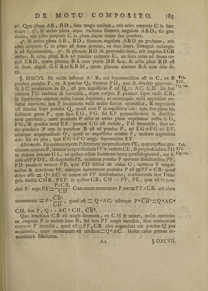 20. Quo plana AB , BD , funt magis acclivia , erit acflio corporis C in hsec major : 30. Si ambo plana aeque inclinata forment angulum A B D, 60 gra¬ duum, erit adtio corporis C in plana duplo major fuo pondere. 40. Si ambo plana AB , BD, forment angulum ABD 90 graduum, erit aflio corporis C in plana ad fuum pondus, ut duo latera Trianguli redtangu- li ad hypotenufam. 50. Si planum BD fit perpendiculare, erit angulus EGB redtus, & adtio plani BA ad pondus corporis C, uti finus totus ad linum an¬ guli EBD, quem planum BA cum plano DB facit. & adtio plani BD ell ut finus anguli GEBzzEBM, quem planum alterum BA cum folo fa¬ cit. §. DXCVI. Sit vcdtis inflexus ACB, cui hypomochlion efl in C, ex B rTab* pendeat pondus P, ex A pondus Q, ducatur PD, quae fit directio gravitatis, ?.|TV' & AC producatur in D , efl: pro aequilibrio P ad Q_:: AC. CD. S,it jam 10* planum F G erectum & immobile , atque corpus P ponatur fuper vecte C B, ut fuperiorem eundem vedtis locum deprimat, ac cae tero quin vedti appenfum tra¬ hebat deorfum; jam P incumbens vedti multo fortius operabitur, & augendum cft alterius fcapi pondus Q^, quod cum P in cequilibrio erit: nam duo plana hic fuflinent grave P , quae funt E G , F G. Sit E F perpendicularis in directio¬ nem gravitatis , nunc ponderis P adtio in ambo plana exprimitur redtis E G, F G, & pondus recta E F. planum C G efl: mobile , F G immobile, ideo ac¬ tio ponderis P tota in punitum B efl: ad pondus P , uti E G -f F G ad E F. adeoque aequipondium Q , quod in aequilibrio tenebit P , multum augendum erit: Et eo plus, quo EG+FG magis fuperaverint EF. Alio modo. Ex centro corporis P dimittatur perpendicularis PE, quae expifmatgra- Tab. vitatem corporis P, ducatur perpendicularis PF in vectem CE, & perpendicularis PD in obidem firmum GL, ex quibus tribus formentur latera parallelogrammi, cui fi.Fig. 11, mileeflFPDE, & diagonalis PE. quatenus pondus P operatur directionibus PF, P D producit motum P E. quia P D fiflitur .ab obice G , operatur P magni¬ tudine & directione PF. adeoque momentum potentiae P efl zzPFx CB. quod debet efle == QXAC. ut autem vis PF determinetur, confideranda funt Trian¬ gula fimilia CHB, PEF. in quibus CB, CPI :: PF, PE, quae eftzzpon- deri Pergo P Fz;—Cum aucem momentum P eratzzP F x C B. erit idem momentum — P * CBq CH quod efl_ Q*AC. adeoque P*CBqz:QxAC* CIE five P, Q : : AC*CFI, CBq. Quo brachium C B efl magis devexum , eo C H fit minor, pofita operatio¬ ne corporis P in eodem loco B, fed tum PF magis increfcit, hinc momentum corporis P increfcit, quod efiizPFxCB. ideo augendum erit pondus Q pro aequilibrio, cujus momentum efl conflansZlQ*AC. Hofce cafus primus de- monftravit Mariottus. A a J.DXCVII.