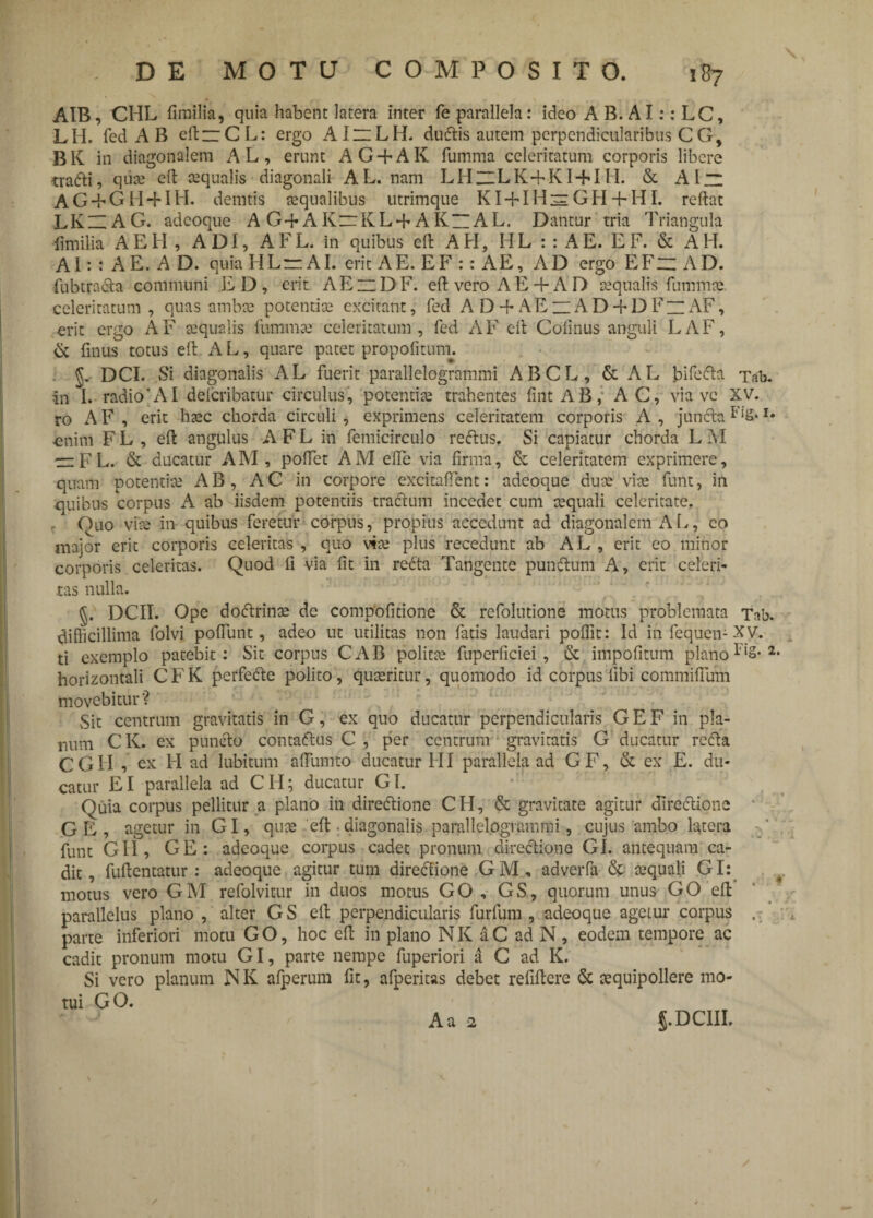 AIB, CHL fimilia, quia habent latera inter fe parallela: ideo A B. AI:: LC, LH. fed A B eflzCL: ergo AIZlLH. ductis autem perpendicularibus C G, BK in diagonalem AL, erunt AG + AK fumma celeritatum corporis libere tradti, qii« eft «qualis diagonali AL. nam LHuLK+KI + III. & Al~ AG + GH+IH. demtis «qualibus utrimque KI + IH^GH + HI. reflat LKHAG. adcoque AG+AKrKL+AK“AL. Dantur tria Triangula fimilia AEH , ADI, A F L. in quibus eft AII, H L : : A E. E F. & A H. A1: : A E. A D. quia II Lr AI. erit A E. E F :: A E, AD ergo E F “ A D. fubtradta communi ED, erit AEzDF. efl vero AE +AD «qualis fumm« celeritatum , quas amb.se potentia? excitant, fed AD-f AEzAD + DFzAF, erit ergo AF «qualis fummae celeritatum, fed AF eft Cofinus anguli LAF, & finus totus eft A L, quare patet propofitum. J. DCI. Si diagonalis AL fuerit parallelogrammi ABCL, & AL biFcfba Tab. in 1. radio'AI defcribatur circulus, potenti« trahentes fint AB,; AC, via ve XV. ro A F , erit h«c chorda circuli , exprimens celeritatem corporis A , jundta enim F L , efl angulus A F L in femicirculo rectus. Si capiatur chorda L 3YI — F L. & ducatur A M , poffet A M efTe via firma, & celeritatem exprimere, quam potentia? AB, AC in corpore excitaflent: adeoque du« vite funt, in quibus corpus A ab iisdem potentiis tractum incedet cum «quali celeritate. Quo vise in quibus feretur corpus, propius accedunt ad diagonalem A L, eo major erit corporis celeritas , quo vi« plus recedunt ab AL , erit eo minor corporis celeritas. Quod fi via fit in redta Tangente punitum A, erit celeri¬ tas nulla. §. DCII. Ope dodtrin« de compofitione & refolutione motus problemata Tab. difficillima folvi poffunt, adeo ut utilitas non fatis laudari poffit: Id infequen-XV. ti exemplo patebit: Sit corpus CAB polita? fuperficiei, & impolitum plano 2 horizontali CFK perfedte polito , quaeritur, quomodo id corpus fibi commiffum movebitur? Sit centrum gravitatis in G, ex quo ducatur perpendicularis G E F in pla¬ num C K. ex puncto contadtus C , per centrum gravitatis G ducatur redta CGII , ex FI ad lubitum affumto ducatur FII parallela ad GF, & ex E. du¬ catur EI parallela ad CII; ducatur GI. Quia corpus pellitur a plano in diredtione CH, & gravitate agitur directione GE, agetur in GI, qu« 'eft diagonalis.parallelogrammi, cujus ambo latera funt GII, GE: adeoque corpus cadet pronum directione GI. antequam ca¬ dit, fuftentatur : adeoque agitur tum diredtione GM, adverfa & «quali GI: motus vero GM refolvitur in duos motus GO , GS, quorum unus GO eft parallelus plano , alter GS efl perpendicularis furfum , adeoque agetur corpus .• parte inferiori motu G O, hoc eft in plano N K a C ad N, eodem tempore ac cadit pronum motu GI, parte nempe fuperiori a C ad K. Si vero planum N K afperum fit, afperitas debet refiflere & «quipollere mo¬ tui GO.