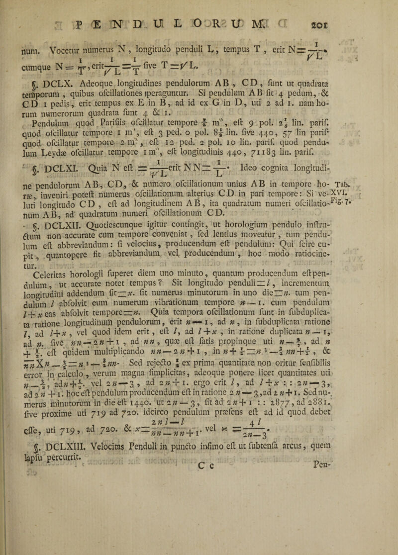 num. Vocetur numerus N , longitudo penduli L, tempus T , erit N=:~% i i i v *-* cumque N= , erit—=—five T=/L. DCLX. Adeoquc longitudines pendulorum AB , CD, funt ut quadrata temporum , quibus ofcillationes (peraguntur. Si pendulum AB fit 4 pedum, & CD 1 pedis, erit tempus ex E in B, ad id ex G in D, uti 2 ad 1. nam ho¬ rum numerorum quadrata funt 4 & 1. Pendulum quod Parifiis ofcillatur tempore v m, eft 9 pol. 2^ lin. parif. quod ofcillatur tempore 1 m', eft 3 ped. o pol. 8| lin. five 440, 57 lin parif* quod ofcillatur tempore 2 m-, eft 12 ped. 2 pol. 10 lin. parif. quod pendu¬ lum Leydte ofcillatur tempore nn, eft longitudinis 440, 71183 lin. parif. J. DCLXI. Quia N eft zz -~-erit NNz —• Ideo cognita longitudi¬ ne pendulorum AB, CD, & numero ofciilationum unius AB in tempore ho- Tab. ne, inveniri poteft numerus ofciilationum alterius CD in pari tempore: Si ve-XVI. luti longitudo CD , eft ad longitudinem AB, ita quadratum numeri ofcilIatio-F‘s' num AB, ad“ quadratum numeri ofciilationum CD. - §. DCLX1I. Quotiescunque igitur contingit, ut horologium pendulo inftru- «ftum non accurate cum tempore conveniat, fed lentius moveatur , tum pendu¬ lum eft abbreviandum: fi velocius, producendum eft pendulum: Qui fcire cu¬ pit , quantopere fit abbreviandum vel. producendum , hoc modo ratiocine- tur. Celeritas horologii fuperet diem uno minuto, quantum producendum eft pen¬ dulum, ut accurate notet tempus? Sit longitudo penduliz:/, incrementum, longitudini addendum fit—x. fit numerus minutorum in uno die”#. tum pen¬ dulum / abfolvit eum numerum vibrationum tempore n — 1. cum pendulum # eas abfolvit tempore—#. Quia tempora ofciilationum funt in fubduplica- ta ratione longitudinum pendulorum, erit n — 1, ad 0, in fubduplicata ratione l ad /+x , vel quod idem erit, eft /, ad / +# , in ratione duplicata# — 1, ad n. five nn — 20 + 1 , ad ##, qute eft fatis propinque uti n-\-> ad n 4- >-* eft quidem multiplicando nn— 20 + 1, in #+ f r» } — I , & — |-zz n i — l nn- Sed rejetfto J-ex prima quantitate non oritur fenfibilis error in calculo , verum magna fimplicitas, adeoque ponere licet quantitates uti n \\ ad#-hT- vel 20 — 3, ad 20 + 1. ergo erit /, ad / + # m * ■ _ ' , . 4 .4 /4 « « 4 2 # ada# + 1. hoceft pendulum producendum eft in ratione 20—3, ad 20 + 1. Sednu-. merus minutorum in die eft 1440. ut 20 — 3, fit ad 20 + 1 : : 2877, ad 2881. five proxime uti 719 ad 720. idcirco pendulum prcefens eft ad id quod debet Cfle, uti 719, 720. & vel * = —. 5. DCLXIII. Velocitas Penduli in puntto infimo eft ut fubtenfa arcus, quem lapfu percurrit. * ..I *■ -  c c  Pen-