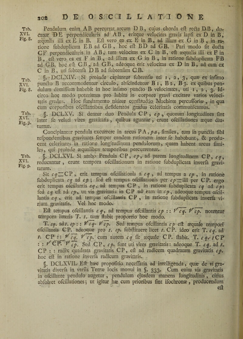 Tab. XVI. Fig. 8. Tab. XVI. Fig. 8. Tab. XVI. Fig. 9- Tab. XVI. Fig. p. Pendulum enim AB percurrat arcum DB., cujus chorda eft rcclaDB, du¬ catur DE perpendicularis ad AB, eritque velocitas gravis lapfi ex D in B, teqnalis illi ex E in B. Eli vero ea ex E in B, ad illam ex G in B , in ra¬ tione fubduplicata EB ad GB , hoc eft BD ad GB. Pari modo fit dufta C F perpendicularis in AB, tum velocitas ex C in B, eft aqualis illi ex F in B, eft vero ea ex F in B , ad illam ex G in B , in ratione fubduplicata FB ad GB. hoc eft CB, ad GB, adeoque erit velocitas ex D in B, ad eam ex C in B, uti fubtenfa D B ad fubtenfam C B. g. DCLXIV. Si proinde capiantur fubtenfa? uti i, 2, 3, quae ex infimo punddo B accommodentur circulo, abfcindentur Bi, Ba, B3. ex quibus pen¬ dulum demifium habebit in hoc infimo punfto B velocitates, uti 1, 2 , 3. Id¬ circo hoc modo poterimus pro lubitu in corpore gravi excitare varios veloci¬ tatis gradus. Hoc fundamento nititur conftructio Machinae percuftoriae, in qua cum corporibus ofcillantibus defideratos gradus celeritatis communicamus. g. DCLXV. Si dentur duo Pendula C P , cp , quorum longitudines fine inter fe veluti vires gravitatis, quibus aguntur , erunt ofcillationes aeque diu¬ turnae. Concipiantur pendula excurrere in arcus PA ,pa, fimiles, tum in pundtis fibi refpondentibus gravitates femper eandem rationem inter fe habebunt, & produ¬ cent celeritates in ratione longitudinum pendulorum, quam habent arcus fimi¬ les, qui proinde aequalibus temporibus percurrentur. DCLXVI. Si ambo Pendula CP, cp, ad parem longitudinem CP, cq, reducantur , erunt tempora ofcillationum in ratione fubduplicata inverfa gravi- tatum. Sit cqZlCV, erit tempus ofcillationis a cq , ad tempus a cp , in ratione fubduplicata cq ad cp ; fcd eft tempus ofcillationis per cpiziWi per CP. ergo erit tempus olcillantis cq, ad tempus CP , in ratione fubduplicata cq ad cpi fed cq eft ad cp, ut vis gravitatis in CP ad eam in cp, adeoque tempus ofcil- lantis c q , erit ad tempus ofcillantis C P , in ratione fubduplicata inverfa vi¬ rium gravitatis. Vel hoc modo. <■ Eft tempus olcillantis cq, ad tempus olcillantis cp :: Vcq, Vcp. notentur tempora litteris T. t. tum ftabic proportio hoc modo. T. cq, ad t. cp:: Vcq- V cp. Sed tempus olcillantis cp eft tequale tempori ofcillantis CP. adeoque pro t. cp. fubftituere licet t. CP. ideo erit T. cq. ad t. Cfir: ^cg. Vcp. cum autem cq fit tequale CP. ftabit. T. r^/CP : : FCP. V cp. Sed CP, cp. funt uti vires gravitatis: adeoque T. cq. ad/. CP : : radix quadrata gravitatis CP, eft ad radicem quadratam gravitatis cp. hoc eft in ratione inverfa radicum gravitatis. g. DCLXVII. Eft ha?c propofitio neceftaria ad intelligenda, qua: de vi gra¬ vitatis diverfa in variis Terra? locis monui in §. 333. Cum enim vis gravitatis in ofcillante pendulo angetur , pendulum ejusdem manens longitudinis , citius abfolvet ofcillationes; ut igitur ha? cum prioribus fint ifochrona?, producendum eft