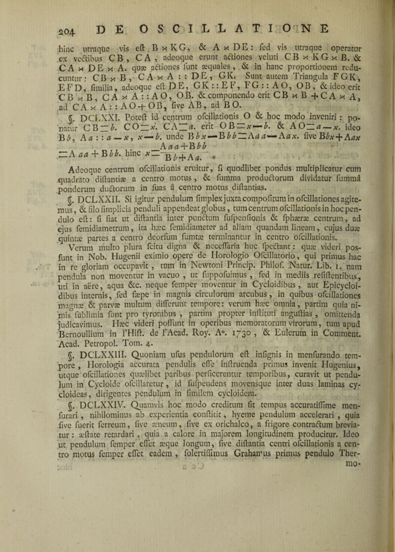 hinc utraqtie vis eft BxKG, & AxDE: fed vis utraque operatur cx ve&ibus C B , C A , adeoque erunt actiones veluti CBxKGxB. & CA x DE x A. qu« aftiones lunt «quales, & in hanc proportionem redu¬ cuntur: CBxB, CA x A : : DE, GK. Sunt autem Triangula FGK, EFD^ fimilia, adeoque eft DE, GK::EF, FG::AO, OB, & ideo erit CBx-B, CA x A : : AO, OB. & componendo erit CBxB+CAxA, ad C A x A : : A O q- O B 5 five AB, ad B O. g. DCEXXI. Poteft id ce.ntrum ofcillationis O & hoc modo inveniri : po¬ natur CBzib. CO — x. CAZZa. erit OBiz# — b. & AOzza — xl ideo Bb, Aa : : a — x, x — b. unde BA.v — BbbZZAaa--Aax. five J&bx + Aax _A aa+Bbb ~A aa + BM. hinc *j + A  . ; Adeoque centrum ofcillationis eruitur, fi quodlibet pondus multiplicatur cum quadrato diftantiae a centro motus, & fumma productorum dividatur fumma ponderum duCtorum in fuas a centro motus diftantias. g. DCLXXil. Si igitur pendulum fimplexjuxtacompofitum in ofcilladones agite¬ mus, & filo fimplicis penduli appendeat globus, tum centrum ofcillationis in hoc pen¬ dulo ell: fi fiat ut diftanda inter punCtum fufpcnfionis & fph«r« centrum, ad ejus femidiametrum, ita h«c femidiameter ad aliam quandam lineam, cujus duce quintte partes a centro deorfum fumt« terminantur in centro ofcillationis. Verum multo plura fcitu digna & neceflaria huc fpeCtant: qu« videri pos- funt in Nob. Hugenii eximio opere de Horologio Ofdllatorio, qui primus hac in re gloriam occupavit , tum in Ncwtoni Princip. Philof. Natur. Lib. i. nam pendula non moventur in vacuo , ut fuppofuimus , fcd in mediis relidentibus, uti in aere, aqua &c. neque femper moventur in Cycloidibus, aut Epicycloi- dibus internis, fed faepe iri magnis circulorum arcubus, in quibus ofcilladones mamice & parvae multum differunt tempore: verum h«c omnia, partim quia ni- mis° fublimia funt pro tyronibus , partim propter inllituti anguftias, omittenda judicavimus. H«c videri poffunt in operibus memoratorum virorum, tum apud Bernoullium in rHiff. de 1’Acad. Roy. A°. 1730 , & Eulerum in Comment. Acad. Petropol. Toni. 4. DCLXX1II. Quoniam ufus pendulorum eft infignis in menfurando tem¬ pore , Horologia accurata pendulis effe infiruenda primus invenit Hugenius, utque ofcilladones qutelibct paribus perficerentur temporibus, curavit ut pendu¬ lum in Cycloide ofcillaretur, id fufpendens movensque inter duas laminas cy- cloideas, dirigentes pendulum in fi.milem cycloidem. §. DCLXXIV. Quamvis hoc modo creditum fit tempus accuratillime men- furari , nihilominus ab experientia confiitit, hyeme pendulum accelerari , quia five fuerit ferreum, five «neum, five ex orichalco, a frigore contraftum brevia¬ tur : «ftate retardari, quia a calore in majorem longitudinem producitur. Ideo ut pendulum femper effet «que longum, five difiantia centri ofcillationis a cen¬ tro motus femper effet eadem , folerti(limus Grahairus primus pendulo Ther- * J v ... ' * mo«