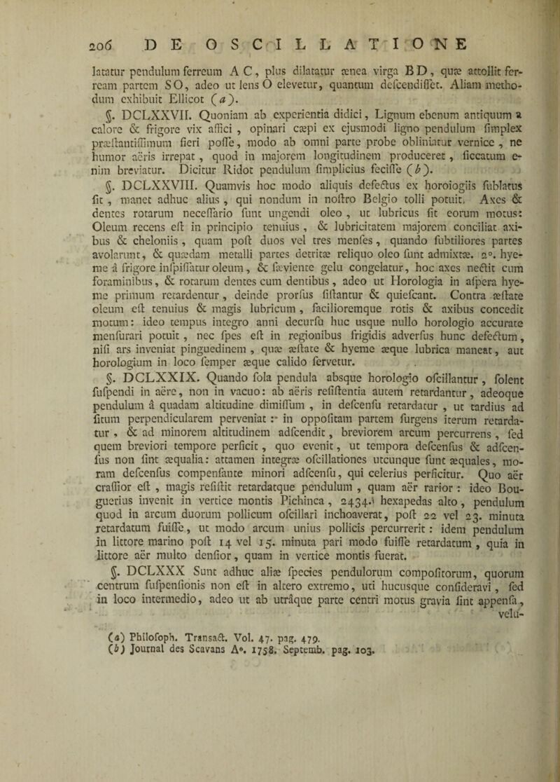 lata tur pendulum ferreum AC, plus dilatatur aenea virga BD, quae attollit fer¬ ream partem SO, adeo ut lens O elevetur, quantum defeendiffet. Aliam metho¬ dum exhibuit Ellicot (#}. g. DCLXXVII. Quoniam ab experientia didici, Lignum ebenum antiquum a calore & frigore vix affici , opinari caepi ex ejusmodi ligno pendulum fimplex prseftantiffimum fieri poffe, modo ab omni parte probe obliniatur vcrnicc , ne humor acris irrepat, quod in majorem longitudinem produceret, ficcatum e- nim breviatur. Dicitur Ridot pendulum fimplicius fecifie (£). §. DCLXXVIII. Quamvis hoc modo aliquis dcfeflus ex horoiogiis fublatus fit , manet adhuc alius , qui nondum in noftro Belgio tolli potuit. Axes & dentes rotarum neceffario funt ungendi oleo , ut lubricus fit eorum motus: Oleum recens efi: in principio tenuius, & lubricitatem majorem conciliat axi¬ bus & cheloniis, quam poli duos vel tres menfes, quando fubtiliores partes avolarunt, & quaedam metalli partes detritae reliquo oleo funt admixtae. 2°. hye- me a frigore infpifiatur oleum, & faeyiente gelu congelatur, hoc axes ne&it cum foraminibus, & rotarum dentes cum dentibus, adeo ut Horologia in alpera hye- me primum retardentur, deinde prorfus fifiantur & quiefeant. Contra rellate oleum efi: tenuius & magis lubricum , faciliorcmque rotis & axibus concedit motum: ideo tempus integro anni decurfu huc usque nullo horologio accurate menfurari potuit, nec fpes efi: in regionibus frigidis adverfus hunc defe&um, nifi ars inveniat pinguedinem , qure rellate & hyeme seque lubrica maneat, aut horologium in loco femper reque calido fervetur. §. DCLXXIX. Quando fola pendula absque horologio ofcillantur , folent fufpendi in aere, non in vacuo: ab aeris refillentia autem retardantur, adeoque pendulum a quadam altitudine dimifilim , in defcenfu retardatur , ut tardius ad ficum perpendicularem perveniat :* in oppofitam partem furgens iterum retarda¬ tur , & ad minorem altitudinem adfcendit, breviorem arcum percurrens, fed quem breviori tempore perficit, quo evenit, ut tempora defcenfus & adfcen- fus non fint aequalia: attamen integra: ofcillationes utcunque funt aequales, mo¬ ram defcenfus compenfante minori adfcenfu, qui celerius perficitur. Quo aer craffior efi: , magis refillit retardatque pendulum , quam aer rarior : ideo Bou- guerius invenit in vertice montis Pichinca, 2434.^ hexapedas alto, pendulum quod in arcum duorum pollicum ofcillari inchoaverat, poli 22 vel 23. minuta retardatum fuific, ut modo arcum unius pollicis percurrerit: idem pendulum in littore marino poli 14 vel 15. minuta pari modo fuifle retardatum , quia in littore aer multo denfior, quam in vertice montis fuerat, §. DCLXXX Sunt adhuc alite fpecics pendulorum compofitorum, quorum centrum fufpenfionis non efi: in altero extremo, uti hucusque confideravi, fed in loco intermedio, adeo ut ab utraque parte centri motus gravia fint appenfa, velii- (<#) Philofoph. Trsnsatt. Vol. 47. pag. 479. (&) Journal des Scavans A®. 1758. Septemb. pag. 103.