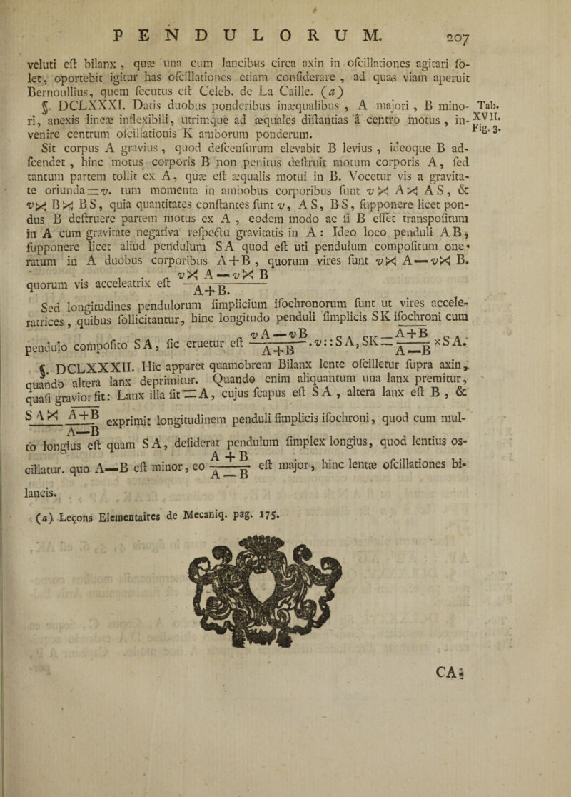 * PENDULORUM. 207 vcluti eft bilanx , qute una cum lancibus circa axin in ofcillationcs agitari fo- let, oportebit igitur has ofcillationcs etiam confiderare , ad quas viam aperuit Bernoullius, quem fccutus eft Celeb. de La Caille. (<s) DCLXXXI. Datis duobus ponderibus inaequalibus , A majori , B mino¬ ri, anexrs lincte inflexibili, utrimque ad aequales diftantias a centro motus, in¬ venire centrum ofcillationis K amborum ponderum. Sit corpus A gravius, quod defcenfurum elevabit B levius , ideoque B ad- fcendet , hinc motus corporis B non penitus deftruit motum corporis A, fed tantum partem tollit ex A, quae eft aequalis motui in B. Vocetur vis a gravita¬ te oriunda —tum momenta in ambobus corporibus funt v X Ax AS, & <i>X Bx BS, quia quantitates conflantes funt v, AS, BS, fupponere licet pon¬ dus B deftruerc partem motus ex A , eodem modo ac li B ellet transpofitum in A cura gravitate negativa refpccftu gravitatis in A: Ideo loco penduli AB, fupponere licet aliud pendulum SA quod eft uti pendulum compofitum one* ratum in A duobus corporibus A-f B , quorum vires funt ^X A—vX B. , a ^X A — vX B quorum vis acceleatrix eft —^—- Sed longitudines pendulorum fimplicium ifochronorum funt ut vires accele- ratrices, quibus follicitantur, bine longitudo penduli fimplicis SKifochroni cum pendulo compofito SA, fic eruetur eft —: S A, SK--. _^xSA. « DCLXXX1I. Hic apparet quamobrem Bilanx lente ofcilletur fupra axin,. quando altera lanx' deprimitur. Quando enim aliquantum una lanx premitur, quafi gravior fit: Lanx illa fit— A, cujus fcapus eft S A , altera lanx eft B , & s ^ X A-bB eXprjmjt longitudinem penduli fimplicis ifochroni, quod cum mul- A-—B to longius eft quam SA, defiderat pendulum fimplex longius, quod lentius os- cOlatur, quo A—B eft minor, eo eft major, hinc lentae ofcillationcs bi- lancis. (0). Lecons Elcmentaircs de Mccaniq. pag. 175. Tab. XVII. Fig. 3*