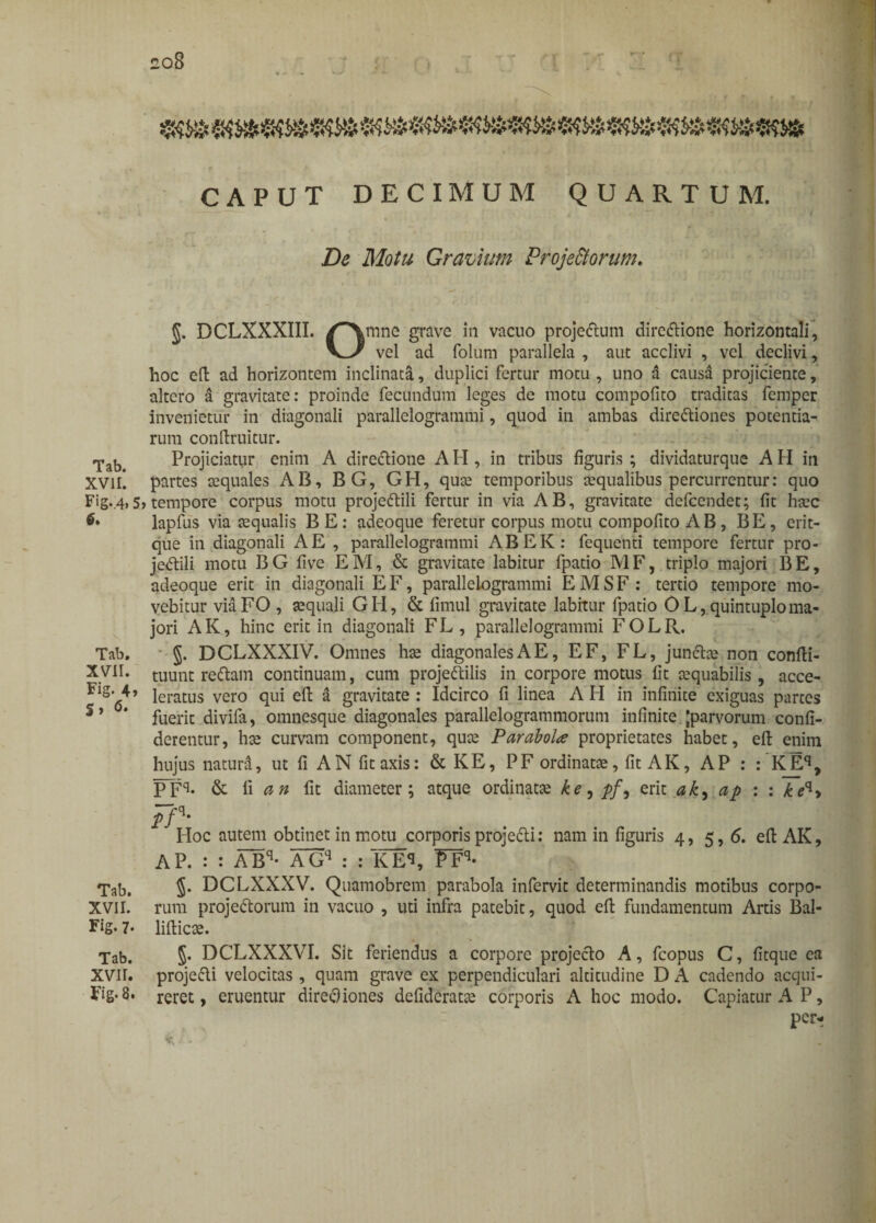 CAPUT DECIMUM QUARTUM. De Motu Gravium Projectorum. J. DCLXXXIII. /Amne grave in vacuo projedum diredione horizontali, vel ad folum parallela , aut acclivi , vel declivi, hoc efi: ad horizontem inclinata, duplici fertur motu , uno a causa projiciente, altero a gravitate: proinde fecundum leges de motu compofito traditas femper invenietur in diagonali parallelogrammi, quod in ambas dirediones potentia¬ rum conftruitur. Tab> Projiciatur enim A directione A H , in tribus figuris ; dividaturque A H in XVH*. partes aequales AB, BG, GH, quae temporibus aequalibus percurrentur: quo Fig..4,5> tempore corpus motu projedili fertur in via AB, gravitate defcendet; fit haec lapfus via aequalis BE: adeoque feretur corpus motu compofito AB, BE, erit- que in diagonali A E , parallelogrammi ABEK: fequenti tempore fertur pro¬ jedili motu BG five EM, & gravitate labitur fpatio MF, triplo majori BE, adeoque erit in diagonali EF, parallelogrammi EMSF : tertio tempore mo¬ vebitur viaFO , aequali GH, & fimul gravitate labitur fpatio OL,quintuploma¬ jori AK, hinc erit in diagonali FL, parallelogrammi FOLR. Tab. §. DCLXXXIV. Omnes hae diagonales A E, EF, FL, junche non confti- XVII. tuunt redam continuam, cum projedilis in corpore motus fit aequabilis, acce- iratus vero qui efi: a gravitate: Idcirco fi linea AH in infinite exiguas partes S’ * fuerit divifa, omnesque diagonales parallelogrammorum infinite Jparvorum confi- derentur, hae curvam component, quae ParaboU proprietates habet, efi: enim hujus naturd, ut fi AN fit axis: & KE, PF ordinatae, fit AK, AP : : KEq, PFq- & li an fit diameter; atque ordinatae ke^pf, erit ah, ap : : keq> pP' Hoc autem obtinet in motu corporis projedi: nam in figuris 4, 5, 6. efi: AK, AP. : : ABq- AGq : : KEq, FFq* Tab. 5* DCLXXXV. Quamobrem parabola infervit determinandis motibus corpo- XVII. rum projedorum in vacuo , uti infra patebit, quod efi: fundamentum Artis Bal- Fig.7* lifticae. Tab. §• DCLXXXVI. Sit feriendus a corpore projedo A, fcopus C, fitque ea XVII. projedi velocitas, quam grave ex perpendiculari altitudine D A cadendo acqui- Fig-8. reret, eruentur directiones defideratae corporis A hoc modo. Capiatur A P, per^