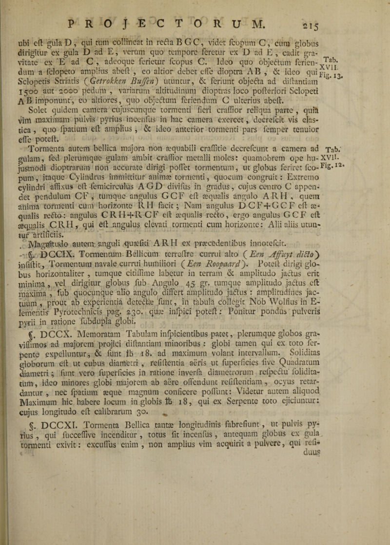 ubi eft gula D , qui cum collineat in reda B G C, videt fcopum C, cura globus dirigitur ex gula D ad E, verum quo tempore feretur ex D ad E, cadit gra¬ vitate ex E ad C, adeoque ferietur fcopus C. Ideo quo objectum ferien-YTfb' dum a fclopeto amplius abeft , eo altior debet cffc dioptra AB , & ideo quiI3 Sclopetis Striatis (Getrokken Buffen) utuntur, & feriunt objeda ad diftantiain 1500 aut 2000 pedum , variarum altitudinum dioptras loco pofteriori Sclopeti AB imponunt, eo altiores, quo objeCtum feriendum C ulterius abelf. Solet quidem camera cujuscunquc tormenti fieri crafiior reliqua parte , quitt vim maximam pulvis pyrius incenfus in hac camera exercet, decrefcit vis elas¬ tica , quo lpatium eft amplius, & ideo anterior tormenti pars femper tenuior efte potelt. Tormenta autem bellica majora non teqnabili cralfitie decrcfcunt a camera ad Tab/ gulam, led plerumque gulam ambit crafiior metalli moles: quamobrem ope hu-XVll. jusmodi dioptrarum non accurate dirigi pofiet tormentum, ut globus feriret fco-Fi§,I2‘ pum, itaque Cylindrus immittitur anima* tormenti, quocum congruit: Extremo cylindri affixus eft femicirculus AGD divifus in gradus, cujus centro C appen¬ det pendulum CE, tumque angulus GCF eft aequalis angulo ARH , quem anima tormenti cum horizonte RH facit; Nam angulus DCF + GCF eft ce- qualis reCto: angulus CRH + R-CF eft tequalis refto, ergo angulus GCF eft te qualis CRH , qui eft angulus elevati tormenti cum horizonte: Alii aliis utun¬ tur artificiis. Magnftudo autem anguli quoefici A RII ex praecedentibus innotefeit. -•.•J. DCCIX. Tormentum Bellicum terrcftre currui alto (Een Affuyt ditto) infiftit, Tormentum navale currui humiliori QEen Roopaard). Poteft dirigi glo¬ bus horizontaliter , tumque citiffime labetur in terram & amplitudo jactus erit minima , vel dirigitur globus fub Angulo 45 gr. tumque amplitudo jadtus eft maxima , fub quocunque alio angulo differt amplitudo jadtus : amplitudines jac¬ tuum , prout ab experientia detcdfe funt, in tabula Collegit Nob Wolfius in E- Iemehtis1 Pyrotechnicis pag. 230. qtite inlpici poteft: Ponitur pondus pulveris pyrii in ratione fubdupla globi. J. DCCX. Memoratam Tabulam infpicientibus patet, plerumque globos gra- viffimos ad majorem projici diftantiam minoribus : globi tamen qui ex toto fer- pente expelluntur, & funt Ib 18. ad maximum volant intervallum. Soliditas globorum eft ut cubus diametri, refiftentia aeris ut fuperficies live Quadratum diametri; funt vero fuperficies in ratione inverfa diametrorum reipedtu' folidita- tum, ideo minores globi majorem ab aere offendunt refiftentiam , ocyus retar¬ dantur , nec fpatium teque magnum conficere pofilint: Videtur autem aliquod Maximum hic habere locum in globis lb 18, qui ex Serpente toto ejiciuntur: cujus longitudo eft calibrarum 30. , §. DCCXI. Tormenta Bellica tantse longitudinis fabrefiunt, ut pulvis py¬ rius , qui fucceflive incenditur , totus fit incenfus, antequam globus ex gula tormenti exivit: excuflus enim , non amplius vim acquirit a pulvere, qui rdi- < duus